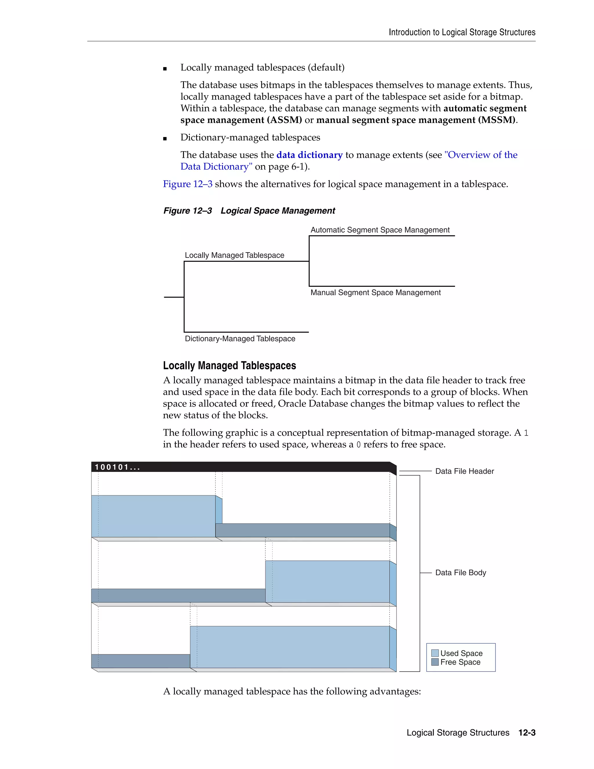 Introduction to Logical Storage Structures Logical Storage Structures 12-3 ■ Locally managed tablespaces (default) The database uses bitmaps in the tablespaces themselves to manage extents. Thus, locally managed tablespaces have a part of the tablespace set aside for a bitmap. Within a tablespace, the database can manage segments with automatic segment space management (ASSM) or manual segment space management (MSSM). ■ Dictionary-managed tablespaces The database uses the data dictionary to manage extents (see "Overview of the Data Dictionary" on page 6-1). Figure 12–3 shows the alternatives for logical space management in a tablespace. Figure 12–3 Logical Space Management Locally Managed Tablespaces A locally managed tablespace maintains a bitmap in the data file header to track free and used space in the data file body. Each bit corresponds to a group of blocks. When space is allocated or freed, Oracle Database changes the bitmap values to reflect the new status of the blocks. The following graphic is a conceptual representation of bitmap-managed storage. A 1 in the header refers to used space, whereas a 0 refers to free space. A locally managed tablespace has the following advantages: Locally Managed Tablespace Dictionary-Managed Tablespace Automatic Segment Space Management Manual Segment Space Management 1 0 0 1 0 1 . . . Used Space Free Space Data File Header Data File Body 
