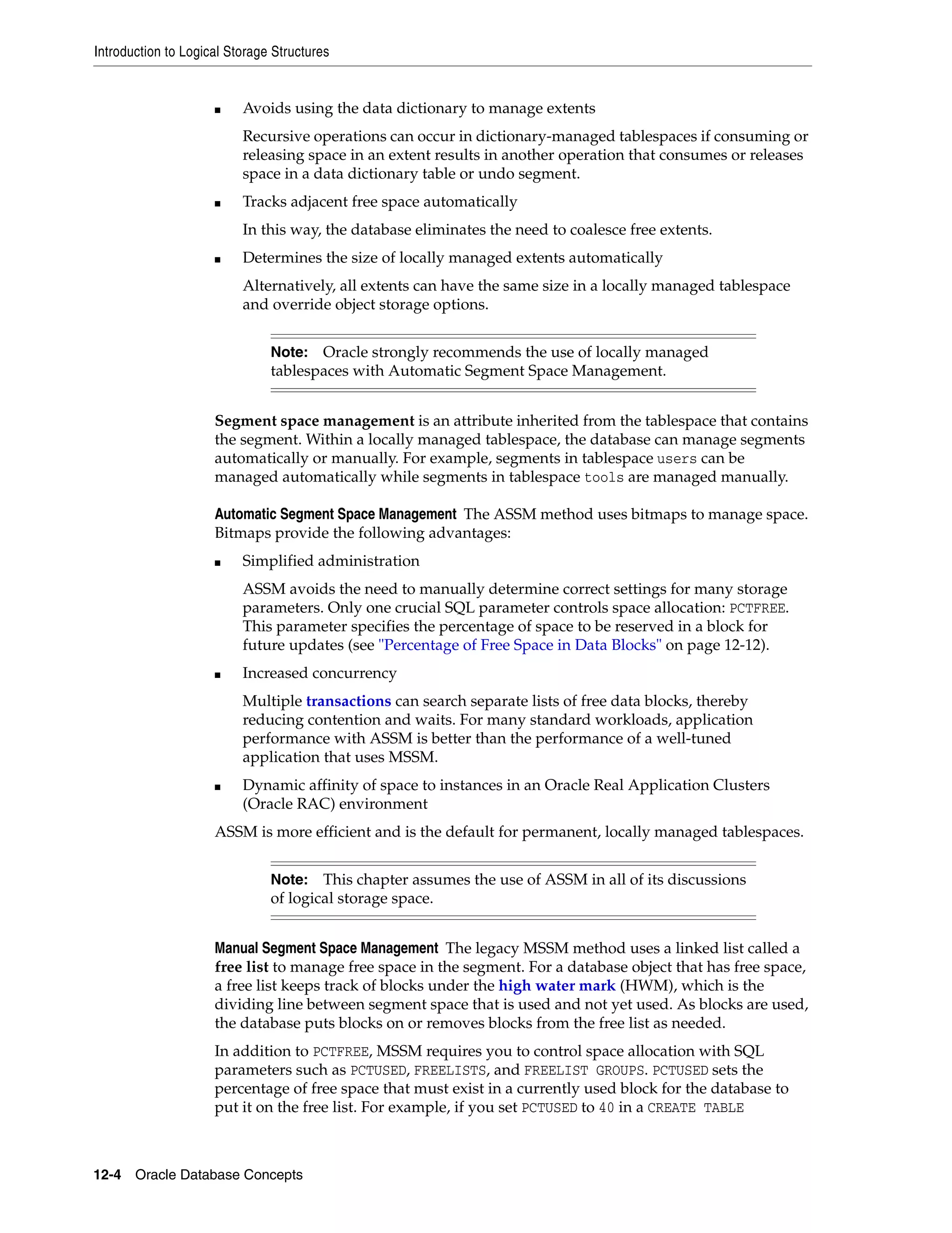 Introduction to Logical Storage Structures 12-4 Oracle Database Concepts ■ Avoids using the data dictionary to manage extents Recursive operations can occur in dictionary-managed tablespaces if consuming or releasing space in an extent results in another operation that consumes or releases space in a data dictionary table or undo segment. ■ Tracks adjacent free space automatically In this way, the database eliminates the need to coalesce free extents. ■ Determines the size of locally managed extents automatically Alternatively, all extents can have the same size in a locally managed tablespace and override object storage options. Segment space management is an attribute inherited from the tablespace that contains the segment. Within a locally managed tablespace, the database can manage segments automatically or manually. For example, segments in tablespace users can be managed automatically while segments in tablespace tools are managed manually. Automatic Segment Space Management The ASSM method uses bitmaps to manage space. Bitmaps provide the following advantages: ■ Simplified administration ASSM avoids the need to manually determine correct settings for many storage parameters. Only one crucial SQL parameter controls space allocation: PCTFREE. This parameter specifies the percentage of space to be reserved in a block for future updates (see "Percentage of Free Space in Data Blocks" on page 12-12). ■ Increased concurrency Multiple transactions can search separate lists of free data blocks, thereby reducing contention and waits. For many standard workloads, application performance with ASSM is better than the performance of a well-tuned application that uses MSSM. ■ Dynamic affinity of space to instances in an Oracle Real Application Clusters (Oracle RAC) environment ASSM is more efficient and is the default for permanent, locally managed tablespaces. Manual Segment Space Management The legacy MSSM method uses a linked list called a free list to manage free space in the segment. For a database object that has free space, a free list keeps track of blocks under the high water mark (HWM), which is the dividing line between segment space that is used and not yet used. As blocks are used, the database puts blocks on or removes blocks from the free list as needed. In addition to PCTFREE, MSSM requires you to control space allocation with SQL parameters such as PCTUSED, FREELISTS, and FREELIST GROUPS. PCTUSED sets the percentage of free space that must exist in a currently used block for the database to put it on the free list. For example, if you set PCTUSED to 40 in a CREATE TABLE Note: Oracle strongly recommends the use of locally managed tablespaces with Automatic Segment Space Management. Note: This chapter assumes the use of ASSM in all of its discussions of logical storage space. 