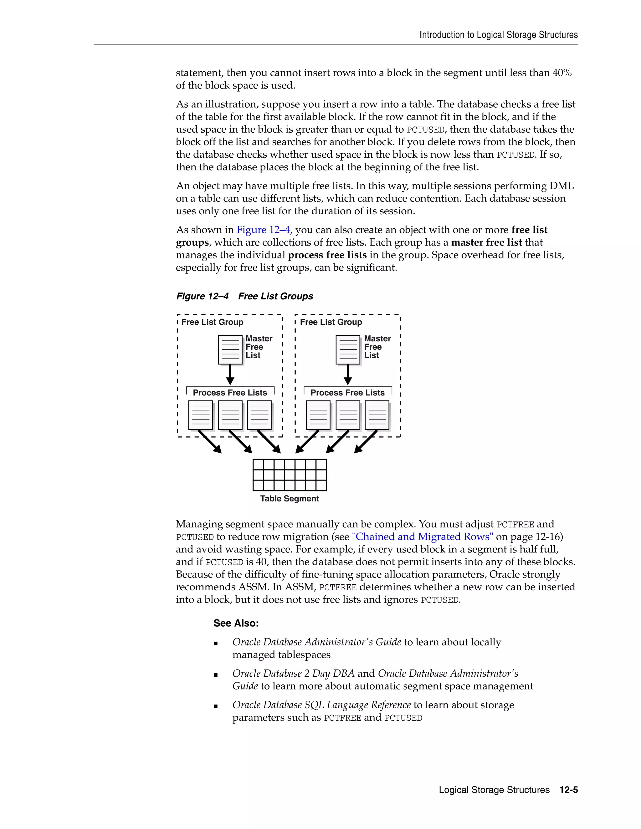 Introduction to Logical Storage Structures Logical Storage Structures 12-5 statement, then you cannot insert rows into a block in the segment until less than 40% of the block space is used. As an illustration, suppose you insert a row into a table. The database checks a free list of the table for the first available block. If the row cannot fit in the block, and if the used space in the block is greater than or equal to PCTUSED, then the database takes the block off the list and searches for another block. If you delete rows from the block, then the database checks whether used space in the block is now less than PCTUSED. If so, then the database places the block at the beginning of the free list. An object may have multiple free lists. In this way, multiple sessions performing DML on a table can use different lists, which can reduce contention. Each database session uses only one free list for the duration of its session. As shown in Figure 12–4, you can also create an object with one or more free list groups, which are collections of free lists. Each group has a master free list that manages the individual process free lists in the group. Space overhead for free lists, especially for free list groups, can be significant. Figure 12–4 Free List Groups Managing segment space manually can be complex. You must adjust PCTFREE and PCTUSED to reduce row migration (see "Chained and Migrated Rows" on page 12-16) and avoid wasting space. For example, if every used block in a segment is half full, and if PCTUSED is 40, then the database does not permit inserts into any of these blocks. Because of the difficulty of fine-tuning space allocation parameters, Oracle strongly recommends ASSM. In ASSM, PCTFREE determines whether a new row can be inserted into a block, but it does not use free lists and ignores PCTUSED. See Also: ■ Oracle Database Administrator's Guide to learn about locally managed tablespaces ■ Oracle Database 2 Day DBA and Oracle Database Administrator's Guide to learn more about automatic segment space management ■ Oracle Database SQL Language Reference to learn about storage parameters such as PCTFREE and PCTUSED Master Free List Master Free List Free List Group Free List Group Process Free Lists Process Free Lists Table Segment 