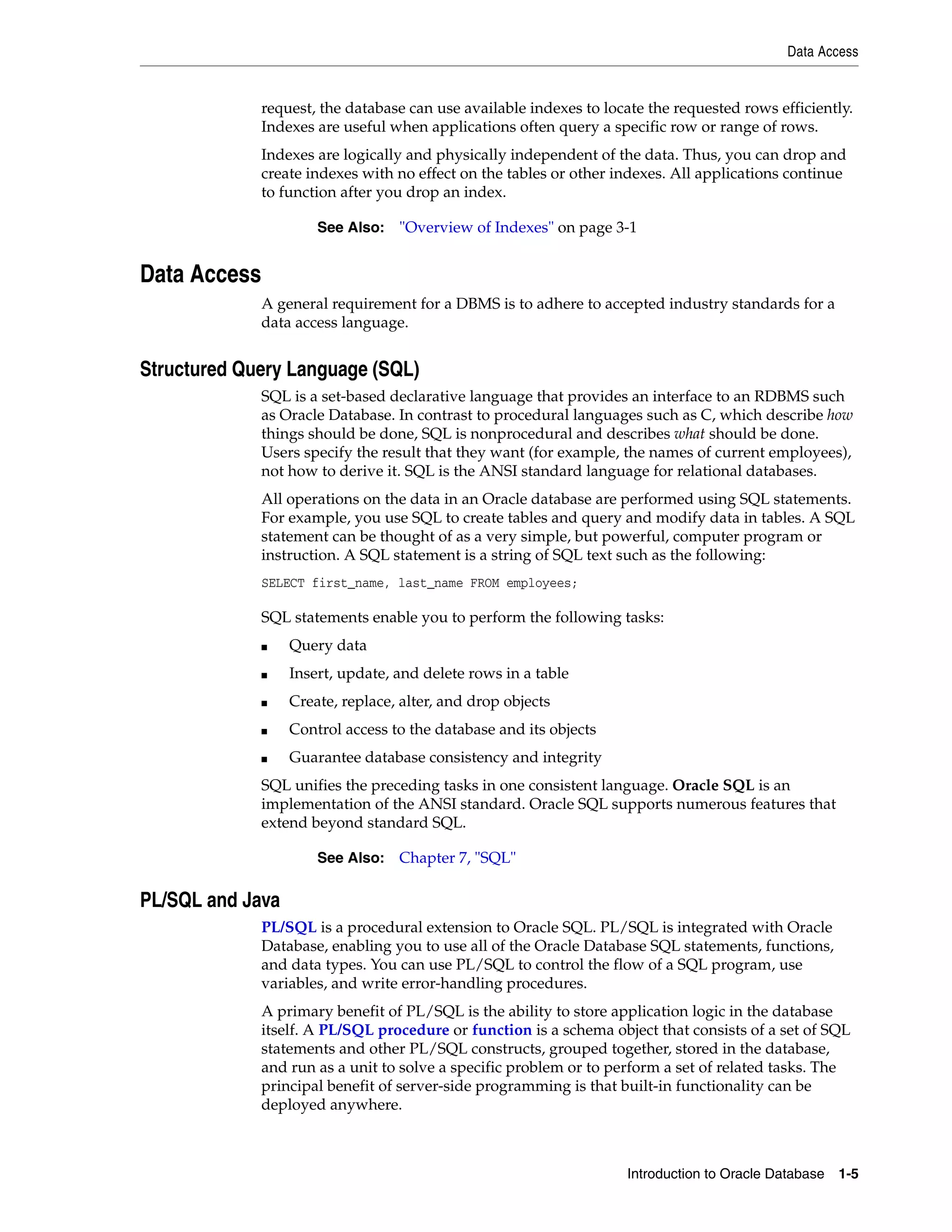 Data Access Introduction to Oracle Database 1-5 request, the database can use available indexes to locate the requested rows efficiently. Indexes are useful when applications often query a specific row or range of rows. Indexes are logically and physically independent of the data. Thus, you can drop and create indexes with no effect on the tables or other indexes. All applications continue to function after you drop an index. Data Access A general requirement for a DBMS is to adhere to accepted industry standards for a data access language. Structured Query Language (SQL) SQL is a set-based declarative language that provides an interface to an RDBMS such as Oracle Database. In contrast to procedural languages such as C, which describe how things should be done, SQL is nonprocedural and describes what should be done. Users specify the result that they want (for example, the names of current employees), not how to derive it. SQL is the ANSI standard language for relational databases. All operations on the data in an Oracle database are performed using SQL statements. For example, you use SQL to create tables and query and modify data in tables. A SQL statement can be thought of as a very simple, but powerful, computer program or instruction. A SQL statement is a string of SQL text such as the following: SELECT first_name, last_name FROM employees; SQL statements enable you to perform the following tasks: ■ Query data ■ Insert, update, and delete rows in a table ■ Create, replace, alter, and drop objects ■ Control access to the database and its objects ■ Guarantee database consistency and integrity SQL unifies the preceding tasks in one consistent language. Oracle SQL is an implementation of the ANSI standard. Oracle SQL supports numerous features that extend beyond standard SQL. PL/SQL and Java PL/SQL is a procedural extension to Oracle SQL. PL/SQL is integrated with Oracle Database, enabling you to use all of the Oracle Database SQL statements, functions, and data types. You can use PL/SQL to control the flow of a SQL program, use variables, and write error-handling procedures. A primary benefit of PL/SQL is the ability to store application logic in the database itself. A PL/SQL procedure or function is a schema object that consists of a set of SQL statements and other PL/SQL constructs, grouped together, stored in the database, and run as a unit to solve a specific problem or to perform a set of related tasks. The principal benefit of server-side programming is that built-in functionality can be deployed anywhere. See Also: "Overview of Indexes" on page 3-1 See Also: Chapter 7, "SQL" 
