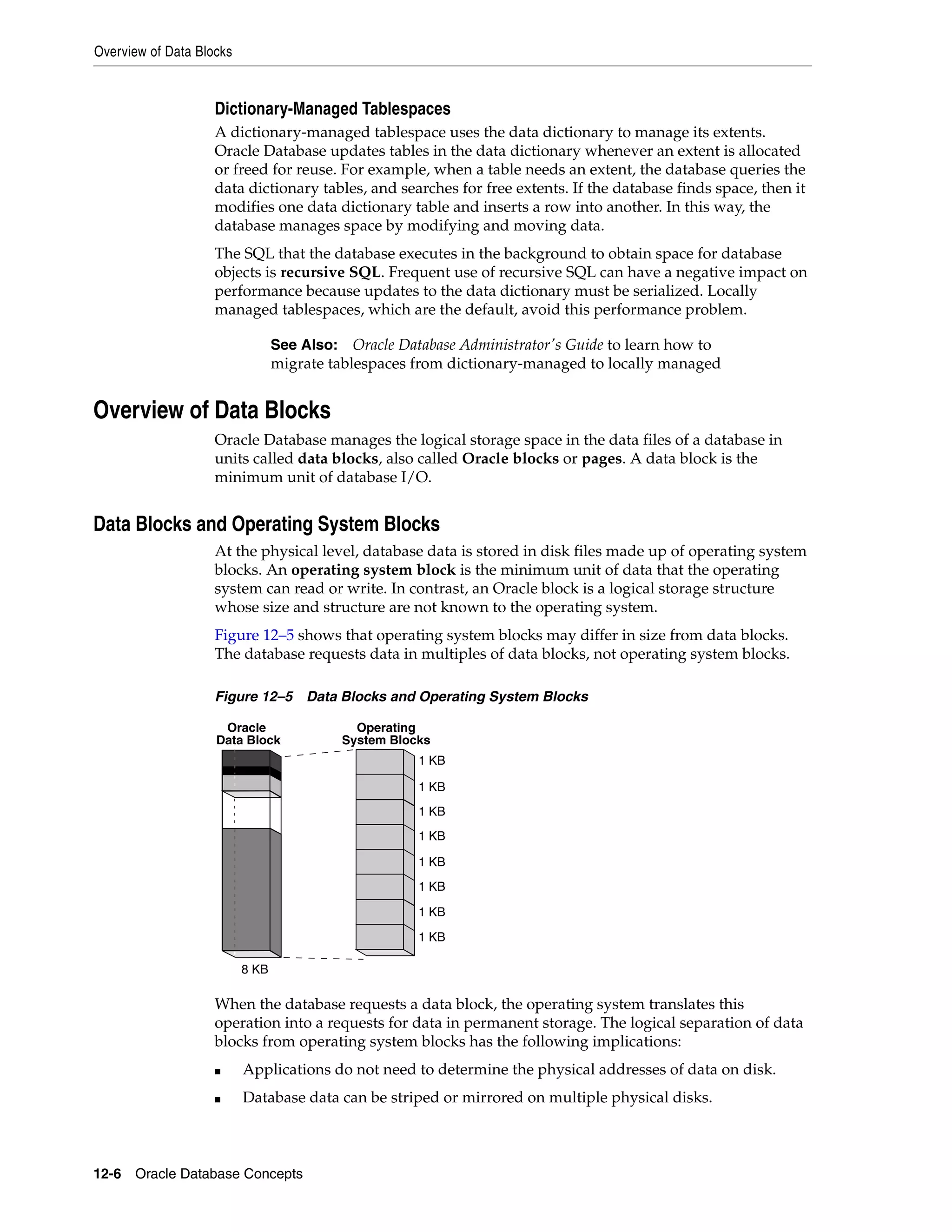 Overview of Data Blocks 12-6 Oracle Database Concepts Dictionary-Managed Tablespaces A dictionary-managed tablespace uses the data dictionary to manage its extents. Oracle Database updates tables in the data dictionary whenever an extent is allocated or freed for reuse. For example, when a table needs an extent, the database queries the data dictionary tables, and searches for free extents. If the database finds space, then it modifies one data dictionary table and inserts a row into another. In this way, the database manages space by modifying and moving data. The SQL that the database executes in the background to obtain space for database objects is recursive SQL. Frequent use of recursive SQL can have a negative impact on performance because updates to the data dictionary must be serialized. Locally managed tablespaces, which are the default, avoid this performance problem. Overview of Data Blocks Oracle Database manages the logical storage space in the data files of a database in units called data blocks, also called Oracle blocks or pages. A data block is the minimum unit of database I/O. Data Blocks and Operating System Blocks At the physical level, database data is stored in disk files made up of operating system blocks. An operating system block is the minimum unit of data that the operating system can read or write. In contrast, an Oracle block is a logical storage structure whose size and structure are not known to the operating system. Figure 12–5 shows that operating system blocks may differ in size from data blocks. The database requests data in multiples of data blocks, not operating system blocks. Figure 12–5 Data Blocks and Operating System Blocks When the database requests a data block, the operating system translates this operation into a requests for data in permanent storage. The logical separation of data blocks from operating system blocks has the following implications: ■ Applications do not need to determine the physical addresses of data on disk. ■ Database data can be striped or mirrored on multiple physical disks. See Also: Oracle Database Administrator's Guide to learn how to migrate tablespaces from dictionary-managed to locally managed Oracle Data Block Operating System Blocks 8 KB 1 KB 1 KB 1 KB 1 KB 1 KB 1 KB 1 KB 1 KB 