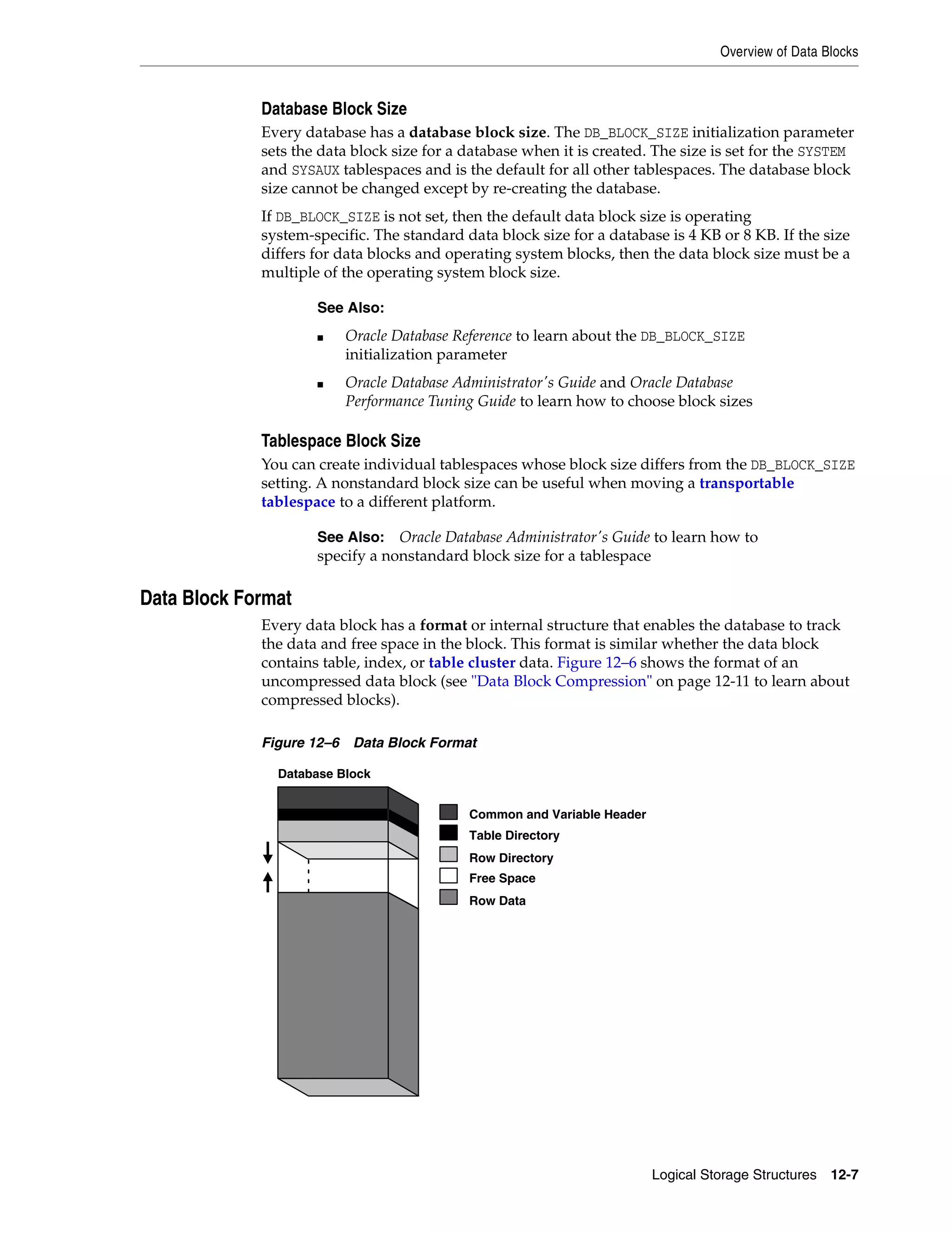 Overview of Data Blocks Logical Storage Structures 12-7 Database Block Size Every database has a database block size. The DB_BLOCK_SIZE initialization parameter sets the data block size for a database when it is created. The size is set for the SYSTEM and SYSAUX tablespaces and is the default for all other tablespaces. The database block size cannot be changed except by re-creating the database. If DB_BLOCK_SIZE is not set, then the default data block size is operating system-specific. The standard data block size for a database is 4 KB or 8 KB. If the size differs for data blocks and operating system blocks, then the data block size must be a multiple of the operating system block size. Tablespace Block Size You can create individual tablespaces whose block size differs from the DB_BLOCK_SIZE setting. A nonstandard block size can be useful when moving a transportable tablespace to a different platform. Data Block Format Every data block has a format or internal structure that enables the database to track the data and free space in the block. This format is similar whether the data block contains table, index, or table cluster data. Figure 12–6 shows the format of an uncompressed data block (see "Data Block Compression" on page 12-11 to learn about compressed blocks). Figure 12–6 Data Block Format See Also: ■ Oracle Database Reference to learn about the DB_BLOCK_SIZE initialization parameter ■ Oracle Database Administrator's Guide and Oracle Database Performance Tuning Guide to learn how to choose block sizes See Also: Oracle Database Administrator's Guide to learn how to specify a nonstandard block size for a tablespace Database Block Common and Variable Header Table Directory Row Directory Free Space Row Data 