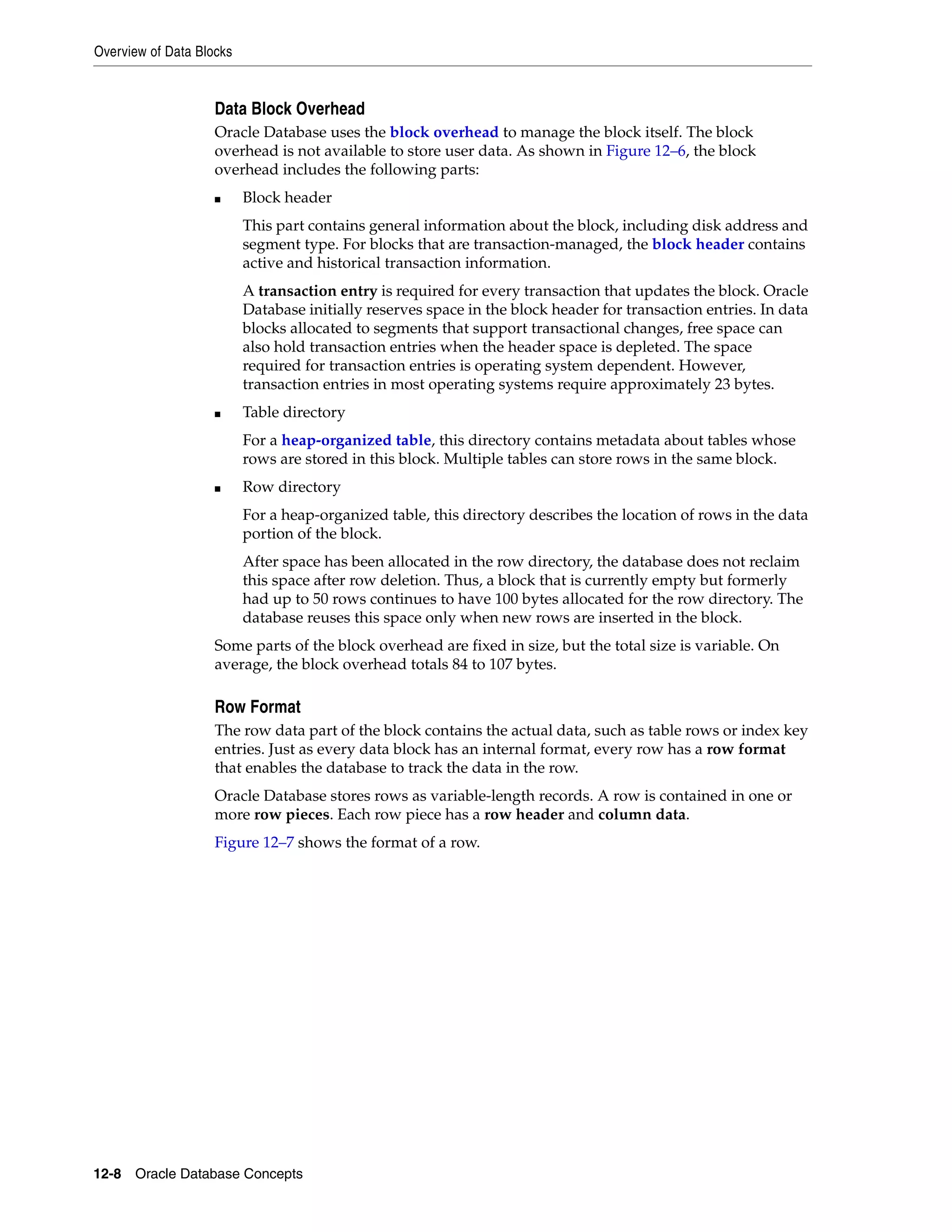 Overview of Data Blocks 12-8 Oracle Database Concepts Data Block Overhead Oracle Database uses the block overhead to manage the block itself. The block overhead is not available to store user data. As shown in Figure 12–6, the block overhead includes the following parts: ■ Block header This part contains general information about the block, including disk address and segment type. For blocks that are transaction-managed, the block header contains active and historical transaction information. A transaction entry is required for every transaction that updates the block. Oracle Database initially reserves space in the block header for transaction entries. In data blocks allocated to segments that support transactional changes, free space can also hold transaction entries when the header space is depleted. The space required for transaction entries is operating system dependent. However, transaction entries in most operating systems require approximately 23 bytes. ■ Table directory For a heap-organized table, this directory contains metadata about tables whose rows are stored in this block. Multiple tables can store rows in the same block. ■ Row directory For a heap-organized table, this directory describes the location of rows in the data portion of the block. After space has been allocated in the row directory, the database does not reclaim this space after row deletion. Thus, a block that is currently empty but formerly had up to 50 rows continues to have 100 bytes allocated for the row directory. The database reuses this space only when new rows are inserted in the block. Some parts of the block overhead are fixed in size, but the total size is variable. On average, the block overhead totals 84 to 107 bytes. Row Format The row data part of the block contains the actual data, such as table rows or index key entries. Just as every data block has an internal format, every row has a row format that enables the database to track the data in the row. Oracle Database stores rows as variable-length records. A row is contained in one or more row pieces. Each row piece has a row header and column data. Figure 12–7 shows the format of a row. 