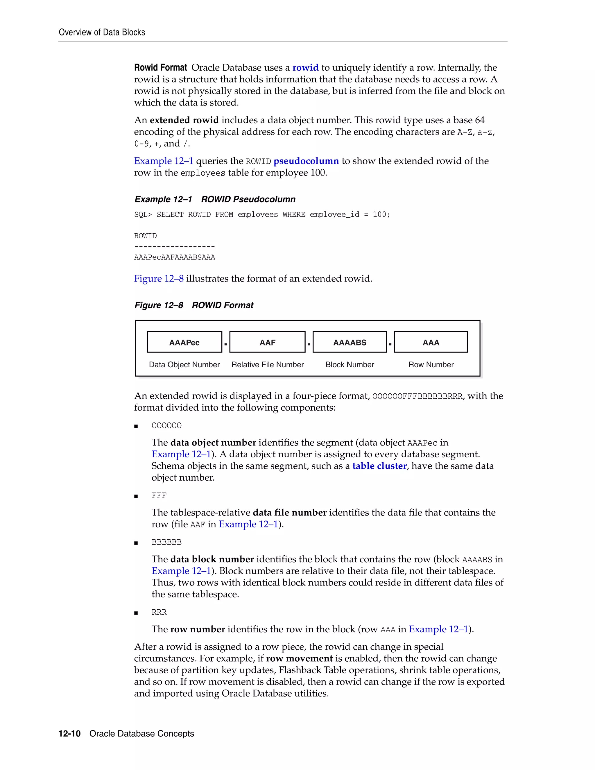 Overview of Data Blocks 12-10 Oracle Database Concepts Rowid Format Oracle Database uses a rowid to uniquely identify a row. Internally, the rowid is a structure that holds information that the database needs to access a row. A rowid is not physically stored in the database, but is inferred from the file and block on which the data is stored. An extended rowid includes a data object number. This rowid type uses a base 64 encoding of the physical address for each row. The encoding characters are A-Z, a-z, 0-9, +, and /. Example 12–1 queries the ROWID pseudocolumn to show the extended rowid of the row in the employees table for employee 100. Example 12–1 ROWID Pseudocolumn SQL> SELECT ROWID FROM employees WHERE employee_id = 100; ROWID ------------------ AAAPecAAFAAAABSAAA Figure 12–8 illustrates the format of an extended rowid. Figure 12–8 ROWID Format An extended rowid is displayed in a four-piece format, OOOOOOFFFBBBBBBRRR, with the format divided into the following components: ■ OOOOOO The data object number identifies the segment (data object AAAPec in Example 12–1). A data object number is assigned to every database segment. Schema objects in the same segment, such as a table cluster, have the same data object number. ■ FFF The tablespace-relative data file number identifies the data file that contains the row (file AAF in Example 12–1). ■ BBBBBB The data block number identifies the block that contains the row (block AAAABS in Example 12–1). Block numbers are relative to their data file, not their tablespace. Thus, two rows with identical block numbers could reside in different data files of the same tablespace. ■ RRR The row number identifies the row in the block (row AAA in Example 12–1). After a rowid is assigned to a row piece, the rowid can change in special circumstances. For example, if row movement is enabled, then the rowid can change because of partition key updates, Flashback Table operations, shrink table operations, and so on. If row movement is disabled, then a rowid can change if the row is exported and imported using Oracle Database utilities. AAAPec AAF AAAABS.. Data Object Number Relative File Number Block Number AAA Row Number . 
