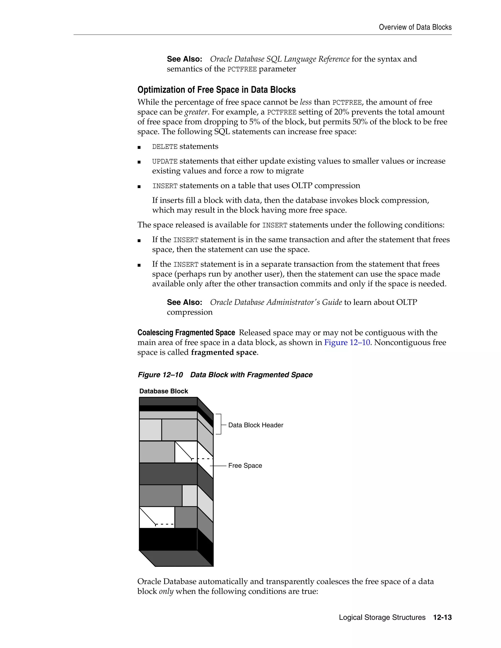 Overview of Data Blocks Logical Storage Structures 12-13 Optimization of Free Space in Data Blocks While the percentage of free space cannot be less than PCTFREE, the amount of free space can be greater. For example, a PCTFREE setting of 20% prevents the total amount of free space from dropping to 5% of the block, but permits 50% of the block to be free space. The following SQL statements can increase free space: ■ DELETE statements ■ UPDATE statements that either update existing values to smaller values or increase existing values and force a row to migrate ■ INSERT statements on a table that uses OLTP compression If inserts fill a block with data, then the database invokes block compression, which may result in the block having more free space. The space released is available for INSERT statements under the following conditions: ■ If the INSERT statement is in the same transaction and after the statement that frees space, then the statement can use the space. ■ If the INSERT statement is in a separate transaction from the statement that frees space (perhaps run by another user), then the statement can use the space made available only after the other transaction commits and only if the space is needed. Coalescing Fragmented Space Released space may or may not be contiguous with the main area of free space in a data block, as shown in Figure 12–10. Noncontiguous free space is called fragmented space. Figure 12–10 Data Block with Fragmented Space Oracle Database automatically and transparently coalesces the free space of a data block only when the following conditions are true: See Also: Oracle Database SQL Language Reference for the syntax and semantics of the PCTFREE parameter See Also: Oracle Database Administrator's Guide to learn about OLTP compression Database Block Data Block Header Free Space 