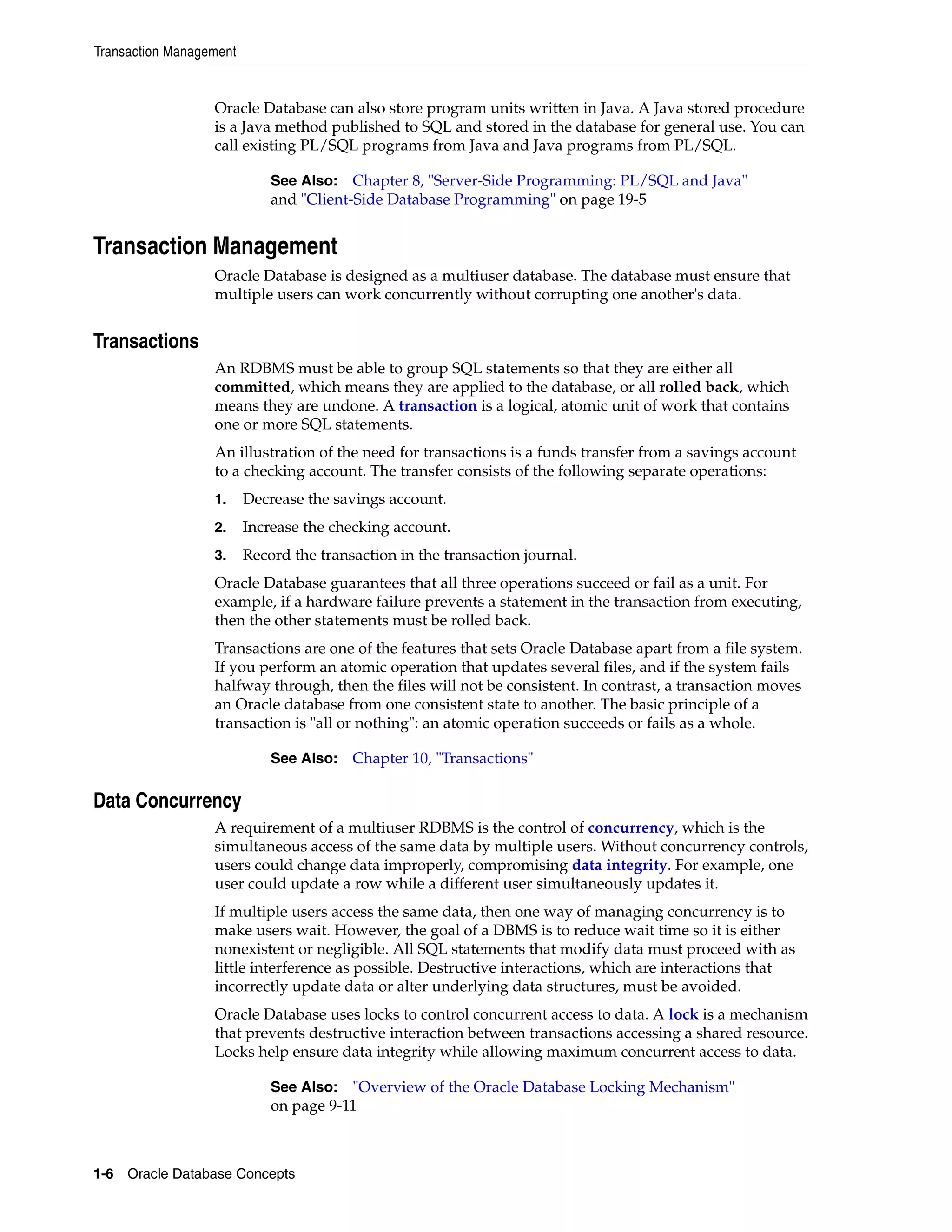 Transaction Management 1-6 Oracle Database Concepts Oracle Database can also store program units written in Java. A Java stored procedure is a Java method published to SQL and stored in the database for general use. You can call existing PL/SQL programs from Java and Java programs from PL/SQL. Transaction Management Oracle Database is designed as a multiuser database. The database must ensure that multiple users can work concurrently without corrupting one another's data. Transactions An RDBMS must be able to group SQL statements so that they are either all committed, which means they are applied to the database, or all rolled back, which means they are undone. A transaction is a logical, atomic unit of work that contains one or more SQL statements. An illustration of the need for transactions is a funds transfer from a savings account to a checking account. The transfer consists of the following separate operations: 1. Decrease the savings account. 2. Increase the checking account. 3. Record the transaction in the transaction journal. Oracle Database guarantees that all three operations succeed or fail as a unit. For example, if a hardware failure prevents a statement in the transaction from executing, then the other statements must be rolled back. Transactions are one of the features that sets Oracle Database apart from a file system. If you perform an atomic operation that updates several files, and if the system fails halfway through, then the files will not be consistent. In contrast, a transaction moves an Oracle database from one consistent state to another. The basic principle of a transaction is "all or nothing": an atomic operation succeeds or fails as a whole. Data Concurrency A requirement of a multiuser RDBMS is the control of concurrency, which is the simultaneous access of the same data by multiple users. Without concurrency controls, users could change data improperly, compromising data integrity. For example, one user could update a row while a different user simultaneously updates it. If multiple users access the same data, then one way of managing concurrency is to make users wait. However, the goal of a DBMS is to reduce wait time so it is either nonexistent or negligible. All SQL statements that modify data must proceed with as little interference as possible. Destructive interactions, which are interactions that incorrectly update data or alter underlying data structures, must be avoided. Oracle Database uses locks to control concurrent access to data. A lock is a mechanism that prevents destructive interaction between transactions accessing a shared resource. Locks help ensure data integrity while allowing maximum concurrent access to data. See Also: Chapter 8, "Server-Side Programming: PL/SQL and Java" and "Client-Side Database Programming" on page 19-5 See Also: Chapter 10, "Transactions" See Also: "Overview of the Oracle Database Locking Mechanism" on page 9-11 