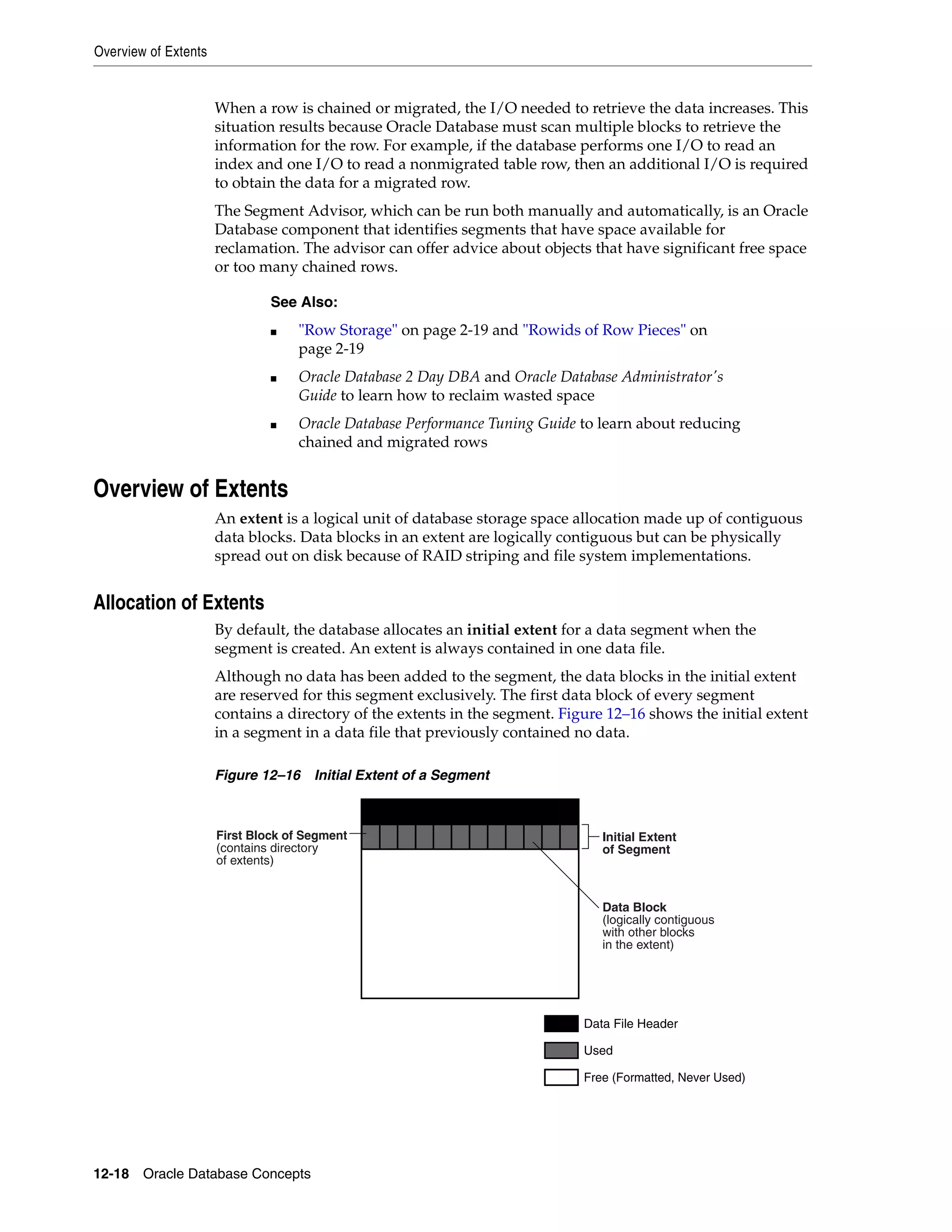 Overview of Extents 12-18 Oracle Database Concepts When a row is chained or migrated, the I/O needed to retrieve the data increases. This situation results because Oracle Database must scan multiple blocks to retrieve the information for the row. For example, if the database performs one I/O to read an index and one I/O to read a nonmigrated table row, then an additional I/O is required to obtain the data for a migrated row. The Segment Advisor, which can be run both manually and automatically, is an Oracle Database component that identifies segments that have space available for reclamation. The advisor can offer advice about objects that have significant free space or too many chained rows. Overview of Extents An extent is a logical unit of database storage space allocation made up of contiguous data blocks. Data blocks in an extent are logically contiguous but can be physically spread out on disk because of RAID striping and file system implementations. Allocation of Extents By default, the database allocates an initial extent for a data segment when the segment is created. An extent is always contained in one data file. Although no data has been added to the segment, the data blocks in the initial extent are reserved for this segment exclusively. The first data block of every segment contains a directory of the extents in the segment. Figure 12–16 shows the initial extent in a segment in a data file that previously contained no data. Figure 12–16 Initial Extent of a Segment See Also: ■ "Row Storage" on page 2-19 and "Rowids of Row Pieces" on page 2-19 ■ Oracle Database 2 Day DBA and Oracle Database Administrator's Guide to learn how to reclaim wasted space ■ Oracle Database Performance Tuning Guide to learn about reducing chained and migrated rows Data File Header Used Free (Formatted, Never Used) Initial Extent of Segment Data Block (logically contiguous with other blocks in the extent) First Block of Segment (contains directory of extents) 