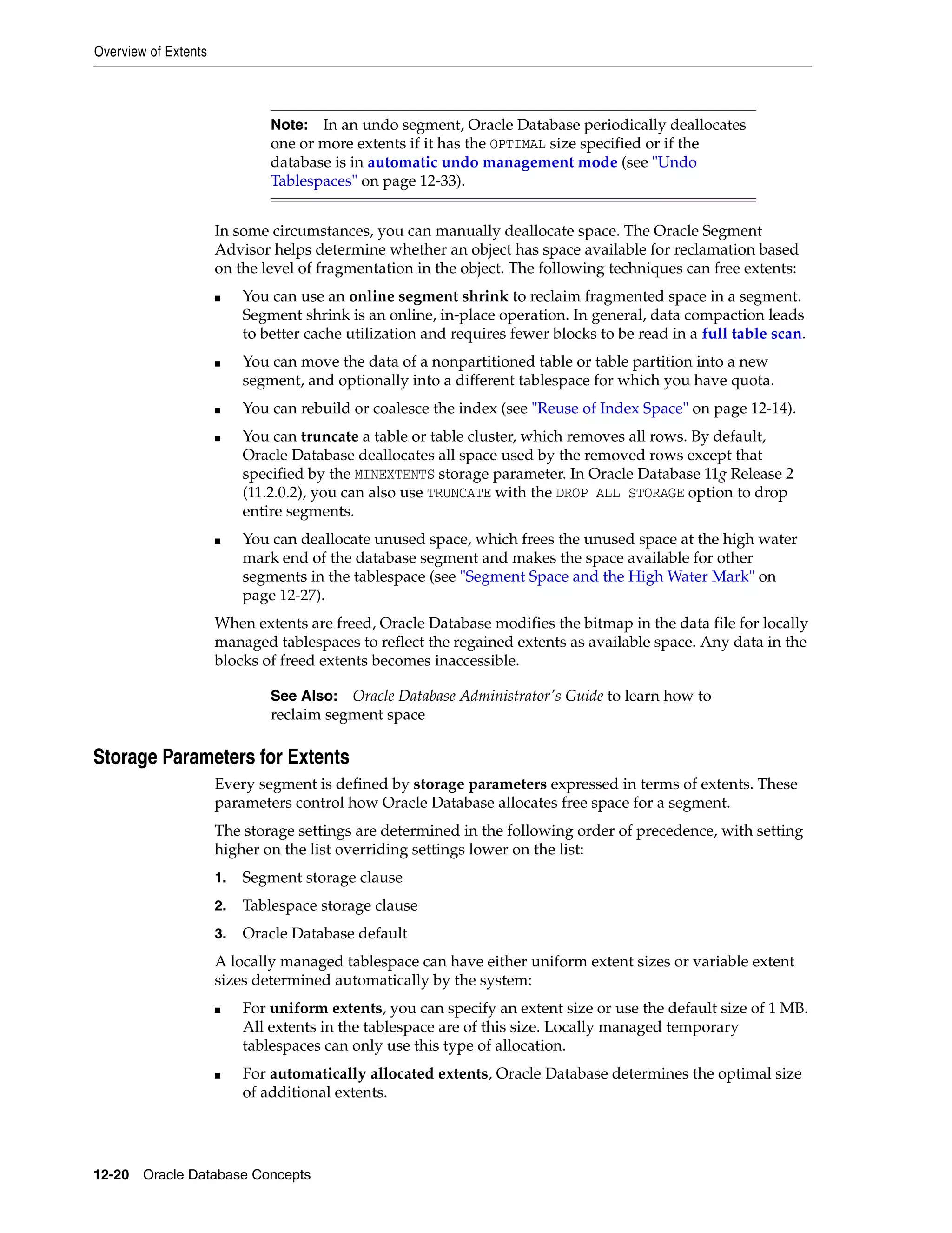 Overview of Extents 12-20 Oracle Database Concepts In some circumstances, you can manually deallocate space. The Oracle Segment Advisor helps determine whether an object has space available for reclamation based on the level of fragmentation in the object. The following techniques can free extents: ■ You can use an online segment shrink to reclaim fragmented space in a segment. Segment shrink is an online, in-place operation. In general, data compaction leads to better cache utilization and requires fewer blocks to be read in a full table scan. ■ You can move the data of a nonpartitioned table or table partition into a new segment, and optionally into a different tablespace for which you have quota. ■ You can rebuild or coalesce the index (see "Reuse of Index Space" on page 12-14). ■ You can truncate a table or table cluster, which removes all rows. By default, Oracle Database deallocates all space used by the removed rows except that specified by the MINEXTENTS storage parameter. In Oracle Database 11g Release 2 (11.2.0.2), you can also use TRUNCATE with the DROP ALL STORAGE option to drop entire segments. ■ You can deallocate unused space, which frees the unused space at the high water mark end of the database segment and makes the space available for other segments in the tablespace (see "Segment Space and the High Water Mark" on page 12-27). When extents are freed, Oracle Database modifies the bitmap in the data file for locally managed tablespaces to reflect the regained extents as available space. Any data in the blocks of freed extents becomes inaccessible. Storage Parameters for Extents Every segment is defined by storage parameters expressed in terms of extents. These parameters control how Oracle Database allocates free space for a segment. The storage settings are determined in the following order of precedence, with setting higher on the list overriding settings lower on the list: 1. Segment storage clause 2. Tablespace storage clause 3. Oracle Database default A locally managed tablespace can have either uniform extent sizes or variable extent sizes determined automatically by the system: ■ For uniform extents, you can specify an extent size or use the default size of 1 MB. All extents in the tablespace are of this size. Locally managed temporary tablespaces can only use this type of allocation. ■ For automatically allocated extents, Oracle Database determines the optimal size of additional extents. Note: In an undo segment, Oracle Database periodically deallocates one or more extents if it has the OPTIMAL size specified or if the database is in automatic undo management mode (see "Undo Tablespaces" on page 12-33). See Also: Oracle Database Administrator's Guide to learn how to reclaim segment space 