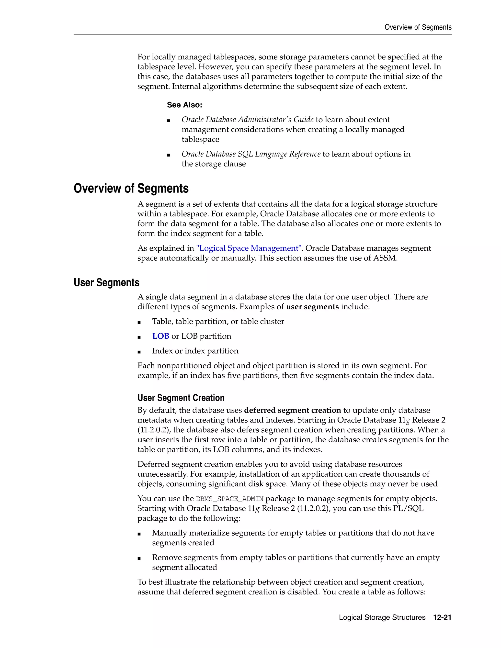 Overview of Segments Logical Storage Structures 12-21 For locally managed tablespaces, some storage parameters cannot be specified at the tablespace level. However, you can specify these parameters at the segment level. In this case, the databases uses all parameters together to compute the initial size of the segment. Internal algorithms determine the subsequent size of each extent. Overview of Segments A segment is a set of extents that contains all the data for a logical storage structure within a tablespace. For example, Oracle Database allocates one or more extents to form the data segment for a table. The database also allocates one or more extents to form the index segment for a table. As explained in "Logical Space Management", Oracle Database manages segment space automatically or manually. This section assumes the use of ASSM. User Segments A single data segment in a database stores the data for one user object. There are different types of segments. Examples of user segments include: ■ Table, table partition, or table cluster ■ LOB or LOB partition ■ Index or index partition Each nonpartitioned object and object partition is stored in its own segment. For example, if an index has five partitions, then five segments contain the index data. User Segment Creation By default, the database uses deferred segment creation to update only database metadata when creating tables and indexes. Starting in Oracle Database 11g Release 2 (11.2.0.2), the database also defers segment creation when creating partitions. When a user inserts the first row into a table or partition, the database creates segments for the table or partition, its LOB columns, and its indexes. Deferred segment creation enables you to avoid using database resources unnecessarily. For example, installation of an application can create thousands of objects, consuming significant disk space. Many of these objects may never be used. You can use the DBMS_SPACE_ADMIN package to manage segments for empty objects. Starting with Oracle Database 11g Release 2 (11.2.0.2), you can use this PL/SQL package to do the following: ■ Manually materialize segments for empty tables or partitions that do not have segments created ■ Remove segments from empty tables or partitions that currently have an empty segment allocated To best illustrate the relationship between object creation and segment creation, assume that deferred segment creation is disabled. You create a table as follows: See Also: ■ Oracle Database Administrator's Guide to learn about extent management considerations when creating a locally managed tablespace ■ Oracle Database SQL Language Reference to learn about options in the storage clause 