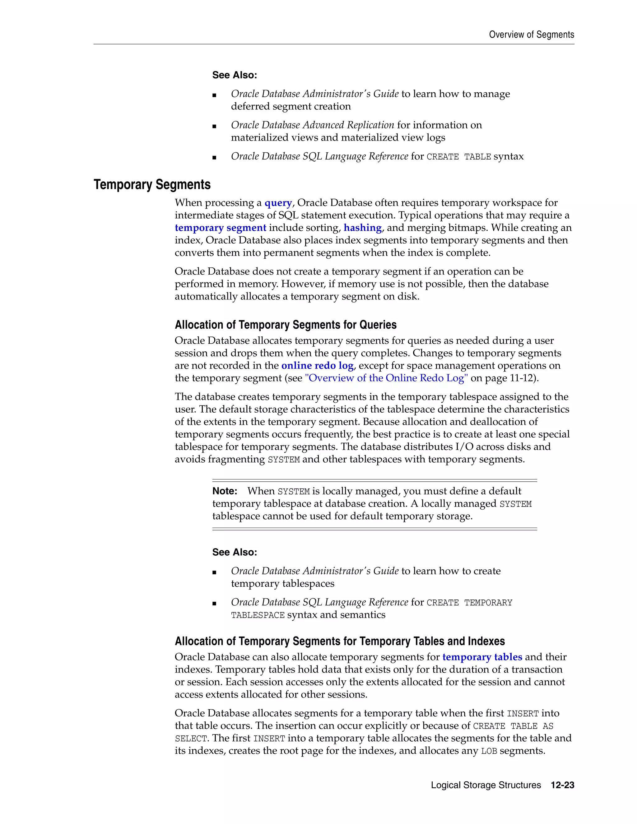 Overview of Segments Logical Storage Structures 12-23 Temporary Segments When processing a query, Oracle Database often requires temporary workspace for intermediate stages of SQL statement execution. Typical operations that may require a temporary segment include sorting, hashing, and merging bitmaps. While creating an index, Oracle Database also places index segments into temporary segments and then converts them into permanent segments when the index is complete. Oracle Database does not create a temporary segment if an operation can be performed in memory. However, if memory use is not possible, then the database automatically allocates a temporary segment on disk. Allocation of Temporary Segments for Queries Oracle Database allocates temporary segments for queries as needed during a user session and drops them when the query completes. Changes to temporary segments are not recorded in the online redo log, except for space management operations on the temporary segment (see "Overview of the Online Redo Log" on page 11-12). The database creates temporary segments in the temporary tablespace assigned to the user. The default storage characteristics of the tablespace determine the characteristics of the extents in the temporary segment. Because allocation and deallocation of temporary segments occurs frequently, the best practice is to create at least one special tablespace for temporary segments. The database distributes I/O across disks and avoids fragmenting SYSTEM and other tablespaces with temporary segments. Allocation of Temporary Segments for Temporary Tables and Indexes Oracle Database can also allocate temporary segments for temporary tables and their indexes. Temporary tables hold data that exists only for the duration of a transaction or session. Each session accesses only the extents allocated for the session and cannot access extents allocated for other sessions. Oracle Database allocates segments for a temporary table when the first INSERT into that table occurs. The insertion can occur explicitly or because of CREATE TABLE AS SELECT. The first INSERT into a temporary table allocates the segments for the table and its indexes, creates the root page for the indexes, and allocates any LOB segments. See Also: ■ Oracle Database Administrator's Guide to learn how to manage deferred segment creation ■ Oracle Database Advanced Replication for information on materialized views and materialized view logs ■ Oracle Database SQL Language Reference for CREATE TABLE syntax Note: When SYSTEM is locally managed, you must define a default temporary tablespace at database creation. A locally managed SYSTEM tablespace cannot be used for default temporary storage. See Also: ■ Oracle Database Administrator's Guide to learn how to create temporary tablespaces ■ Oracle Database SQL Language Reference for CREATE TEMPORARY TABLESPACE syntax and semantics 