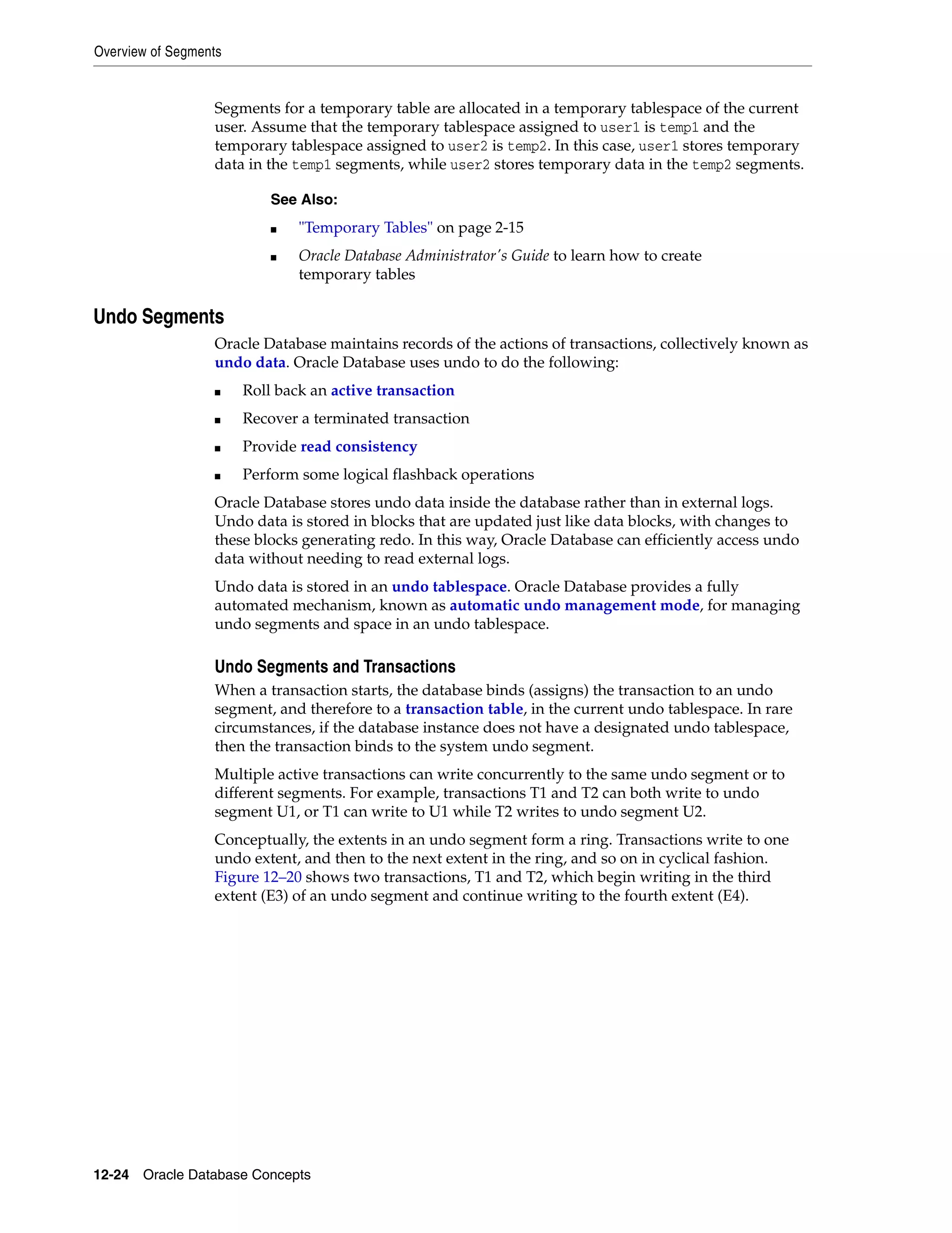 Overview of Segments 12-24 Oracle Database Concepts Segments for a temporary table are allocated in a temporary tablespace of the current user. Assume that the temporary tablespace assigned to user1 is temp1 and the temporary tablespace assigned to user2 is temp2. In this case, user1 stores temporary data in the temp1 segments, while user2 stores temporary data in the temp2 segments. Undo Segments Oracle Database maintains records of the actions of transactions, collectively known as undo data. Oracle Database uses undo to do the following: ■ Roll back an active transaction ■ Recover a terminated transaction ■ Provide read consistency ■ Perform some logical flashback operations Oracle Database stores undo data inside the database rather than in external logs. Undo data is stored in blocks that are updated just like data blocks, with changes to these blocks generating redo. In this way, Oracle Database can efficiently access undo data without needing to read external logs. Undo data is stored in an undo tablespace. Oracle Database provides a fully automated mechanism, known as automatic undo management mode, for managing undo segments and space in an undo tablespace. Undo Segments and Transactions When a transaction starts, the database binds (assigns) the transaction to an undo segment, and therefore to a transaction table, in the current undo tablespace. In rare circumstances, if the database instance does not have a designated undo tablespace, then the transaction binds to the system undo segment. Multiple active transactions can write concurrently to the same undo segment or to different segments. For example, transactions T1 and T2 can both write to undo segment U1, or T1 can write to U1 while T2 writes to undo segment U2. Conceptually, the extents in an undo segment form a ring. Transactions write to one undo extent, and then to the next extent in the ring, and so on in cyclical fashion. Figure 12–20 shows two transactions, T1 and T2, which begin writing in the third extent (E3) of an undo segment and continue writing to the fourth extent (E4). See Also: ■ "Temporary Tables" on page 2-15 ■ Oracle Database Administrator's Guide to learn how to create temporary tables 