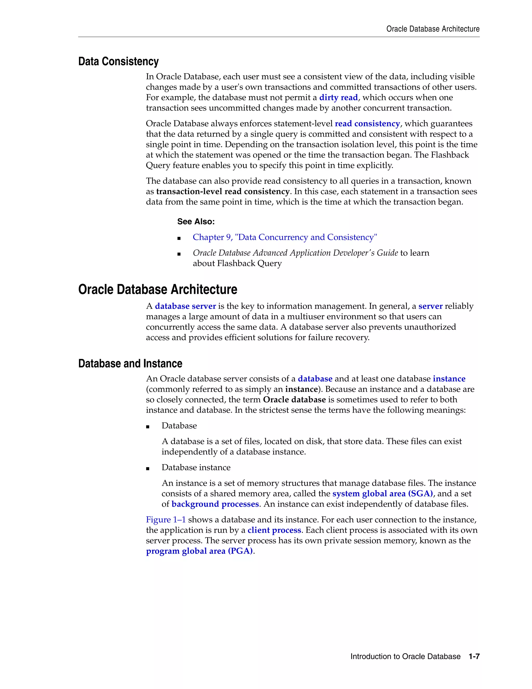 Oracle Database Architecture Introduction to Oracle Database 1-7 Data Consistency In Oracle Database, each user must see a consistent view of the data, including visible changes made by a user's own transactions and committed transactions of other users. For example, the database must not permit a dirty read, which occurs when one transaction sees uncommitted changes made by another concurrent transaction. Oracle Database always enforces statement-level read consistency, which guarantees that the data returned by a single query is committed and consistent with respect to a single point in time. Depending on the transaction isolation level, this point is the time at which the statement was opened or the time the transaction began. The Flashback Query feature enables you to specify this point in time explicitly. The database can also provide read consistency to all queries in a transaction, known as transaction-level read consistency. In this case, each statement in a transaction sees data from the same point in time, which is the time at which the transaction began. Oracle Database Architecture A database server is the key to information management. In general, a server reliably manages a large amount of data in a multiuser environment so that users can concurrently access the same data. A database server also prevents unauthorized access and provides efficient solutions for failure recovery. Database and Instance An Oracle database server consists of a database and at least one database instance (commonly referred to as simply an instance). Because an instance and a database are so closely connected, the term Oracle database is sometimes used to refer to both instance and database. In the strictest sense the terms have the following meanings: ■ Database A database is a set of files, located on disk, that store data. These files can exist independently of a database instance. ■ Database instance An instance is a set of memory structures that manage database files. The instance consists of a shared memory area, called the system global area (SGA), and a set of background processes. An instance can exist independently of database files. Figure 1–1 shows a database and its instance. For each user connection to the instance, the application is run by a client process. Each client process is associated with its own server process. The server process has its own private session memory, known as the program global area (PGA). See Also: ■ Chapter 9, "Data Concurrency and Consistency" ■ Oracle Database Advanced Application Developer's Guide to learn about Flashback Query 