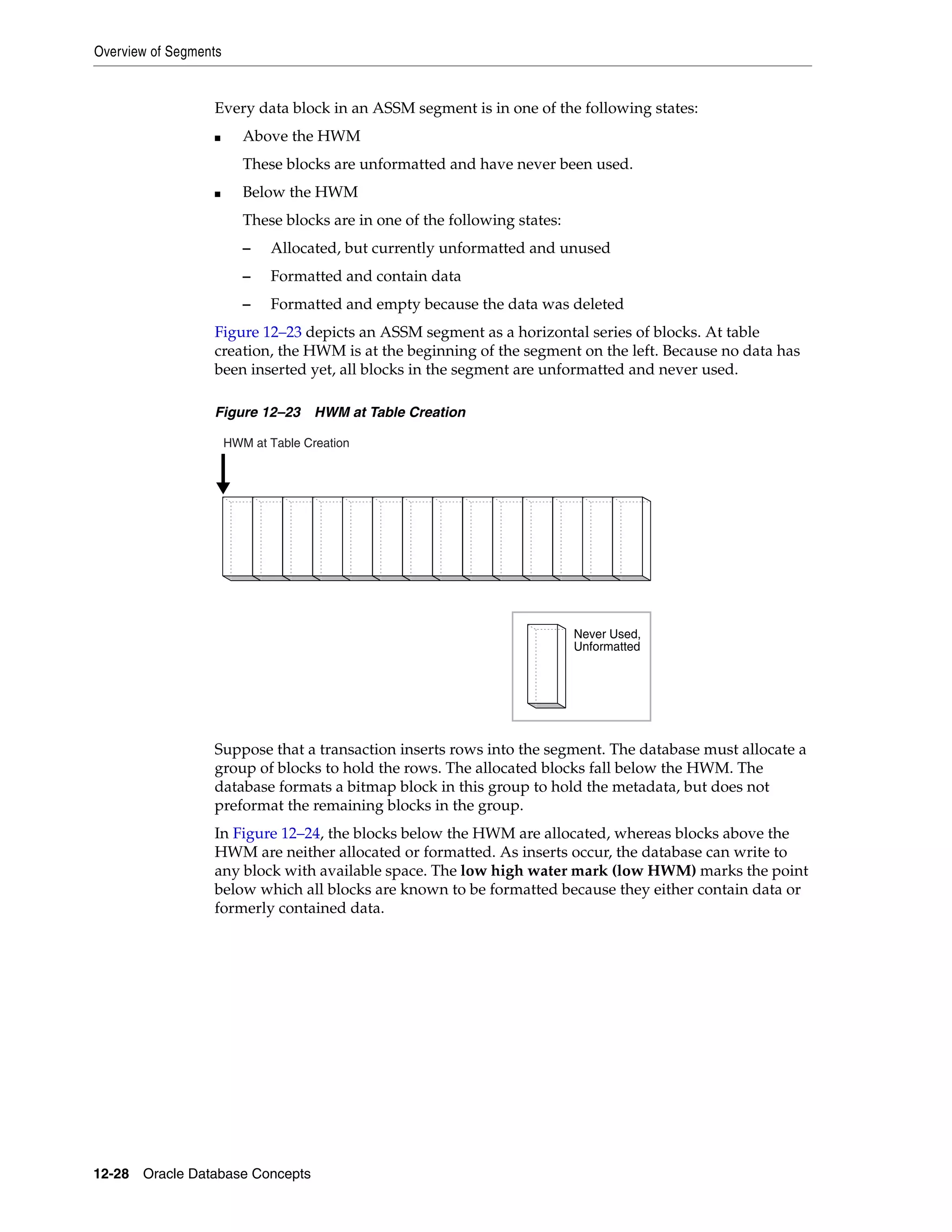 Overview of Segments 12-28 Oracle Database Concepts Every data block in an ASSM segment is in one of the following states: ■ Above the HWM These blocks are unformatted and have never been used. ■ Below the HWM These blocks are in one of the following states: – Allocated, but currently unformatted and unused – Formatted and contain data – Formatted and empty because the data was deleted Figure 12–23 depicts an ASSM segment as a horizontal series of blocks. At table creation, the HWM is at the beginning of the segment on the left. Because no data has been inserted yet, all blocks in the segment are unformatted and never used. Figure 12–23 HWM at Table Creation Suppose that a transaction inserts rows into the segment. The database must allocate a group of blocks to hold the rows. The allocated blocks fall below the HWM. The database formats a bitmap block in this group to hold the metadata, but does not preformat the remaining blocks in the group. In Figure 12–24, the blocks below the HWM are allocated, whereas blocks above the HWM are neither allocated or formatted. As inserts occur, the database can write to any block with available space. The low high water mark (low HWM) marks the point below which all blocks are known to be formatted because they either contain data or formerly contained data. HWM at Table Creation Never Used, Unformatted 