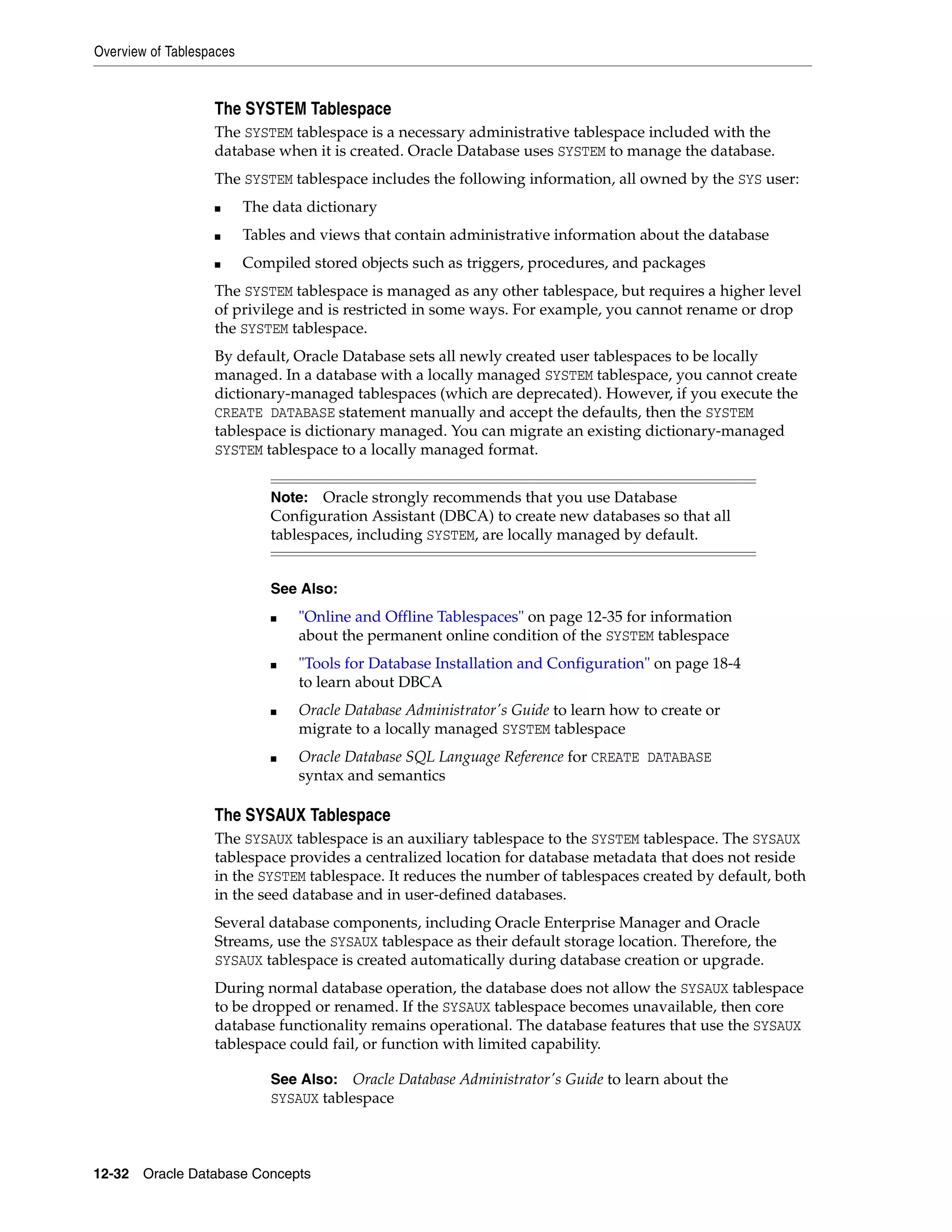 Overview of Tablespaces 12-32 Oracle Database Concepts The SYSTEM Tablespace The SYSTEM tablespace is a necessary administrative tablespace included with the database when it is created. Oracle Database uses SYSTEM to manage the database. The SYSTEM tablespace includes the following information, all owned by the SYS user: ■ The data dictionary ■ Tables and views that contain administrative information about the database ■ Compiled stored objects such as triggers, procedures, and packages The SYSTEM tablespace is managed as any other tablespace, but requires a higher level of privilege and is restricted in some ways. For example, you cannot rename or drop the SYSTEM tablespace. By default, Oracle Database sets all newly created user tablespaces to be locally managed. In a database with a locally managed SYSTEM tablespace, you cannot create dictionary-managed tablespaces (which are deprecated). However, if you execute the CREATE DATABASE statement manually and accept the defaults, then the SYSTEM tablespace is dictionary managed. You can migrate an existing dictionary-managed SYSTEM tablespace to a locally managed format. The SYSAUX Tablespace The SYSAUX tablespace is an auxiliary tablespace to the SYSTEM tablespace. The SYSAUX tablespace provides a centralized location for database metadata that does not reside in the SYSTEM tablespace. It reduces the number of tablespaces created by default, both in the seed database and in user-defined databases. Several database components, including Oracle Enterprise Manager and Oracle Streams, use the SYSAUX tablespace as their default storage location. Therefore, the SYSAUX tablespace is created automatically during database creation or upgrade. During normal database operation, the database does not allow the SYSAUX tablespace to be dropped or renamed. If the SYSAUX tablespace becomes unavailable, then core database functionality remains operational. The database features that use the SYSAUX tablespace could fail, or function with limited capability. Note: Oracle strongly recommends that you use Database Configuration Assistant (DBCA) to create new databases so that all tablespaces, including SYSTEM, are locally managed by default. See Also: ■ "Online and Offline Tablespaces" on page 12-35 for information about the permanent online condition of the SYSTEM tablespace ■ "Tools for Database Installation and Configuration" on page 18-4 to learn about DBCA ■ Oracle Database Administrator's Guide to learn how to create or migrate to a locally managed SYSTEM tablespace ■ Oracle Database SQL Language Reference for CREATE DATABASE syntax and semantics See Also: Oracle Database Administrator's Guide to learn about the SYSAUX tablespace 