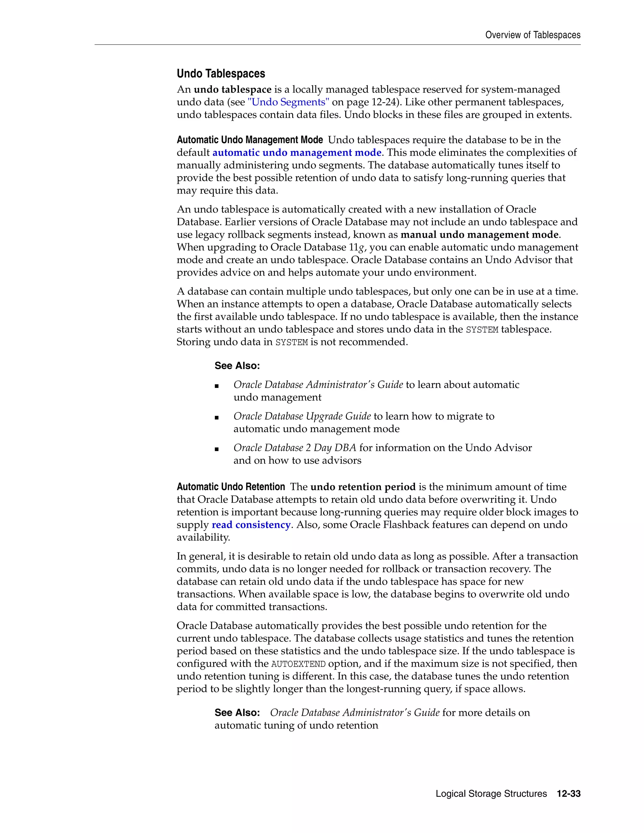 Overview of Tablespaces Logical Storage Structures 12-33 Undo Tablespaces An undo tablespace is a locally managed tablespace reserved for system-managed undo data (see "Undo Segments" on page 12-24). Like other permanent tablespaces, undo tablespaces contain data files. Undo blocks in these files are grouped in extents. Automatic Undo Management Mode Undo tablespaces require the database to be in the default automatic undo management mode. This mode eliminates the complexities of manually administering undo segments. The database automatically tunes itself to provide the best possible retention of undo data to satisfy long-running queries that may require this data. An undo tablespace is automatically created with a new installation of Oracle Database. Earlier versions of Oracle Database may not include an undo tablespace and use legacy rollback segments instead, known as manual undo management mode. When upgrading to Oracle Database 11g, you can enable automatic undo management mode and create an undo tablespace. Oracle Database contains an Undo Advisor that provides advice on and helps automate your undo environment. A database can contain multiple undo tablespaces, but only one can be in use at a time. When an instance attempts to open a database, Oracle Database automatically selects the first available undo tablespace. If no undo tablespace is available, then the instance starts without an undo tablespace and stores undo data in the SYSTEM tablespace. Storing undo data in SYSTEM is not recommended. Automatic Undo Retention The undo retention period is the minimum amount of time that Oracle Database attempts to retain old undo data before overwriting it. Undo retention is important because long-running queries may require older block images to supply read consistency. Also, some Oracle Flashback features can depend on undo availability. In general, it is desirable to retain old undo data as long as possible. After a transaction commits, undo data is no longer needed for rollback or transaction recovery. The database can retain old undo data if the undo tablespace has space for new transactions. When available space is low, the database begins to overwrite old undo data for committed transactions. Oracle Database automatically provides the best possible undo retention for the current undo tablespace. The database collects usage statistics and tunes the retention period based on these statistics and the undo tablespace size. If the undo tablespace is configured with the AUTOEXTEND option, and if the maximum size is not specified, then undo retention tuning is different. In this case, the database tunes the undo retention period to be slightly longer than the longest-running query, if space allows. See Also: ■ Oracle Database Administrator's Guide to learn about automatic undo management ■ Oracle Database Upgrade Guide to learn how to migrate to automatic undo management mode ■ Oracle Database 2 Day DBA for information on the Undo Advisor and on how to use advisors See Also: Oracle Database Administrator's Guide for more details on automatic tuning of undo retention 