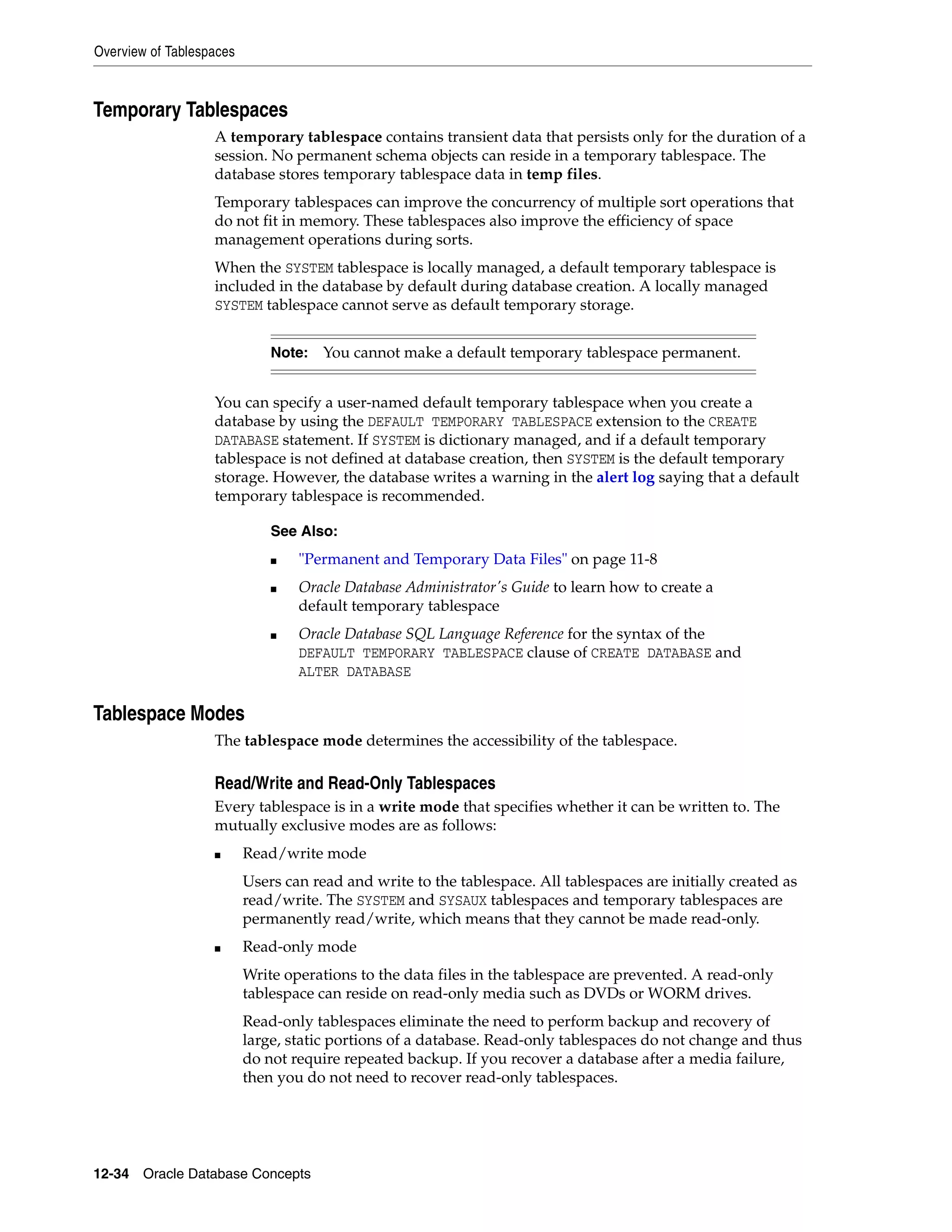 Overview of Tablespaces 12-34 Oracle Database Concepts Temporary Tablespaces A temporary tablespace contains transient data that persists only for the duration of a session. No permanent schema objects can reside in a temporary tablespace. The database stores temporary tablespace data in temp files. Temporary tablespaces can improve the concurrency of multiple sort operations that do not fit in memory. These tablespaces also improve the efficiency of space management operations during sorts. When the SYSTEM tablespace is locally managed, a default temporary tablespace is included in the database by default during database creation. A locally managed SYSTEM tablespace cannot serve as default temporary storage. You can specify a user-named default temporary tablespace when you create a database by using the DEFAULT TEMPORARY TABLESPACE extension to the CREATE DATABASE statement. If SYSTEM is dictionary managed, and if a default temporary tablespace is not defined at database creation, then SYSTEM is the default temporary storage. However, the database writes a warning in the alert log saying that a default temporary tablespace is recommended. Tablespace Modes The tablespace mode determines the accessibility of the tablespace. Read/Write and Read-Only Tablespaces Every tablespace is in a write mode that specifies whether it can be written to. The mutually exclusive modes are as follows: ■ Read/write mode Users can read and write to the tablespace. All tablespaces are initially created as read/write. The SYSTEM and SYSAUX tablespaces and temporary tablespaces are permanently read/write, which means that they cannot be made read-only. ■ Read-only mode Write operations to the data files in the tablespace are prevented. A read-only tablespace can reside on read-only media such as DVDs or WORM drives. Read-only tablespaces eliminate the need to perform backup and recovery of large, static portions of a database. Read-only tablespaces do not change and thus do not require repeated backup. If you recover a database after a media failure, then you do not need to recover read-only tablespaces. Note: You cannot make a default temporary tablespace permanent. See Also: ■ "Permanent and Temporary Data Files" on page 11-8 ■ Oracle Database Administrator's Guide to learn how to create a default temporary tablespace ■ Oracle Database SQL Language Reference for the syntax of the DEFAULT TEMPORARY TABLESPACE clause of CREATE DATABASE and ALTER DATABASE 