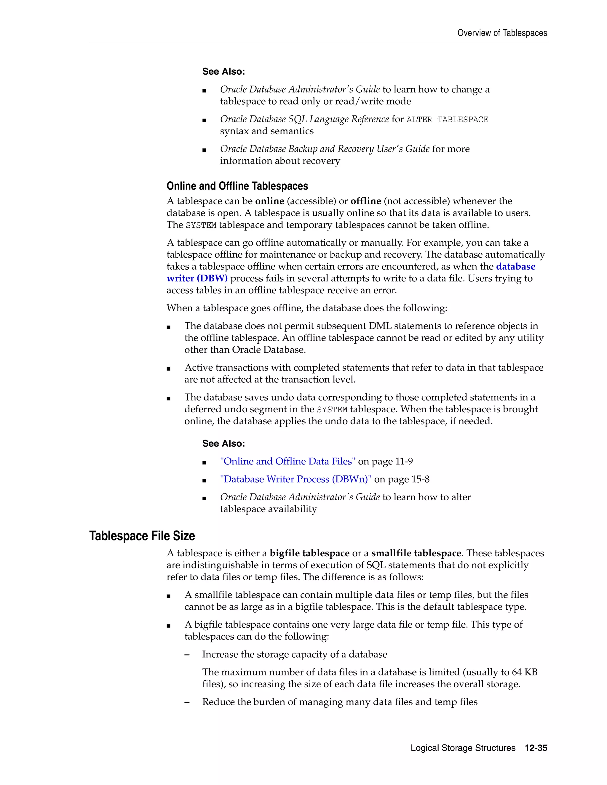 Overview of Tablespaces Logical Storage Structures 12-35 Online and Offline Tablespaces A tablespace can be online (accessible) or offline (not accessible) whenever the database is open. A tablespace is usually online so that its data is available to users. The SYSTEM tablespace and temporary tablespaces cannot be taken offline. A tablespace can go offline automatically or manually. For example, you can take a tablespace offline for maintenance or backup and recovery. The database automatically takes a tablespace offline when certain errors are encountered, as when the database writer (DBW) process fails in several attempts to write to a data file. Users trying to access tables in an offline tablespace receive an error. When a tablespace goes offline, the database does the following: ■ The database does not permit subsequent DML statements to reference objects in the offline tablespace. An offline tablespace cannot be read or edited by any utility other than Oracle Database. ■ Active transactions with completed statements that refer to data in that tablespace are not affected at the transaction level. ■ The database saves undo data corresponding to those completed statements in a deferred undo segment in the SYSTEM tablespace. When the tablespace is brought online, the database applies the undo data to the tablespace, if needed. Tablespace File Size A tablespace is either a bigfile tablespace or a smallfile tablespace. These tablespaces are indistinguishable in terms of execution of SQL statements that do not explicitly refer to data files or temp files. The difference is as follows: ■ A smallfile tablespace can contain multiple data files or temp files, but the files cannot be as large as in a bigfile tablespace. This is the default tablespace type. ■ A bigfile tablespace contains one very large data file or temp file. This type of tablespaces can do the following: – Increase the storage capacity of a database The maximum number of data files in a database is limited (usually to 64 KB files), so increasing the size of each data file increases the overall storage. – Reduce the burden of managing many data files and temp files See Also: ■ Oracle Database Administrator's Guide to learn how to change a tablespace to read only or read/write mode ■ Oracle Database SQL Language Reference for ALTER TABLESPACE syntax and semantics ■ Oracle Database Backup and Recovery User's Guide for more information about recovery See Also: ■ "Online and Offline Data Files" on page 11-9 ■ "Database Writer Process (DBWn)" on page 15-8 ■ Oracle Database Administrator's Guide to learn how to alter tablespace availability 