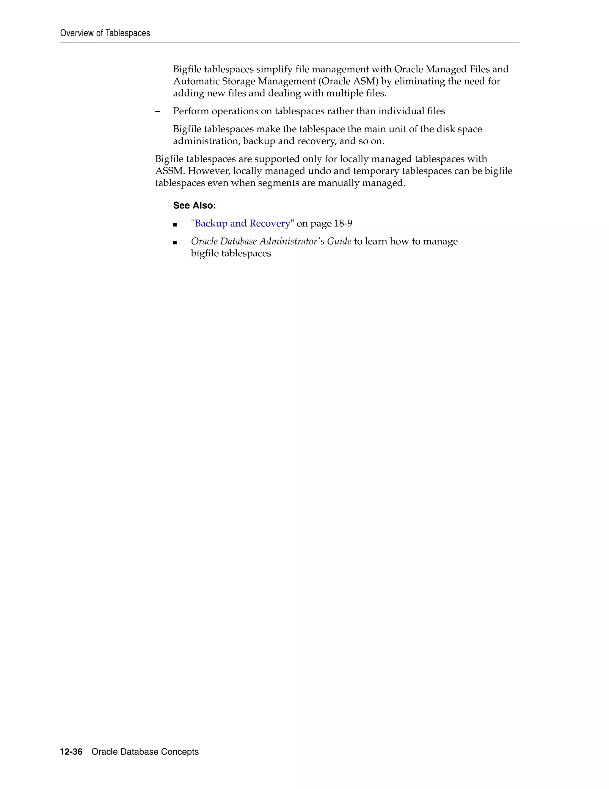 Overview of Tablespaces 12-36 Oracle Database Concepts Bigfile tablespaces simplify file management with Oracle Managed Files and Automatic Storage Management (Oracle ASM) by eliminating the need for adding new files and dealing with multiple files. – Perform operations on tablespaces rather than individual files Bigfile tablespaces make the tablespace the main unit of the disk space administration, backup and recovery, and so on. Bigfile tablespaces are supported only for locally managed tablespaces with ASSM. However, locally managed undo and temporary tablespaces can be bigfile tablespaces even when segments are manually managed. See Also: ■ "Backup and Recovery" on page 18-9 ■ Oracle Database Administrator's Guide to learn how to manage bigfile tablespaces 