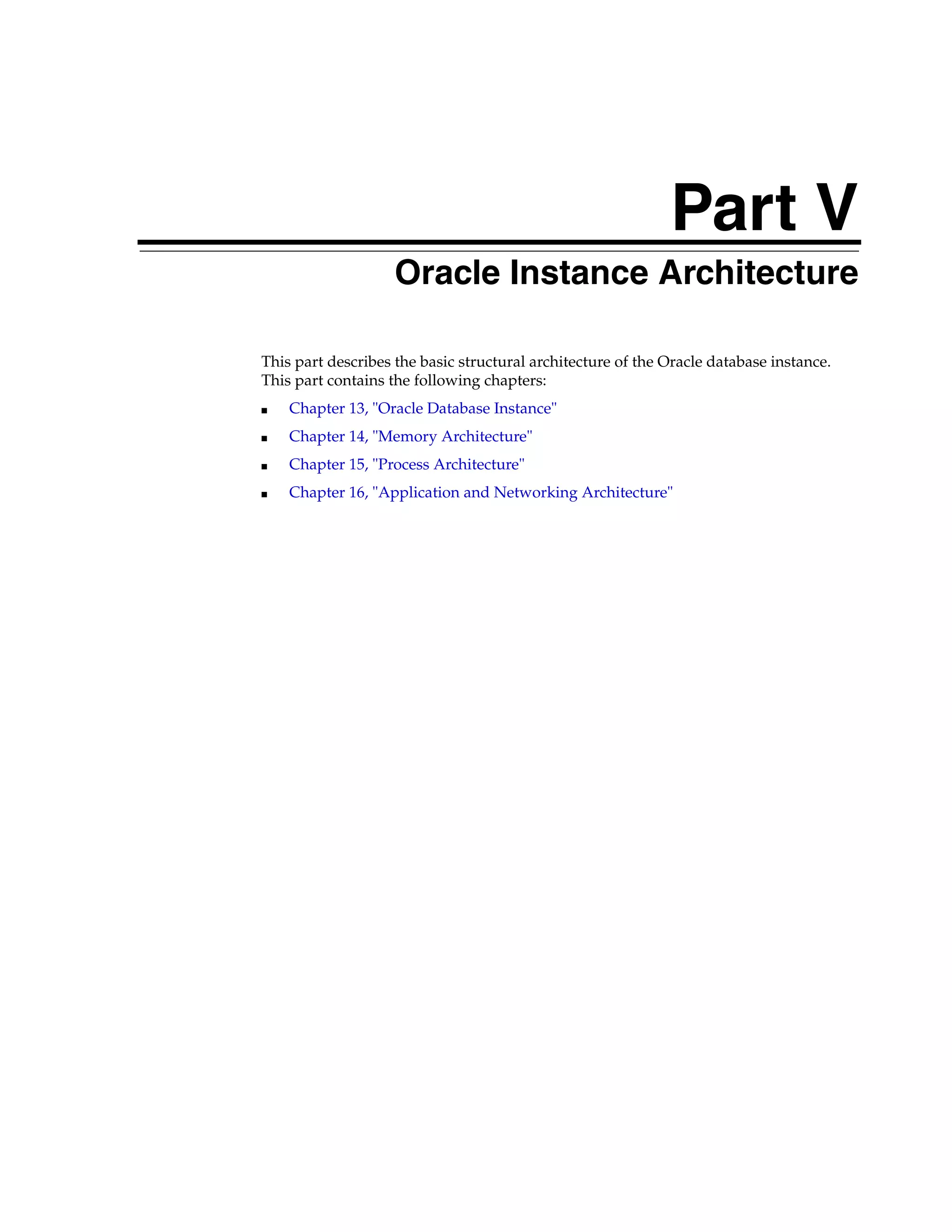 Part V Part V Oracle Instance Architecture This part describes the basic structural architecture of the Oracle database instance. This part contains the following chapters: ■ Chapter 13, "Oracle Database Instance" ■ Chapter 14, "Memory Architecture" ■ Chapter 15, "Process Architecture" ■ Chapter 16, "Application and Networking Architecture" 