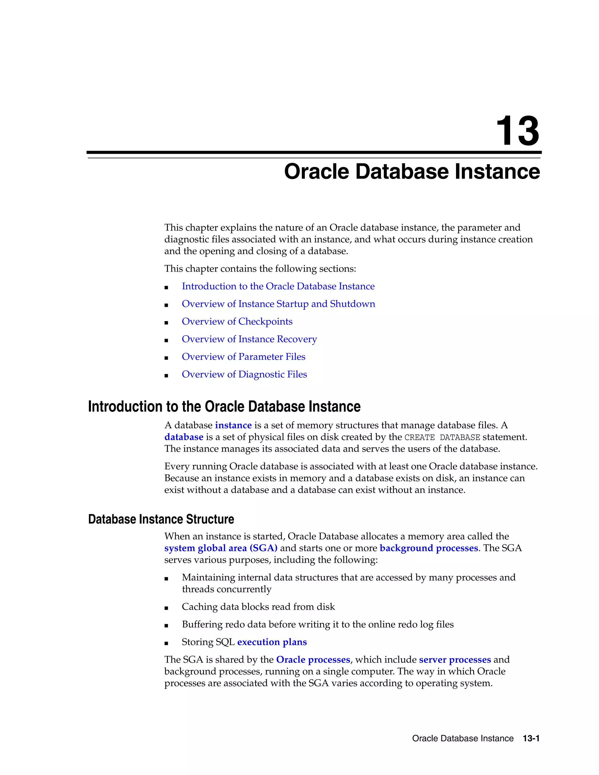 13 Oracle Database Instance 13-1 13Oracle Database Instance This chapter explains the nature of an Oracle database instance, the parameter and diagnostic files associated with an instance, and what occurs during instance creation and the opening and closing of a database. This chapter contains the following sections: ■ Introduction to the Oracle Database Instance ■ Overview of Instance Startup and Shutdown ■ Overview of Checkpoints ■ Overview of Instance Recovery ■ Overview of Parameter Files ■ Overview of Diagnostic Files Introduction to the Oracle Database Instance A database instance is a set of memory structures that manage database files. A database is a set of physical files on disk created by the CREATE DATABASE statement. The instance manages its associated data and serves the users of the database. Every running Oracle database is associated with at least one Oracle database instance. Because an instance exists in memory and a database exists on disk, an instance can exist without a database and a database can exist without an instance. Database Instance Structure When an instance is started, Oracle Database allocates a memory area called the system global area (SGA) and starts one or more background processes. The SGA serves various purposes, including the following: ■ Maintaining internal data structures that are accessed by many processes and threads concurrently ■ Caching data blocks read from disk ■ Buffering redo data before writing it to the online redo log files ■ Storing SQL execution plans The SGA is shared by the Oracle processes, which include server processes and background processes, running on a single computer. The way in which Oracle processes are associated with the SGA varies according to operating system. 