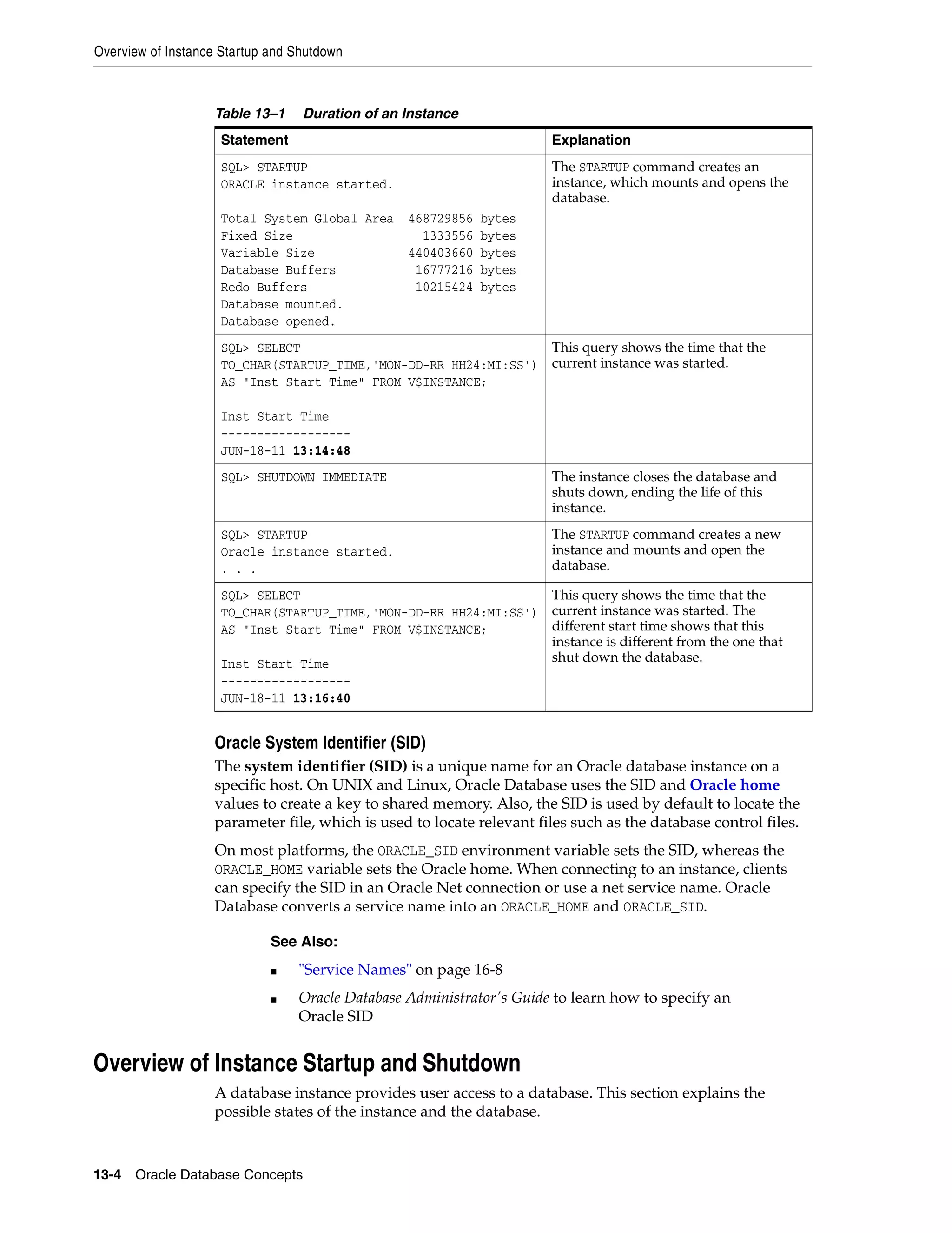Overview of Instance Startup and Shutdown 13-4 Oracle Database Concepts Oracle System Identifier (SID) The system identifier (SID) is a unique name for an Oracle database instance on a specific host. On UNIX and Linux, Oracle Database uses the SID and Oracle home values to create a key to shared memory. Also, the SID is used by default to locate the parameter file, which is used to locate relevant files such as the database control files. On most platforms, the ORACLE_SID environment variable sets the SID, whereas the ORACLE_HOME variable sets the Oracle home. When connecting to an instance, clients can specify the SID in an Oracle Net connection or use a net service name. Oracle Database converts a service name into an ORACLE_HOME and ORACLE_SID. Overview of Instance Startup and Shutdown A database instance provides user access to a database. This section explains the possible states of the instance and the database. Table 13–1 Duration of an Instance Statement Explanation SQL> STARTUP ORACLE instance started. Total System Global Area 468729856 bytes Fixed Size 1333556 bytes Variable Size 440403660 bytes Database Buffers 16777216 bytes Redo Buffers 10215424 bytes Database mounted. Database opened. The STARTUP command creates an instance, which mounts and opens the database. SQL> SELECT TO_CHAR(STARTUP_TIME,'MON-DD-RR HH24:MI:SS') AS "Inst Start Time" FROM V$INSTANCE; Inst Start Time ------------------ JUN-18-11 13:14:48 This query shows the time that the current instance was started. SQL> SHUTDOWN IMMEDIATE The instance closes the database and shuts down, ending the life of this instance. SQL> STARTUP Oracle instance started. . . . The STARTUP command creates a new instance and mounts and open the database. SQL> SELECT TO_CHAR(STARTUP_TIME,'MON-DD-RR HH24:MI:SS') AS "Inst Start Time" FROM V$INSTANCE; Inst Start Time ------------------ JUN-18-11 13:16:40 This query shows the time that the current instance was started. The different start time shows that this instance is different from the one that shut down the database. See Also: ■ "Service Names" on page 16-8 ■ Oracle Database Administrator's Guide to learn how to specify an Oracle SID 