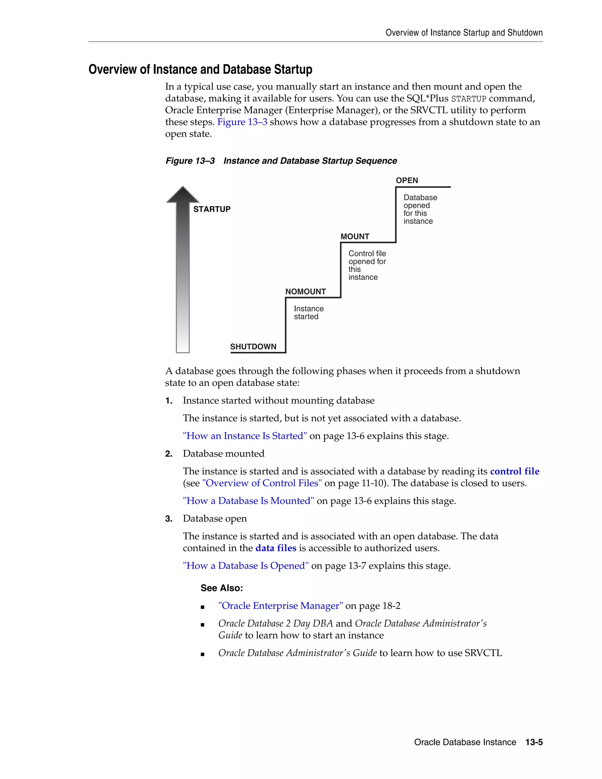 Overview of Instance Startup and Shutdown Oracle Database Instance 13-5 Overview of Instance and Database Startup In a typical use case, you manually start an instance and then mount and open the database, making it available for users. You can use the SQL*Plus STARTUP command, Oracle Enterprise Manager (Enterprise Manager), or the SRVCTL utility to perform these steps. Figure 13–3 shows how a database progresses from a shutdown state to an open state. Figure 13–3 Instance and Database Startup Sequence A database goes through the following phases when it proceeds from a shutdown state to an open database state: 1. Instance started without mounting database The instance is started, but is not yet associated with a database. "How an Instance Is Started" on page 13-6 explains this stage. 2. Database mounted The instance is started and is associated with a database by reading its control file (see "Overview of Control Files" on page 11-10). The database is closed to users. "How a Database Is Mounted" on page 13-6 explains this stage. 3. Database open The instance is started and is associated with an open database. The data contained in the data files is accessible to authorized users. "How a Database Is Opened" on page 13-7 explains this stage. See Also: ■ "Oracle Enterprise Manager" on page 18-2 ■ Oracle Database 2 Day DBA and Oracle Database Administrator's Guide to learn how to start an instance ■ Oracle Database Administrator's Guide to learn how to use SRVCTL Instance started Control file opened for this instance Database opened for this instance STARTUP OPEN MOUNT NOMOUNT SHUTDOWN 