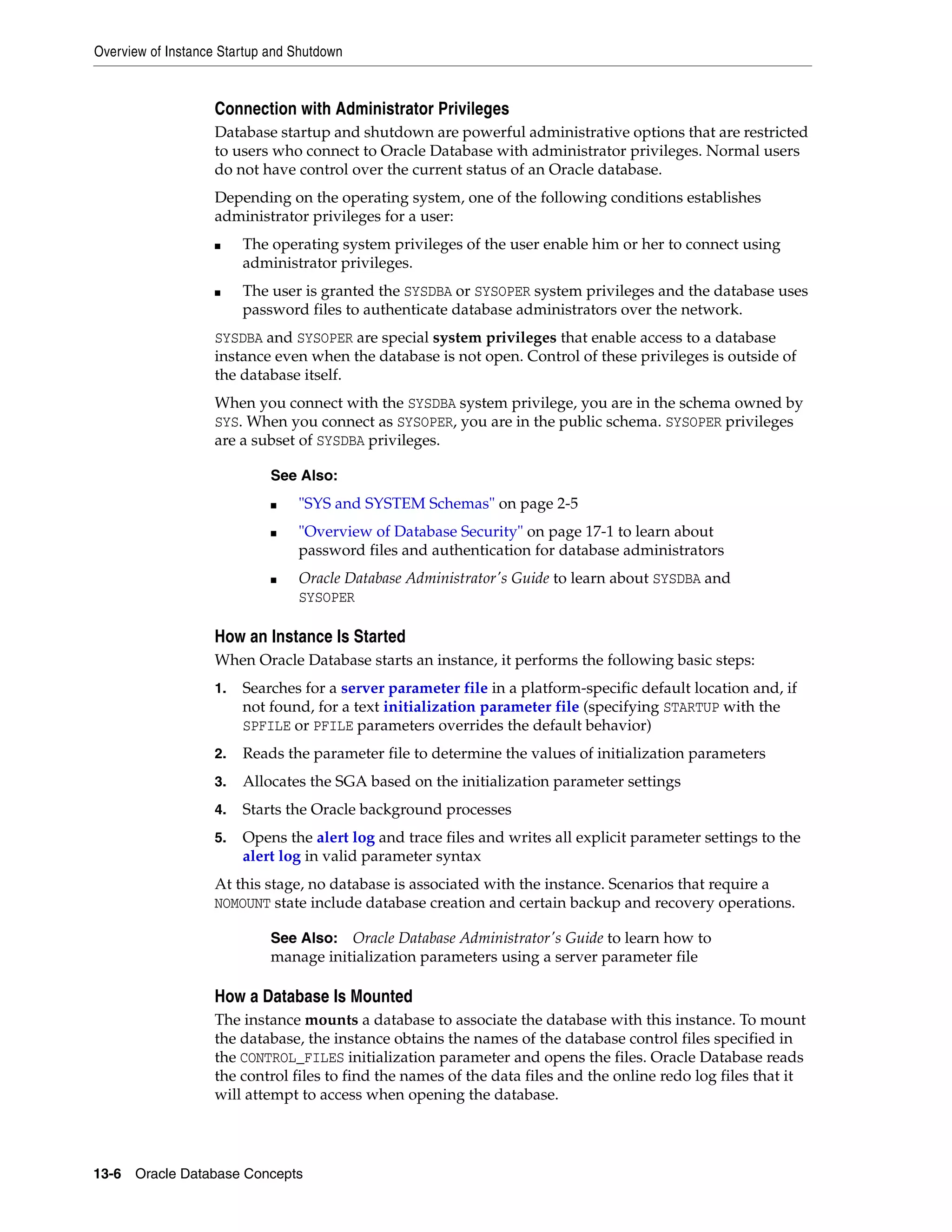 Overview of Instance Startup and Shutdown 13-6 Oracle Database Concepts Connection with Administrator Privileges Database startup and shutdown are powerful administrative options that are restricted to users who connect to Oracle Database with administrator privileges. Normal users do not have control over the current status of an Oracle database. Depending on the operating system, one of the following conditions establishes administrator privileges for a user: ■ The operating system privileges of the user enable him or her to connect using administrator privileges. ■ The user is granted the SYSDBA or SYSOPER system privileges and the database uses password files to authenticate database administrators over the network. SYSDBA and SYSOPER are special system privileges that enable access to a database instance even when the database is not open. Control of these privileges is outside of the database itself. When you connect with the SYSDBA system privilege, you are in the schema owned by SYS. When you connect as SYSOPER, you are in the public schema. SYSOPER privileges are a subset of SYSDBA privileges. How an Instance Is Started When Oracle Database starts an instance, it performs the following basic steps: 1. Searches for a server parameter file in a platform-specific default location and, if not found, for a text initialization parameter file (specifying STARTUP with the SPFILE or PFILE parameters overrides the default behavior) 2. Reads the parameter file to determine the values of initialization parameters 3. Allocates the SGA based on the initialization parameter settings 4. Starts the Oracle background processes 5. Opens the alert log and trace files and writes all explicit parameter settings to the alert log in valid parameter syntax At this stage, no database is associated with the instance. Scenarios that require a NOMOUNT state include database creation and certain backup and recovery operations. How a Database Is Mounted The instance mounts a database to associate the database with this instance. To mount the database, the instance obtains the names of the database control files specified in the CONTROL_FILES initialization parameter and opens the files. Oracle Database reads the control files to find the names of the data files and the online redo log files that it will attempt to access when opening the database. See Also: ■ "SYS and SYSTEM Schemas" on page 2-5 ■ "Overview of Database Security" on page 17-1 to learn about password files and authentication for database administrators ■ Oracle Database Administrator's Guide to learn about SYSDBA and SYSOPER See Also: Oracle Database Administrator's Guide to learn how to manage initialization parameters using a server parameter file 