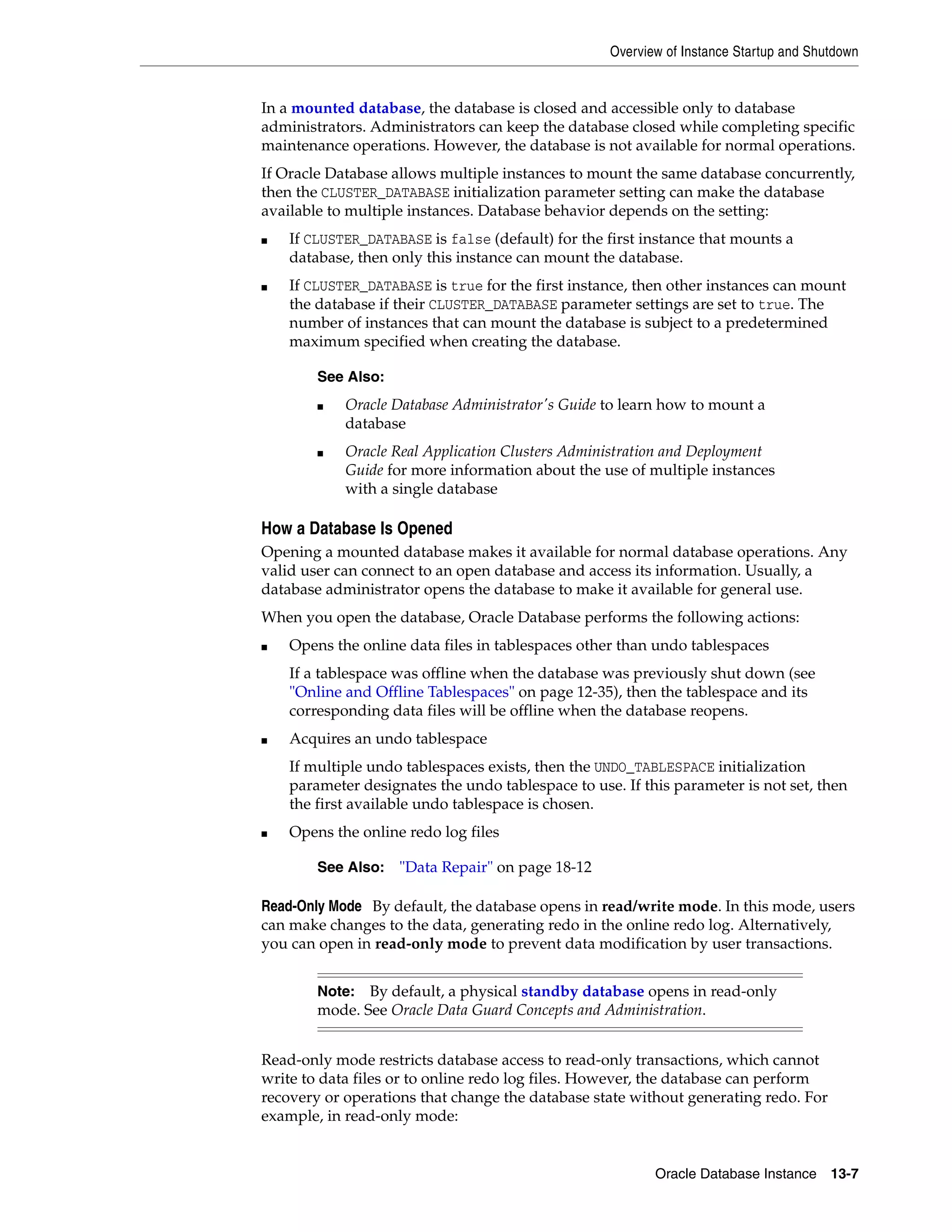Overview of Instance Startup and Shutdown Oracle Database Instance 13-7 In a mounted database, the database is closed and accessible only to database administrators. Administrators can keep the database closed while completing specific maintenance operations. However, the database is not available for normal operations. If Oracle Database allows multiple instances to mount the same database concurrently, then the CLUSTER_DATABASE initialization parameter setting can make the database available to multiple instances. Database behavior depends on the setting: ■ If CLUSTER_DATABASE is false (default) for the first instance that mounts a database, then only this instance can mount the database. ■ If CLUSTER_DATABASE is true for the first instance, then other instances can mount the database if their CLUSTER_DATABASE parameter settings are set to true. The number of instances that can mount the database is subject to a predetermined maximum specified when creating the database. How a Database Is Opened Opening a mounted database makes it available for normal database operations. Any valid user can connect to an open database and access its information. Usually, a database administrator opens the database to make it available for general use. When you open the database, Oracle Database performs the following actions: ■ Opens the online data files in tablespaces other than undo tablespaces If a tablespace was offline when the database was previously shut down (see "Online and Offline Tablespaces" on page 12-35), then the tablespace and its corresponding data files will be offline when the database reopens. ■ Acquires an undo tablespace If multiple undo tablespaces exists, then the UNDO_TABLESPACE initialization parameter designates the undo tablespace to use. If this parameter is not set, then the first available undo tablespace is chosen. ■ Opens the online redo log files Read-Only Mode By default, the database opens in read/write mode. In this mode, users can make changes to the data, generating redo in the online redo log. Alternatively, you can open in read-only mode to prevent data modification by user transactions. Read-only mode restricts database access to read-only transactions, which cannot write to data files or to online redo log files. However, the database can perform recovery or operations that change the database state without generating redo. For example, in read-only mode: See Also: ■ Oracle Database Administrator's Guide to learn how to mount a database ■ Oracle Real Application Clusters Administration and Deployment Guide for more information about the use of multiple instances with a single database See Also: "Data Repair" on page 18-12 Note: By default, a physical standby database opens in read-only mode. See Oracle Data Guard Concepts and Administration. 