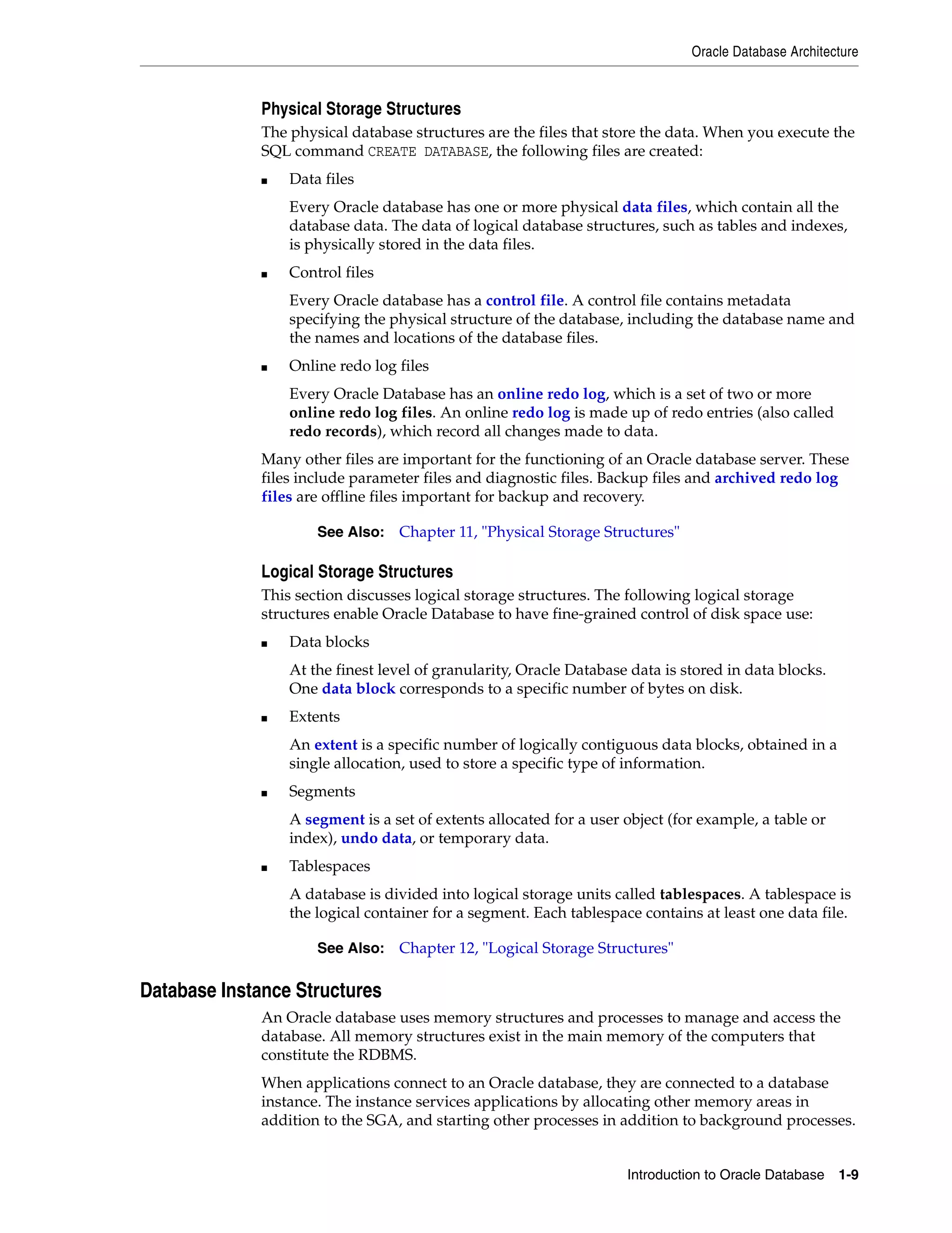 Oracle Database Architecture Introduction to Oracle Database 1-9 Physical Storage Structures The physical database structures are the files that store the data. When you execute the SQL command CREATE DATABASE, the following files are created: ■ Data files Every Oracle database has one or more physical data files, which contain all the database data. The data of logical database structures, such as tables and indexes, is physically stored in the data files. ■ Control files Every Oracle database has a control file. A control file contains metadata specifying the physical structure of the database, including the database name and the names and locations of the database files. ■ Online redo log files Every Oracle Database has an online redo log, which is a set of two or more online redo log files. An online redo log is made up of redo entries (also called redo records), which record all changes made to data. Many other files are important for the functioning of an Oracle database server. These files include parameter files and diagnostic files. Backup files and archived redo log files are offline files important for backup and recovery. Logical Storage Structures This section discusses logical storage structures. The following logical storage structures enable Oracle Database to have fine-grained control of disk space use: ■ Data blocks At the finest level of granularity, Oracle Database data is stored in data blocks. One data block corresponds to a specific number of bytes on disk. ■ Extents An extent is a specific number of logically contiguous data blocks, obtained in a single allocation, used to store a specific type of information. ■ Segments A segment is a set of extents allocated for a user object (for example, a table or index), undo data, or temporary data. ■ Tablespaces A database is divided into logical storage units called tablespaces. A tablespace is the logical container for a segment. Each tablespace contains at least one data file. Database Instance Structures An Oracle database uses memory structures and processes to manage and access the database. All memory structures exist in the main memory of the computers that constitute the RDBMS. When applications connect to an Oracle database, they are connected to a database instance. The instance services applications by allocating other memory areas in addition to the SGA, and starting other processes in addition to background processes. See Also: Chapter 11, "Physical Storage Structures" See Also: Chapter 12, "Logical Storage Structures" 