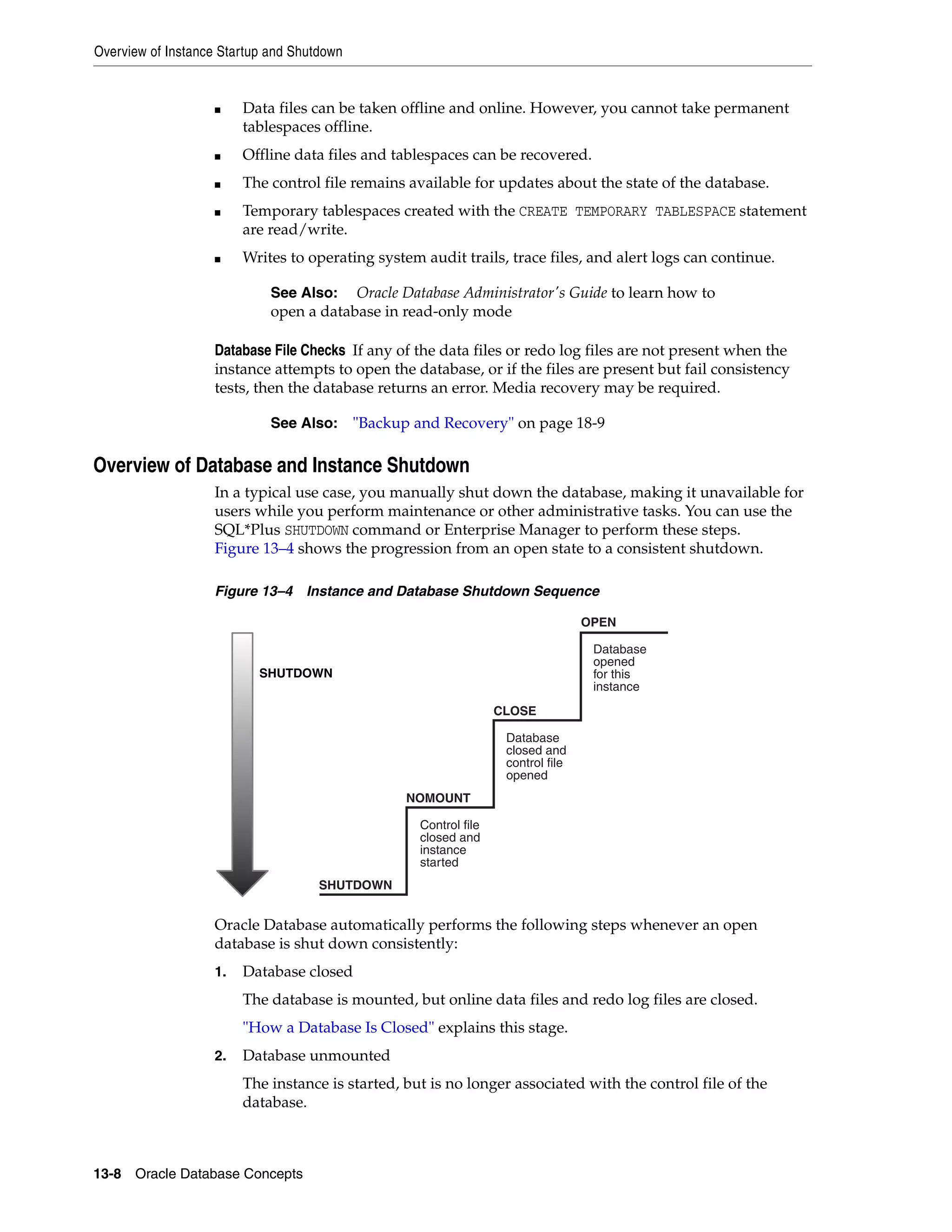 Overview of Instance Startup and Shutdown 13-8 Oracle Database Concepts ■ Data files can be taken offline and online. However, you cannot take permanent tablespaces offline. ■ Offline data files and tablespaces can be recovered. ■ The control file remains available for updates about the state of the database. ■ Temporary tablespaces created with the CREATE TEMPORARY TABLESPACE statement are read/write. ■ Writes to operating system audit trails, trace files, and alert logs can continue. Database File Checks If any of the data files or redo log files are not present when the instance attempts to open the database, or if the files are present but fail consistency tests, then the database returns an error. Media recovery may be required. Overview of Database and Instance Shutdown In a typical use case, you manually shut down the database, making it unavailable for users while you perform maintenance or other administrative tasks. You can use the SQL*Plus SHUTDOWN command or Enterprise Manager to perform these steps. Figure 13–4 shows the progression from an open state to a consistent shutdown. Figure 13–4 Instance and Database Shutdown Sequence Oracle Database automatically performs the following steps whenever an open database is shut down consistently: 1. Database closed The database is mounted, but online data files and redo log files are closed. "How a Database Is Closed" explains this stage. 2. Database unmounted The instance is started, but is no longer associated with the control file of the database. See Also: Oracle Database Administrator's Guide to learn how to open a database in read-only mode See Also: "Backup and Recovery" on page 18-9 Control file closed and instance started Database closed and control file opened Database opened for this instance SHUTDOWN OPEN CLOSE NOMOUNT SHUTDOWN 
