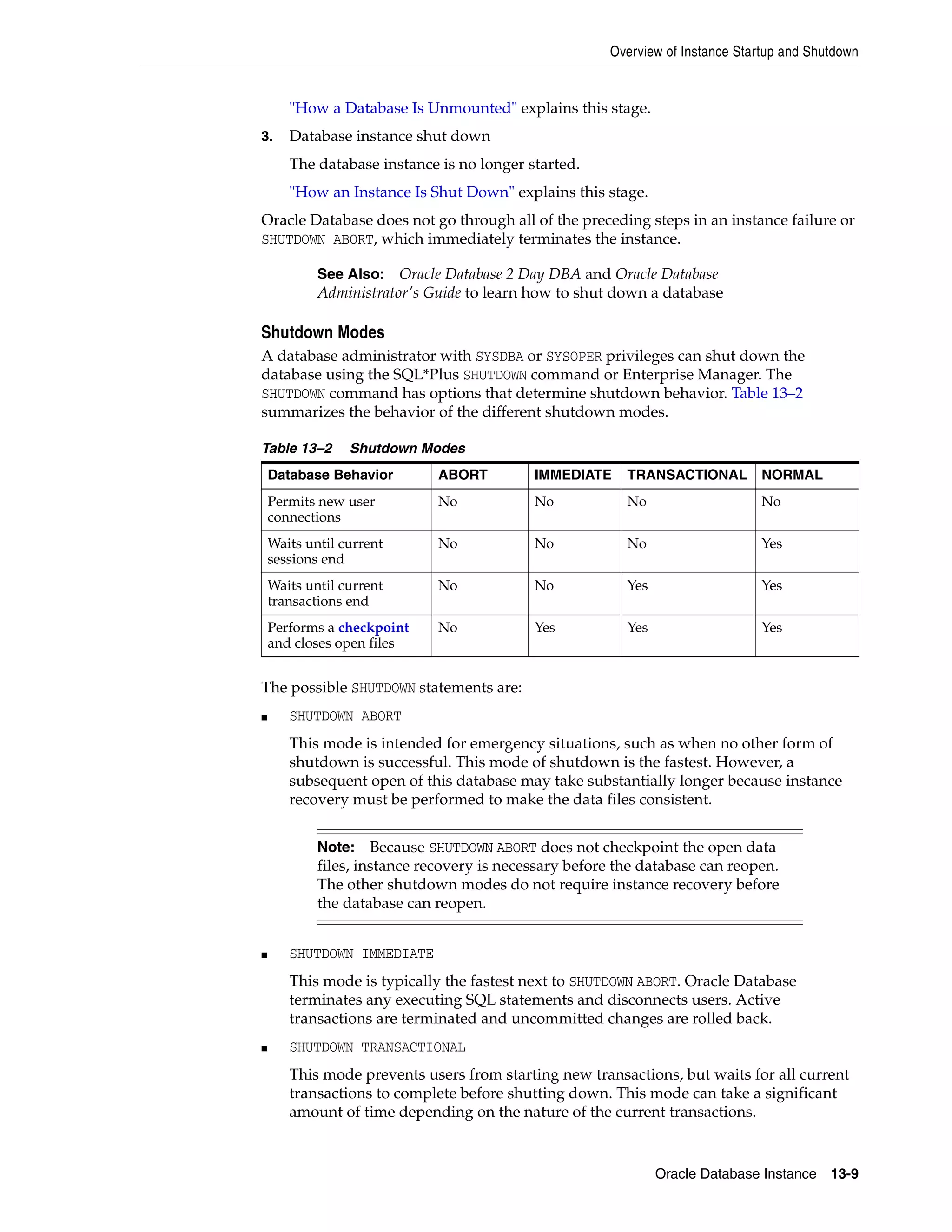 Overview of Instance Startup and Shutdown Oracle Database Instance 13-9 "How a Database Is Unmounted" explains this stage. 3. Database instance shut down The database instance is no longer started. "How an Instance Is Shut Down" explains this stage. Oracle Database does not go through all of the preceding steps in an instance failure or SHUTDOWN ABORT, which immediately terminates the instance. Shutdown Modes A database administrator with SYSDBA or SYSOPER privileges can shut down the database using the SQL*Plus SHUTDOWN command or Enterprise Manager. The SHUTDOWN command has options that determine shutdown behavior. Table 13–2 summarizes the behavior of the different shutdown modes. The possible SHUTDOWN statements are: ■ SHUTDOWN ABORT This mode is intended for emergency situations, such as when no other form of shutdown is successful. This mode of shutdown is the fastest. However, a subsequent open of this database may take substantially longer because instance recovery must be performed to make the data files consistent. ■ SHUTDOWN IMMEDIATE This mode is typically the fastest next to SHUTDOWN ABORT. Oracle Database terminates any executing SQL statements and disconnects users. Active transactions are terminated and uncommitted changes are rolled back. ■ SHUTDOWN TRANSACTIONAL This mode prevents users from starting new transactions, but waits for all current transactions to complete before shutting down. This mode can take a significant amount of time depending on the nature of the current transactions. See Also: Oracle Database 2 Day DBA and Oracle Database Administrator's Guide to learn how to shut down a database Table 13–2 Shutdown Modes Database Behavior ABORT IMMEDIATE TRANSACTIONAL NORMAL Permits new user connections No No No No Waits until current sessions end No No No Yes Waits until current transactions end No No Yes Yes Performs a checkpoint and closes open files No Yes Yes Yes Note: Because SHUTDOWN ABORT does not checkpoint the open data files, instance recovery is necessary before the database can reopen. The other shutdown modes do not require instance recovery before the database can reopen. 