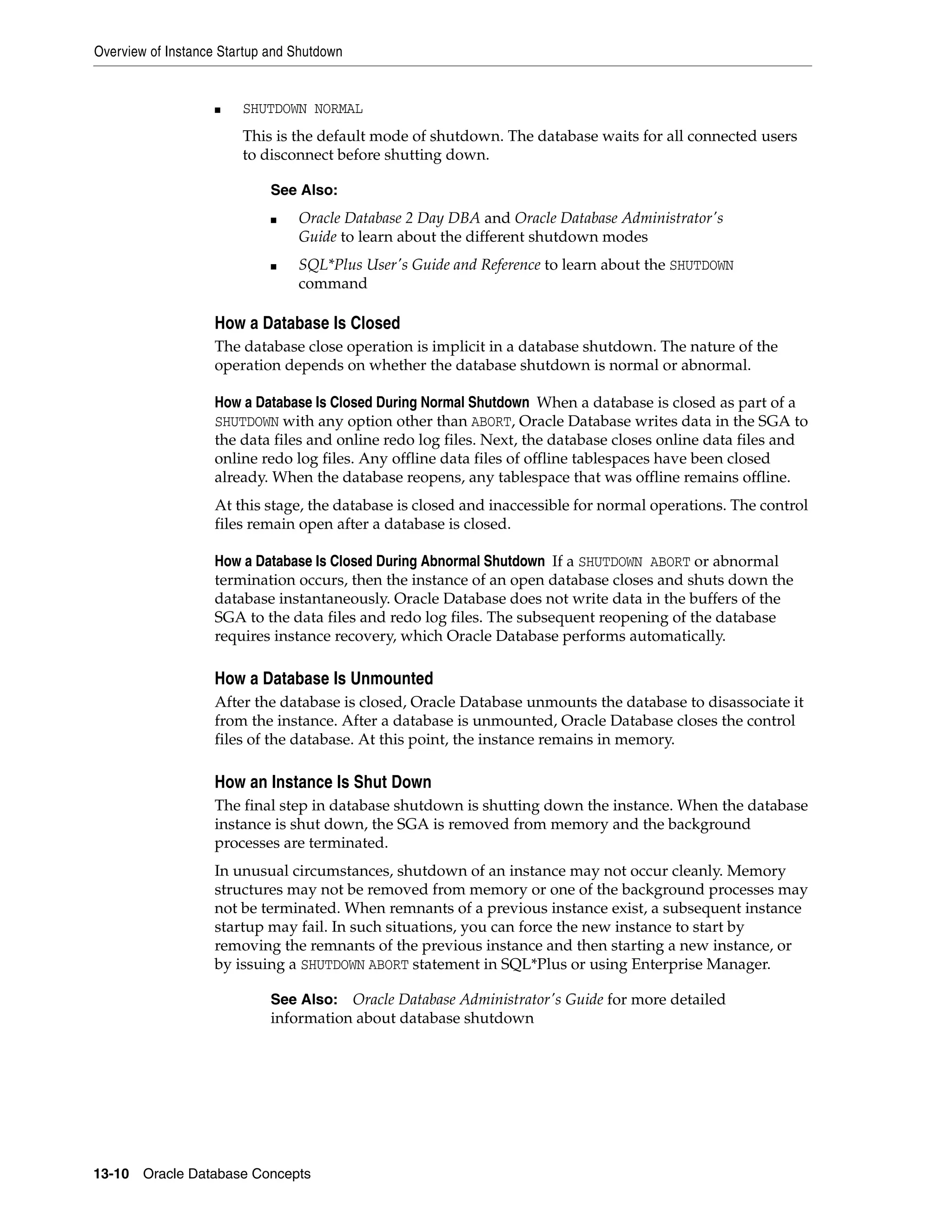 Overview of Instance Startup and Shutdown 13-10 Oracle Database Concepts ■ SHUTDOWN NORMAL This is the default mode of shutdown. The database waits for all connected users to disconnect before shutting down. How a Database Is Closed The database close operation is implicit in a database shutdown. The nature of the operation depends on whether the database shutdown is normal or abnormal. How a Database Is Closed During Normal Shutdown When a database is closed as part of a SHUTDOWN with any option other than ABORT, Oracle Database writes data in the SGA to the data files and online redo log files. Next, the database closes online data files and online redo log files. Any offline data files of offline tablespaces have been closed already. When the database reopens, any tablespace that was offline remains offline. At this stage, the database is closed and inaccessible for normal operations. The control files remain open after a database is closed. How a Database Is Closed During Abnormal Shutdown If a SHUTDOWN ABORT or abnormal termination occurs, then the instance of an open database closes and shuts down the database instantaneously. Oracle Database does not write data in the buffers of the SGA to the data files and redo log files. The subsequent reopening of the database requires instance recovery, which Oracle Database performs automatically. How a Database Is Unmounted After the database is closed, Oracle Database unmounts the database to disassociate it from the instance. After a database is unmounted, Oracle Database closes the control files of the database. At this point, the instance remains in memory. How an Instance Is Shut Down The final step in database shutdown is shutting down the instance. When the database instance is shut down, the SGA is removed from memory and the background processes are terminated. In unusual circumstances, shutdown of an instance may not occur cleanly. Memory structures may not be removed from memory or one of the background processes may not be terminated. When remnants of a previous instance exist, a subsequent instance startup may fail. In such situations, you can force the new instance to start by removing the remnants of the previous instance and then starting a new instance, or by issuing a SHUTDOWN ABORT statement in SQL*Plus or using Enterprise Manager. See Also: ■ Oracle Database 2 Day DBA and Oracle Database Administrator's Guide to learn about the different shutdown modes ■ SQL*Plus User's Guide and Reference to learn about the SHUTDOWN command See Also: Oracle Database Administrator's Guide for more detailed information about database shutdown 