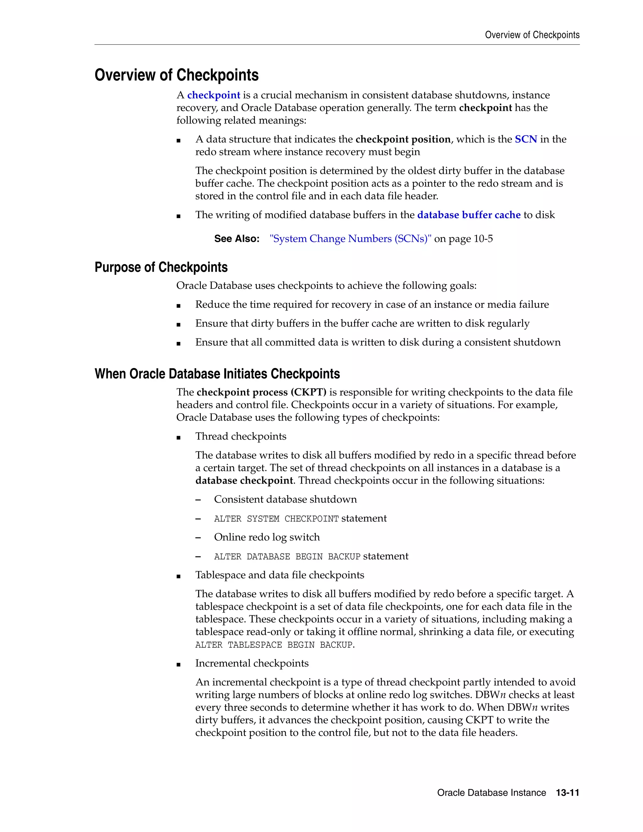Overview of Checkpoints Oracle Database Instance 13-11 Overview of Checkpoints A checkpoint is a crucial mechanism in consistent database shutdowns, instance recovery, and Oracle Database operation generally. The term checkpoint has the following related meanings: ■ A data structure that indicates the checkpoint position, which is the SCN in the redo stream where instance recovery must begin The checkpoint position is determined by the oldest dirty buffer in the database buffer cache. The checkpoint position acts as a pointer to the redo stream and is stored in the control file and in each data file header. ■ The writing of modified database buffers in the database buffer cache to disk Purpose of Checkpoints Oracle Database uses checkpoints to achieve the following goals: ■ Reduce the time required for recovery in case of an instance or media failure ■ Ensure that dirty buffers in the buffer cache are written to disk regularly ■ Ensure that all committed data is written to disk during a consistent shutdown When Oracle Database Initiates Checkpoints The checkpoint process (CKPT) is responsible for writing checkpoints to the data file headers and control file. Checkpoints occur in a variety of situations. For example, Oracle Database uses the following types of checkpoints: ■ Thread checkpoints The database writes to disk all buffers modified by redo in a specific thread before a certain target. The set of thread checkpoints on all instances in a database is a database checkpoint. Thread checkpoints occur in the following situations: – Consistent database shutdown – ALTER SYSTEM CHECKPOINT statement – Online redo log switch – ALTER DATABASE BEGIN BACKUP statement ■ Tablespace and data file checkpoints The database writes to disk all buffers modified by redo before a specific target. A tablespace checkpoint is a set of data file checkpoints, one for each data file in the tablespace. These checkpoints occur in a variety of situations, including making a tablespace read-only or taking it offline normal, shrinking a data file, or executing ALTER TABLESPACE BEGIN BACKUP. ■ Incremental checkpoints An incremental checkpoint is a type of thread checkpoint partly intended to avoid writing large numbers of blocks at online redo log switches. DBWn checks at least every three seconds to determine whether it has work to do. When DBWn writes dirty buffers, it advances the checkpoint position, causing CKPT to write the checkpoint position to the control file, but not to the data file headers. See Also: "System Change Numbers (SCNs)" on page 10-5 