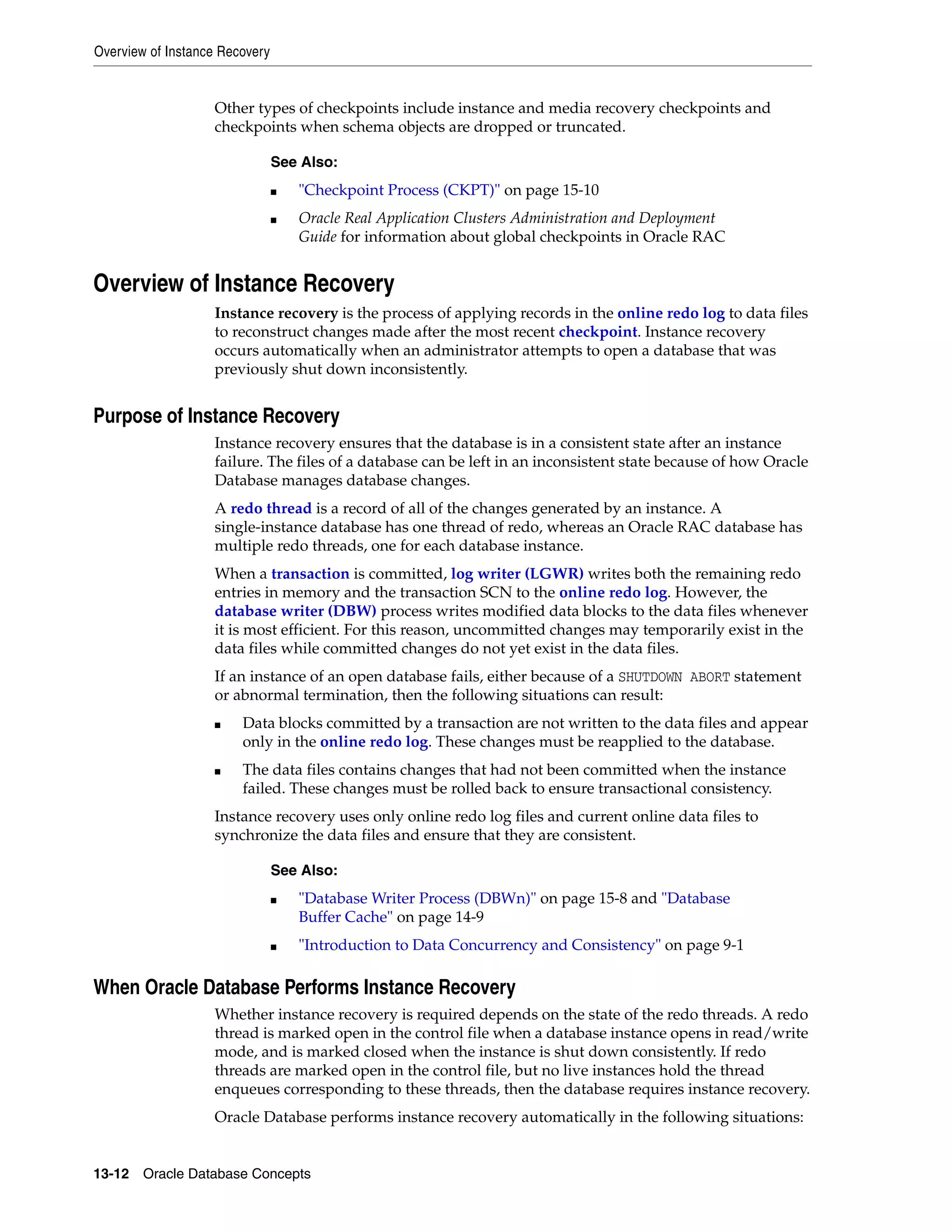 Overview of Instance Recovery 13-12 Oracle Database Concepts Other types of checkpoints include instance and media recovery checkpoints and checkpoints when schema objects are dropped or truncated. Overview of Instance Recovery Instance recovery is the process of applying records in the online redo log to data files to reconstruct changes made after the most recent checkpoint. Instance recovery occurs automatically when an administrator attempts to open a database that was previously shut down inconsistently. Purpose of Instance Recovery Instance recovery ensures that the database is in a consistent state after an instance failure. The files of a database can be left in an inconsistent state because of how Oracle Database manages database changes. A redo thread is a record of all of the changes generated by an instance. A single-instance database has one thread of redo, whereas an Oracle RAC database has multiple redo threads, one for each database instance. When a transaction is committed, log writer (LGWR) writes both the remaining redo entries in memory and the transaction SCN to the online redo log. However, the database writer (DBW) process writes modified data blocks to the data files whenever it is most efficient. For this reason, uncommitted changes may temporarily exist in the data files while committed changes do not yet exist in the data files. If an instance of an open database fails, either because of a SHUTDOWN ABORT statement or abnormal termination, then the following situations can result: ■ Data blocks committed by a transaction are not written to the data files and appear only in the online redo log. These changes must be reapplied to the database. ■ The data files contains changes that had not been committed when the instance failed. These changes must be rolled back to ensure transactional consistency. Instance recovery uses only online redo log files and current online data files to synchronize the data files and ensure that they are consistent. When Oracle Database Performs Instance Recovery Whether instance recovery is required depends on the state of the redo threads. A redo thread is marked open in the control file when a database instance opens in read/write mode, and is marked closed when the instance is shut down consistently. If redo threads are marked open in the control file, but no live instances hold the thread enqueues corresponding to these threads, then the database requires instance recovery. Oracle Database performs instance recovery automatically in the following situations: See Also: ■ "Checkpoint Process (CKPT)" on page 15-10 ■ Oracle Real Application Clusters Administration and Deployment Guide for information about global checkpoints in Oracle RAC See Also: ■ "Database Writer Process (DBWn)" on page 15-8 and "Database Buffer Cache" on page 14-9 ■ "Introduction to Data Concurrency and Consistency" on page 9-1 