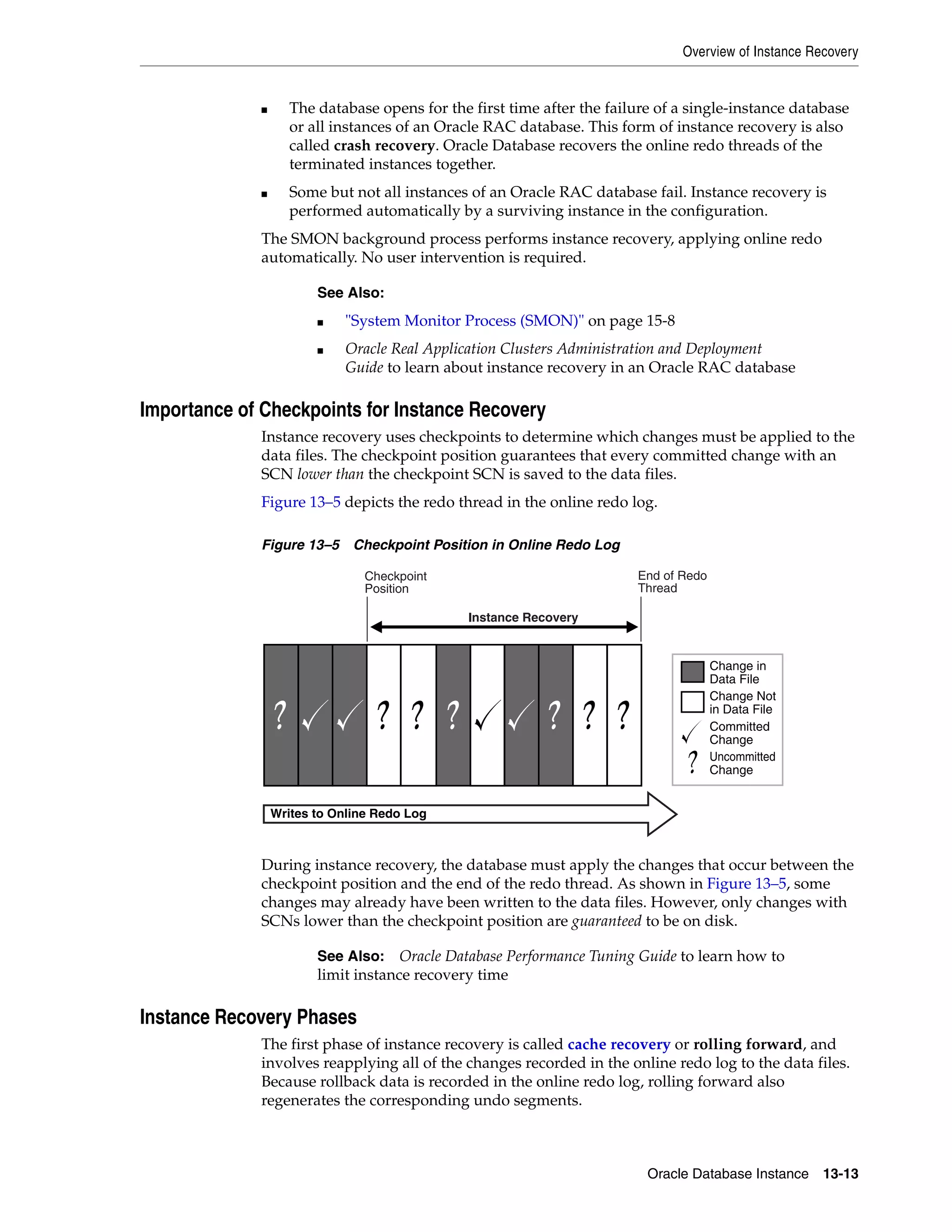 Overview of Instance Recovery Oracle Database Instance 13-13 ■ The database opens for the first time after the failure of a single-instance database or all instances of an Oracle RAC database. This form of instance recovery is also called crash recovery. Oracle Database recovers the online redo threads of the terminated instances together. ■ Some but not all instances of an Oracle RAC database fail. Instance recovery is performed automatically by a surviving instance in the configuration. The SMON background process performs instance recovery, applying online redo automatically. No user intervention is required. Importance of Checkpoints for Instance Recovery Instance recovery uses checkpoints to determine which changes must be applied to the data files. The checkpoint position guarantees that every committed change with an SCN lower than the checkpoint SCN is saved to the data files. Figure 13–5 depicts the redo thread in the online redo log. Figure 13–5 Checkpoint Position in Online Redo Log During instance recovery, the database must apply the changes that occur between the checkpoint position and the end of the redo thread. As shown in Figure 13–5, some changes may already have been written to the data files. However, only changes with SCNs lower than the checkpoint position are guaranteed to be on disk. Instance Recovery Phases The first phase of instance recovery is called cache recovery or rolling forward, and involves reapplying all of the changes recorded in the online redo log to the data files. Because rollback data is recorded in the online redo log, rolling forward also regenerates the corresponding undo segments. See Also: ■ "System Monitor Process (SMON)" on page 15-8 ■ Oracle Real Application Clusters Administration and Deployment Guide to learn about instance recovery in an Oracle RAC database See Also: Oracle Database Performance Tuning Guide to learn how to limit instance recovery time Change in Data File Change Not in Data File End of Redo Thread Checkpoint Position Instance Recovery Writes to Online Redo Log Committed Change Uncommitted Change 
