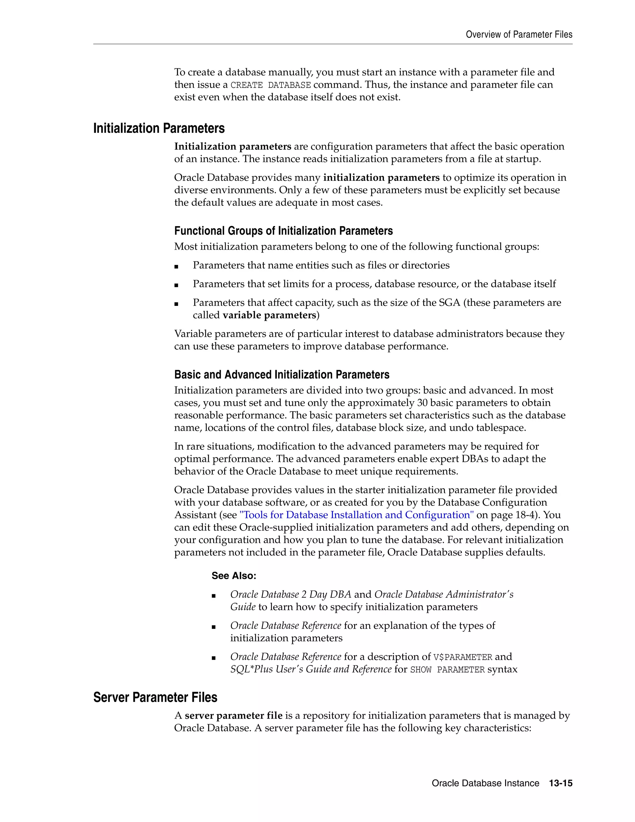 Overview of Parameter Files Oracle Database Instance 13-15 To create a database manually, you must start an instance with a parameter file and then issue a CREATE DATABASE command. Thus, the instance and parameter file can exist even when the database itself does not exist. Initialization Parameters Initialization parameters are configuration parameters that affect the basic operation of an instance. The instance reads initialization parameters from a file at startup. Oracle Database provides many initialization parameters to optimize its operation in diverse environments. Only a few of these parameters must be explicitly set because the default values are adequate in most cases. Functional Groups of Initialization Parameters Most initialization parameters belong to one of the following functional groups: ■ Parameters that name entities such as files or directories ■ Parameters that set limits for a process, database resource, or the database itself ■ Parameters that affect capacity, such as the size of the SGA (these parameters are called variable parameters) Variable parameters are of particular interest to database administrators because they can use these parameters to improve database performance. Basic and Advanced Initialization Parameters Initialization parameters are divided into two groups: basic and advanced. In most cases, you must set and tune only the approximately 30 basic parameters to obtain reasonable performance. The basic parameters set characteristics such as the database name, locations of the control files, database block size, and undo tablespace. In rare situations, modification to the advanced parameters may be required for optimal performance. The advanced parameters enable expert DBAs to adapt the behavior of the Oracle Database to meet unique requirements. Oracle Database provides values in the starter initialization parameter file provided with your database software, or as created for you by the Database Configuration Assistant (see "Tools for Database Installation and Configuration" on page 18-4). You can edit these Oracle-supplied initialization parameters and add others, depending on your configuration and how you plan to tune the database. For relevant initialization parameters not included in the parameter file, Oracle Database supplies defaults. Server Parameter Files A server parameter file is a repository for initialization parameters that is managed by Oracle Database. A server parameter file has the following key characteristics: See Also: ■ Oracle Database 2 Day DBA and Oracle Database Administrator's Guide to learn how to specify initialization parameters ■ Oracle Database Reference for an explanation of the types of initialization parameters ■ Oracle Database Reference for a description of V$PARAMETER and SQL*Plus User's Guide and Reference for SHOW PARAMETER syntax 