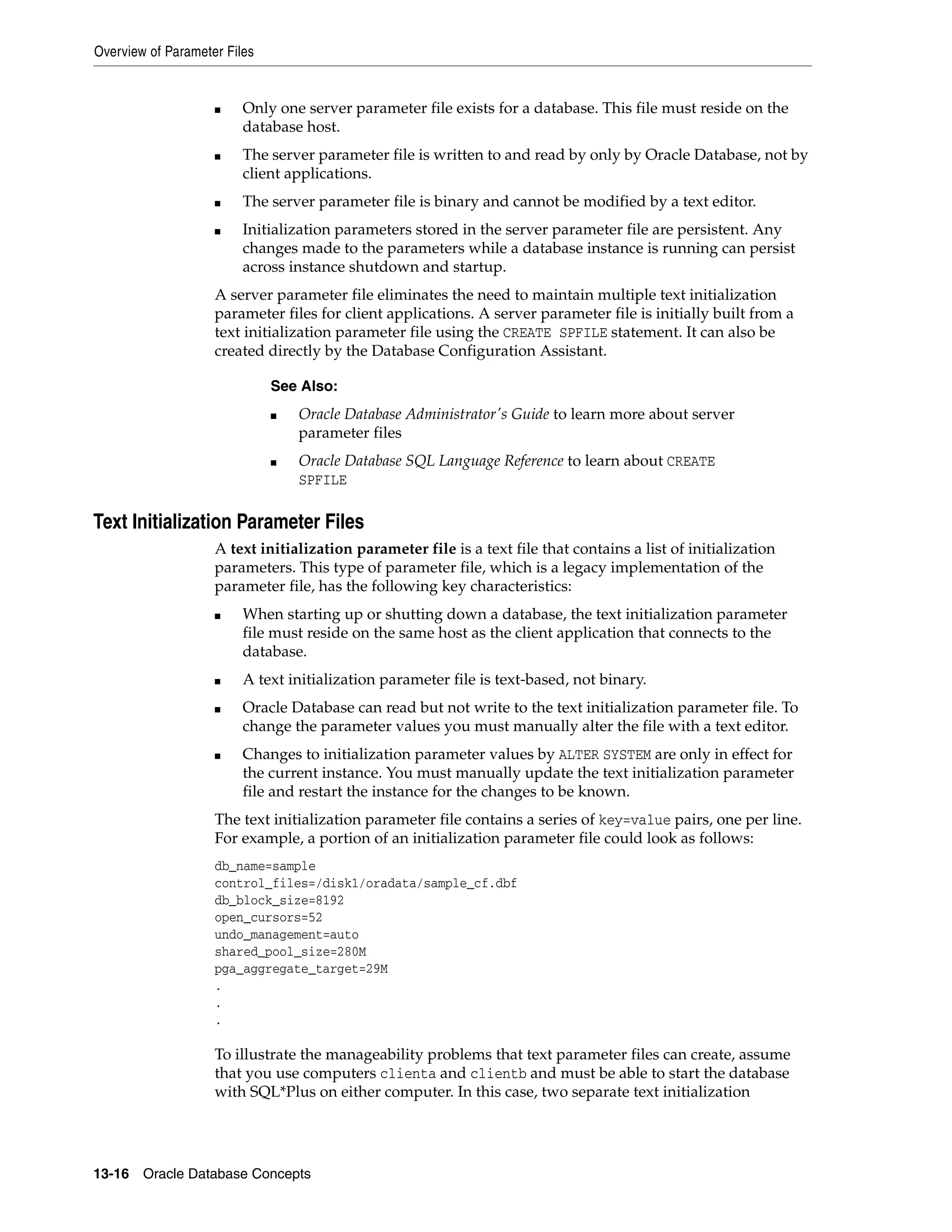 Overview of Parameter Files 13-16 Oracle Database Concepts ■ Only one server parameter file exists for a database. This file must reside on the database host. ■ The server parameter file is written to and read by only by Oracle Database, not by client applications. ■ The server parameter file is binary and cannot be modified by a text editor. ■ Initialization parameters stored in the server parameter file are persistent. Any changes made to the parameters while a database instance is running can persist across instance shutdown and startup. A server parameter file eliminates the need to maintain multiple text initialization parameter files for client applications. A server parameter file is initially built from a text initialization parameter file using the CREATE SPFILE statement. It can also be created directly by the Database Configuration Assistant. Text Initialization Parameter Files A text initialization parameter file is a text file that contains a list of initialization parameters. This type of parameter file, which is a legacy implementation of the parameter file, has the following key characteristics: ■ When starting up or shutting down a database, the text initialization parameter file must reside on the same host as the client application that connects to the database. ■ A text initialization parameter file is text-based, not binary. ■ Oracle Database can read but not write to the text initialization parameter file. To change the parameter values you must manually alter the file with a text editor. ■ Changes to initialization parameter values by ALTER SYSTEM are only in effect for the current instance. You must manually update the text initialization parameter file and restart the instance for the changes to be known. The text initialization parameter file contains a series of key=value pairs, one per line. For example, a portion of an initialization parameter file could look as follows: db_name=sample control_files=/disk1/oradata/sample_cf.dbf db_block_size=8192 open_cursors=52 undo_management=auto shared_pool_size=280M pga_aggregate_target=29M . . . To illustrate the manageability problems that text parameter files can create, assume that you use computers clienta and clientb and must be able to start the database with SQL*Plus on either computer. In this case, two separate text initialization See Also: ■ Oracle Database Administrator's Guide to learn more about server parameter files ■ Oracle Database SQL Language Reference to learn about CREATE SPFILE 