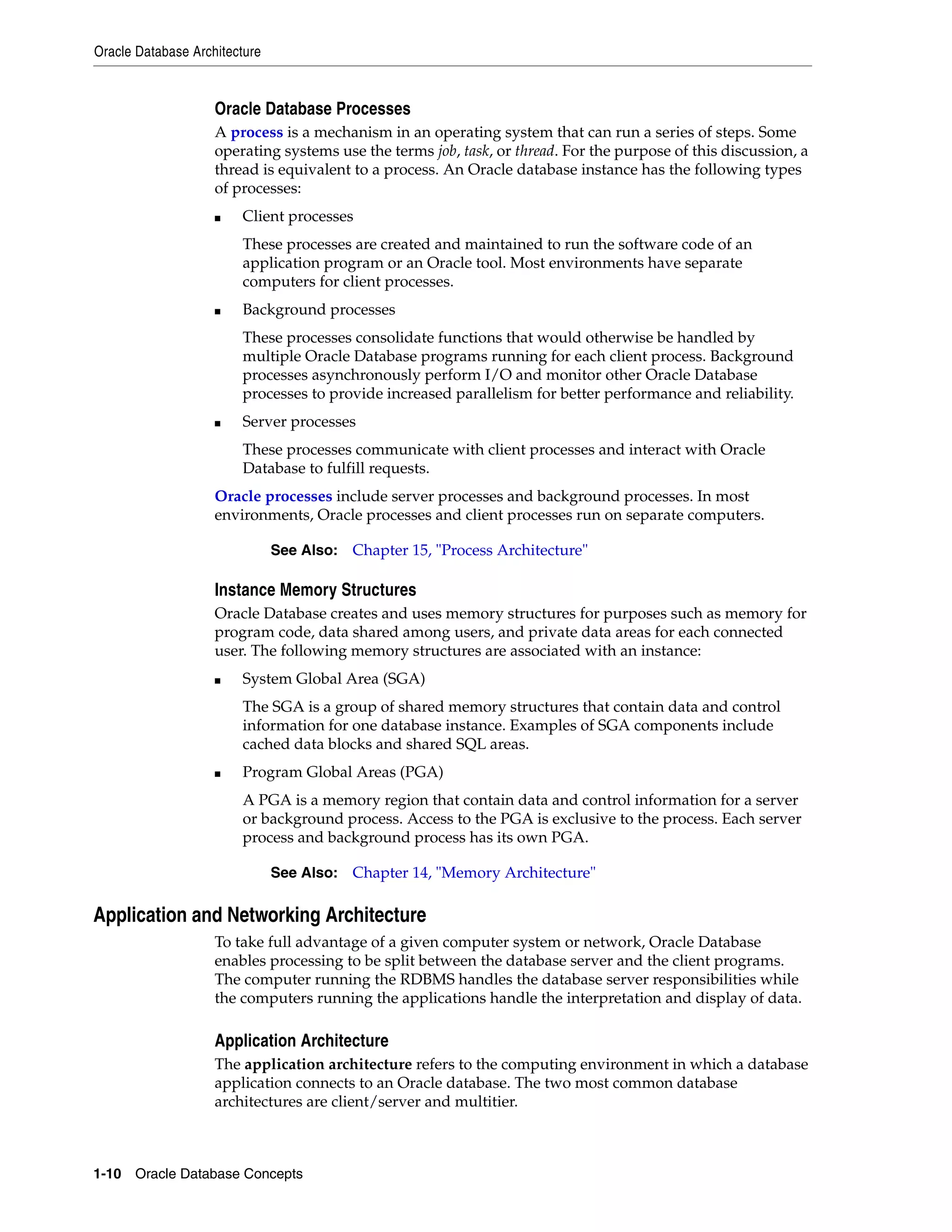 Oracle Database Architecture 1-10 Oracle Database Concepts Oracle Database Processes A process is a mechanism in an operating system that can run a series of steps. Some operating systems use the terms job, task, or thread. For the purpose of this discussion, a thread is equivalent to a process. An Oracle database instance has the following types of processes: ■ Client processes These processes are created and maintained to run the software code of an application program or an Oracle tool. Most environments have separate computers for client processes. ■ Background processes These processes consolidate functions that would otherwise be handled by multiple Oracle Database programs running for each client process. Background processes asynchronously perform I/O and monitor other Oracle Database processes to provide increased parallelism for better performance and reliability. ■ Server processes These processes communicate with client processes and interact with Oracle Database to fulfill requests. Oracle processes include server processes and background processes. In most environments, Oracle processes and client processes run on separate computers. Instance Memory Structures Oracle Database creates and uses memory structures for purposes such as memory for program code, data shared among users, and private data areas for each connected user. The following memory structures are associated with an instance: ■ System Global Area (SGA) The SGA is a group of shared memory structures that contain data and control information for one database instance. Examples of SGA components include cached data blocks and shared SQL areas. ■ Program Global Areas (PGA) A PGA is a memory region that contain data and control information for a server or background process. Access to the PGA is exclusive to the process. Each server process and background process has its own PGA. Application and Networking Architecture To take full advantage of a given computer system or network, Oracle Database enables processing to be split between the database server and the client programs. The computer running the RDBMS handles the database server responsibilities while the computers running the applications handle the interpretation and display of data. Application Architecture The application architecture refers to the computing environment in which a database application connects to an Oracle database. The two most common database architectures are client/server and multitier. See Also: Chapter 15, "Process Architecture" See Also: Chapter 14, "Memory Architecture" 
