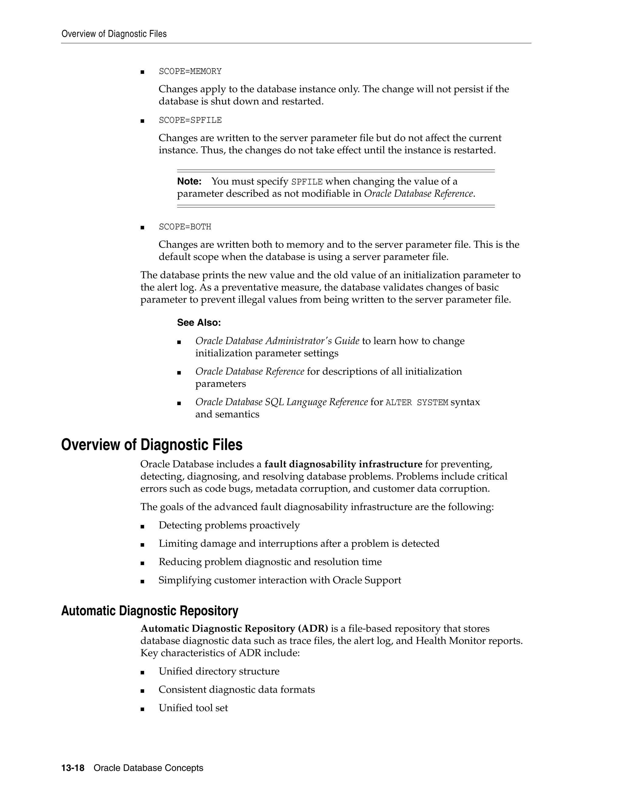 Overview of Diagnostic Files 13-18 Oracle Database Concepts ■ SCOPE=MEMORY Changes apply to the database instance only. The change will not persist if the database is shut down and restarted. ■ SCOPE=SPFILE Changes are written to the server parameter file but do not affect the current instance. Thus, the changes do not take effect until the instance is restarted. ■ SCOPE=BOTH Changes are written both to memory and to the server parameter file. This is the default scope when the database is using a server parameter file. The database prints the new value and the old value of an initialization parameter to the alert log. As a preventative measure, the database validates changes of basic parameter to prevent illegal values from being written to the server parameter file. Overview of Diagnostic Files Oracle Database includes a fault diagnosability infrastructure for preventing, detecting, diagnosing, and resolving database problems. Problems include critical errors such as code bugs, metadata corruption, and customer data corruption. The goals of the advanced fault diagnosability infrastructure are the following: ■ Detecting problems proactively ■ Limiting damage and interruptions after a problem is detected ■ Reducing problem diagnostic and resolution time ■ Simplifying customer interaction with Oracle Support Automatic Diagnostic Repository Automatic Diagnostic Repository (ADR) is a file-based repository that stores database diagnostic data such as trace files, the alert log, and Health Monitor reports. Key characteristics of ADR include: ■ Unified directory structure ■ Consistent diagnostic data formats ■ Unified tool set Note: You must specify SPFILE when changing the value of a parameter described as not modifiable in Oracle Database Reference. See Also: ■ Oracle Database Administrator's Guide to learn how to change initialization parameter settings ■ Oracle Database Reference for descriptions of all initialization parameters ■ Oracle Database SQL Language Reference for ALTER SYSTEM syntax and semantics 