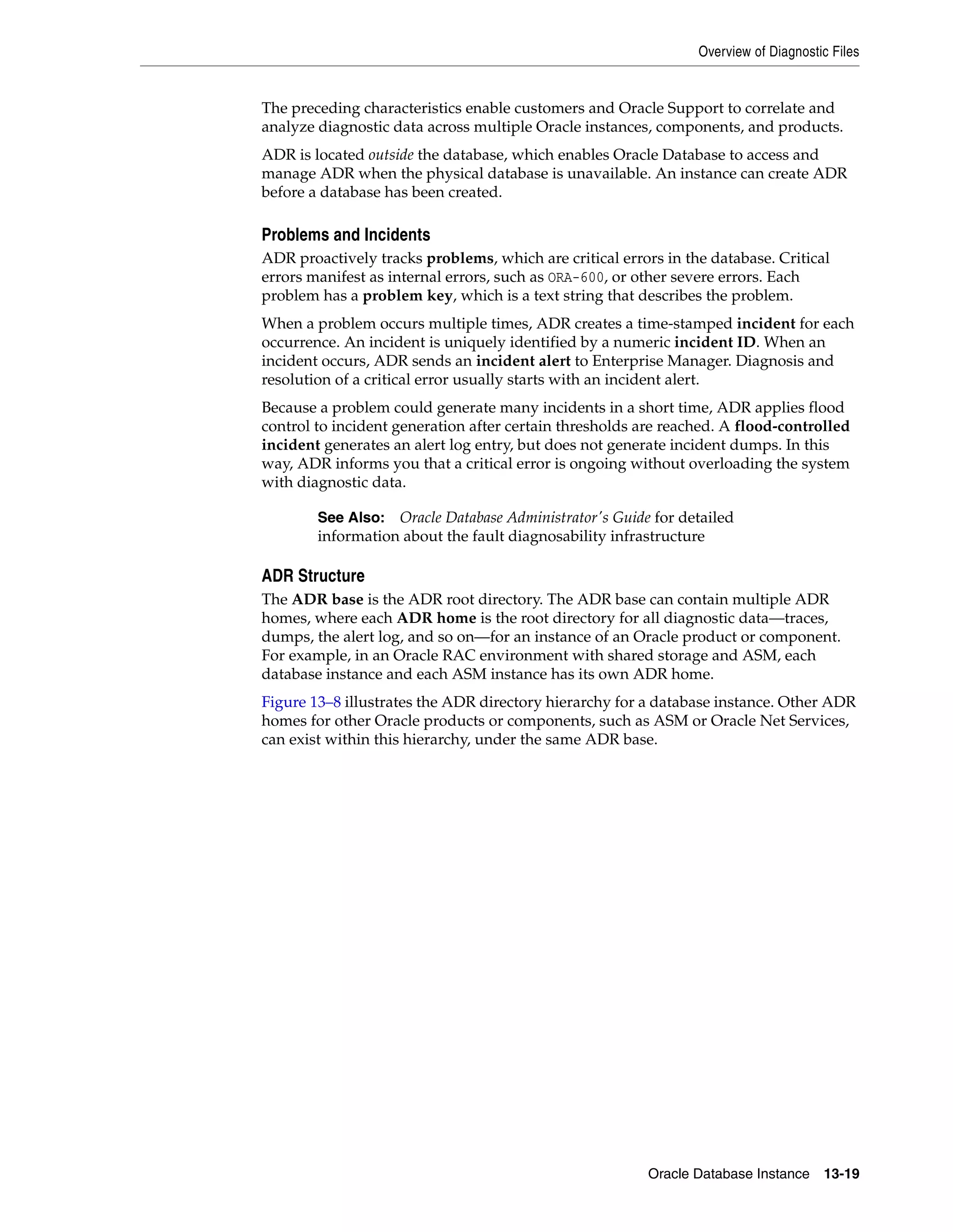 Overview of Diagnostic Files Oracle Database Instance 13-19 The preceding characteristics enable customers and Oracle Support to correlate and analyze diagnostic data across multiple Oracle instances, components, and products. ADR is located outside the database, which enables Oracle Database to access and manage ADR when the physical database is unavailable. An instance can create ADR before a database has been created. Problems and Incidents ADR proactively tracks problems, which are critical errors in the database. Critical errors manifest as internal errors, such as ORA-600, or other severe errors. Each problem has a problem key, which is a text string that describes the problem. When a problem occurs multiple times, ADR creates a time-stamped incident for each occurrence. An incident is uniquely identified by a numeric incident ID. When an incident occurs, ADR sends an incident alert to Enterprise Manager. Diagnosis and resolution of a critical error usually starts with an incident alert. Because a problem could generate many incidents in a short time, ADR applies flood control to incident generation after certain thresholds are reached. A flood-controlled incident generates an alert log entry, but does not generate incident dumps. In this way, ADR informs you that a critical error is ongoing without overloading the system with diagnostic data. ADR Structure The ADR base is the ADR root directory. The ADR base can contain multiple ADR homes, where each ADR home is the root directory for all diagnostic data—traces, dumps, the alert log, and so on—for an instance of an Oracle product or component. For example, in an Oracle RAC environment with shared storage and ASM, each database instance and each ASM instance has its own ADR home. Figure 13–8 illustrates the ADR directory hierarchy for a database instance. Other ADR homes for other Oracle products or components, such as ASM or Oracle Net Services, can exist within this hierarchy, under the same ADR base. See Also: Oracle Database Administrator's Guide for detailed information about the fault diagnosability infrastructure 