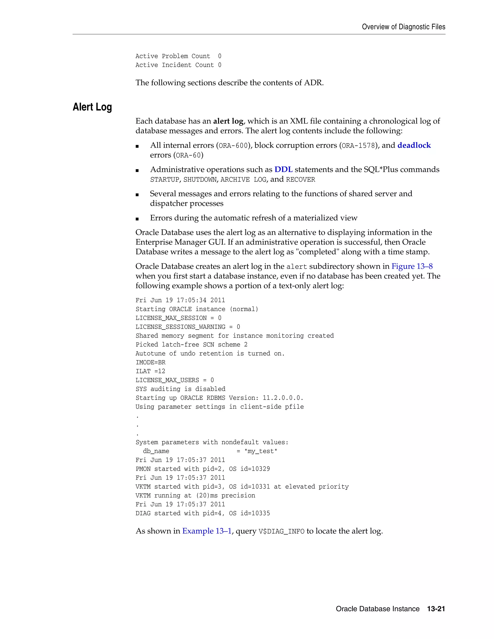 Overview of Diagnostic Files Oracle Database Instance 13-21 Active Problem Count 0 Active Incident Count 0 The following sections describe the contents of ADR. Alert Log Each database has an alert log, which is an XML file containing a chronological log of database messages and errors. The alert log contents include the following: ■ All internal errors (ORA-600), block corruption errors (ORA-1578), and deadlock errors (ORA-60) ■ Administrative operations such as DDL statements and the SQL*Plus commands STARTUP, SHUTDOWN, ARCHIVE LOG, and RECOVER ■ Several messages and errors relating to the functions of shared server and dispatcher processes ■ Errors during the automatic refresh of a materialized view Oracle Database uses the alert log as an alternative to displaying information in the Enterprise Manager GUI. If an administrative operation is successful, then Oracle Database writes a message to the alert log as "completed" along with a time stamp. Oracle Database creates an alert log in the alert subdirectory shown in Figure 13–8 when you first start a database instance, even if no database has been created yet. The following example shows a portion of a text-only alert log: Fri Jun 19 17:05:34 2011 Starting ORACLE instance (normal) LICENSE_MAX_SESSION = 0 LICENSE_SESSIONS_WARNING = 0 Shared memory segment for instance monitoring created Picked latch-free SCN scheme 2 Autotune of undo retention is turned on. IMODE=BR ILAT =12 LICENSE_MAX_USERS = 0 SYS auditing is disabled Starting up ORACLE RDBMS Version: 11.2.0.0.0. Using parameter settings in client-side pfile . . . System parameters with nondefault values: db_name = "my_test" Fri Jun 19 17:05:37 2011 PMON started with pid=2, OS id=10329 Fri Jun 19 17:05:37 2011 VKTM started with pid=3, OS id=10331 at elevated priority VKTM running at (20)ms precision Fri Jun 19 17:05:37 2011 DIAG started with pid=4, OS id=10335 As shown in Example 13–1, query V$DIAG_INFO to locate the alert log. 