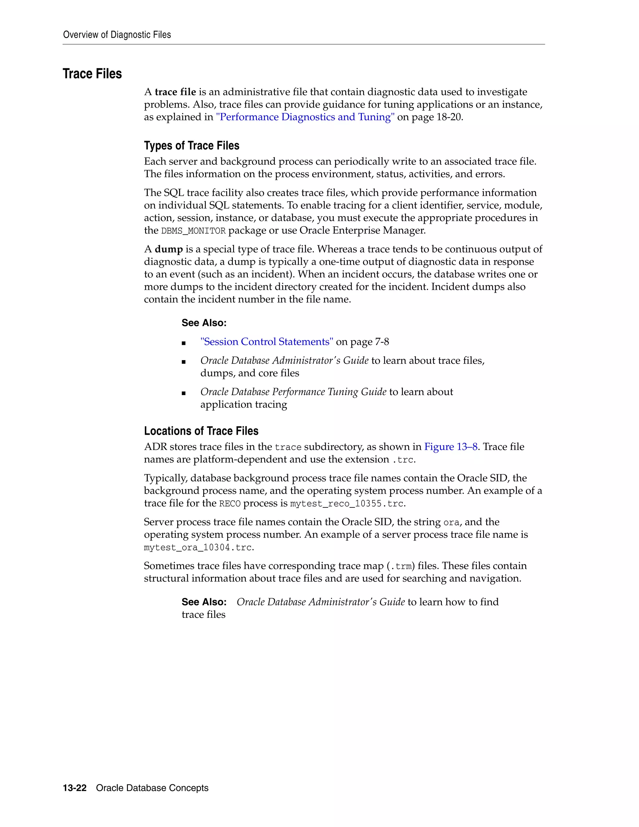 Overview of Diagnostic Files 13-22 Oracle Database Concepts Trace Files A trace file is an administrative file that contain diagnostic data used to investigate problems. Also, trace files can provide guidance for tuning applications or an instance, as explained in "Performance Diagnostics and Tuning" on page 18-20. Types of Trace Files Each server and background process can periodically write to an associated trace file. The files information on the process environment, status, activities, and errors. The SQL trace facility also creates trace files, which provide performance information on individual SQL statements. To enable tracing for a client identifier, service, module, action, session, instance, or database, you must execute the appropriate procedures in the DBMS_MONITOR package or use Oracle Enterprise Manager. A dump is a special type of trace file. Whereas a trace tends to be continuous output of diagnostic data, a dump is typically a one-time output of diagnostic data in response to an event (such as an incident). When an incident occurs, the database writes one or more dumps to the incident directory created for the incident. Incident dumps also contain the incident number in the file name. Locations of Trace Files ADR stores trace files in the trace subdirectory, as shown in Figure 13–8. Trace file names are platform-dependent and use the extension .trc. Typically, database background process trace file names contain the Oracle SID, the background process name, and the operating system process number. An example of a trace file for the RECO process is mytest_reco_10355.trc. Server process trace file names contain the Oracle SID, the string ora, and the operating system process number. An example of a server process trace file name is mytest_ora_10304.trc. Sometimes trace files have corresponding trace map (.trm) files. These files contain structural information about trace files and are used for searching and navigation. See Also: ■ "Session Control Statements" on page 7-8 ■ Oracle Database Administrator's Guide to learn about trace files, dumps, and core files ■ Oracle Database Performance Tuning Guide to learn about application tracing See Also: Oracle Database Administrator's Guide to learn how to find trace files 
