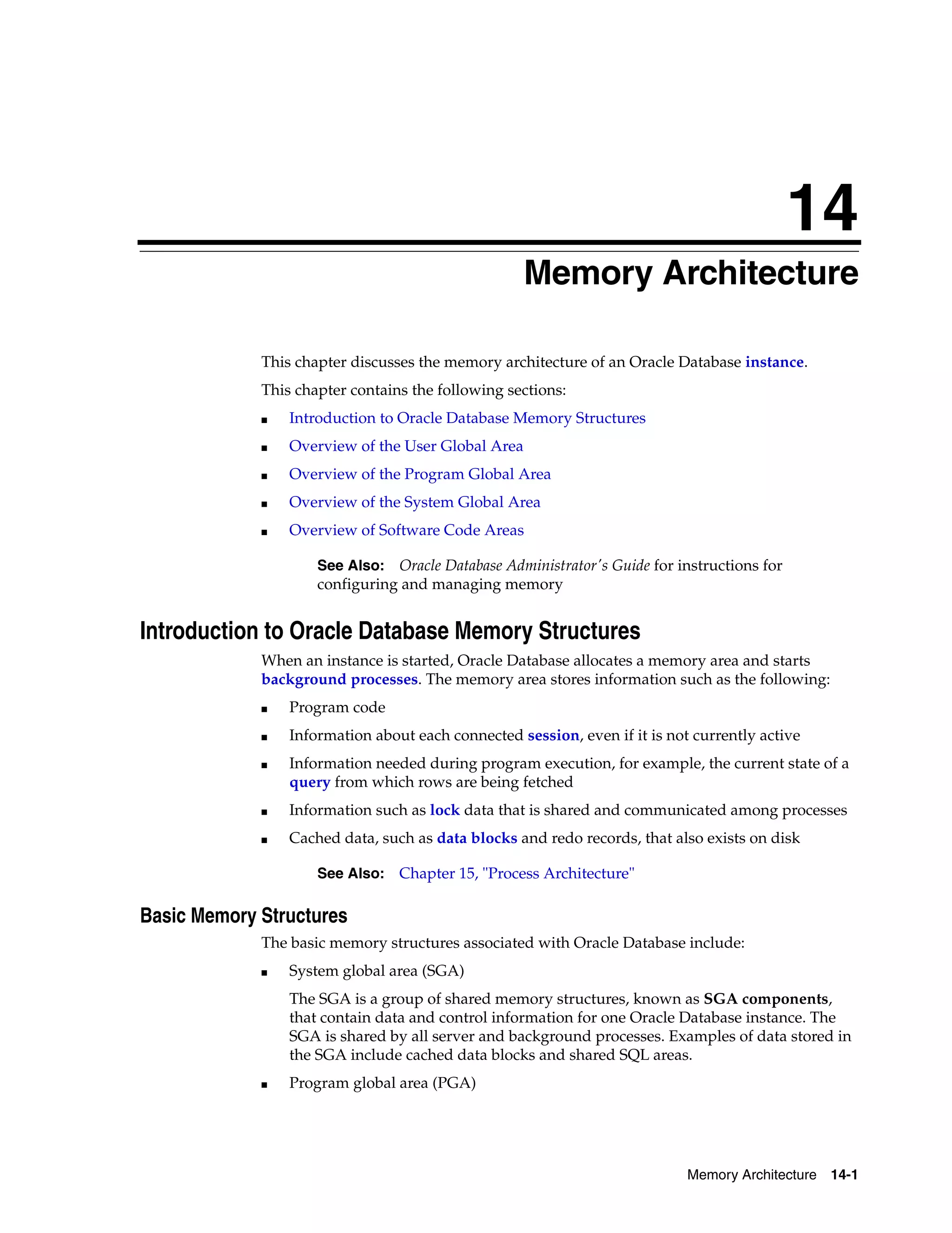 14 Memory Architecture 14-1 14Memory Architecture This chapter discusses the memory architecture of an Oracle Database instance. This chapter contains the following sections: ■ Introduction to Oracle Database Memory Structures ■ Overview of the User Global Area ■ Overview of the Program Global Area ■ Overview of the System Global Area ■ Overview of Software Code Areas Introduction to Oracle Database Memory Structures When an instance is started, Oracle Database allocates a memory area and starts background processes. The memory area stores information such as the following: ■ Program code ■ Information about each connected session, even if it is not currently active ■ Information needed during program execution, for example, the current state of a query from which rows are being fetched ■ Information such as lock data that is shared and communicated among processes ■ Cached data, such as data blocks and redo records, that also exists on disk Basic Memory Structures The basic memory structures associated with Oracle Database include: ■ System global area (SGA) The SGA is a group of shared memory structures, known as SGA components, that contain data and control information for one Oracle Database instance. The SGA is shared by all server and background processes. Examples of data stored in the SGA include cached data blocks and shared SQL areas. ■ Program global area (PGA) See Also: Oracle Database Administrator's Guide for instructions for configuring and managing memory See Also: Chapter 15, "Process Architecture" 