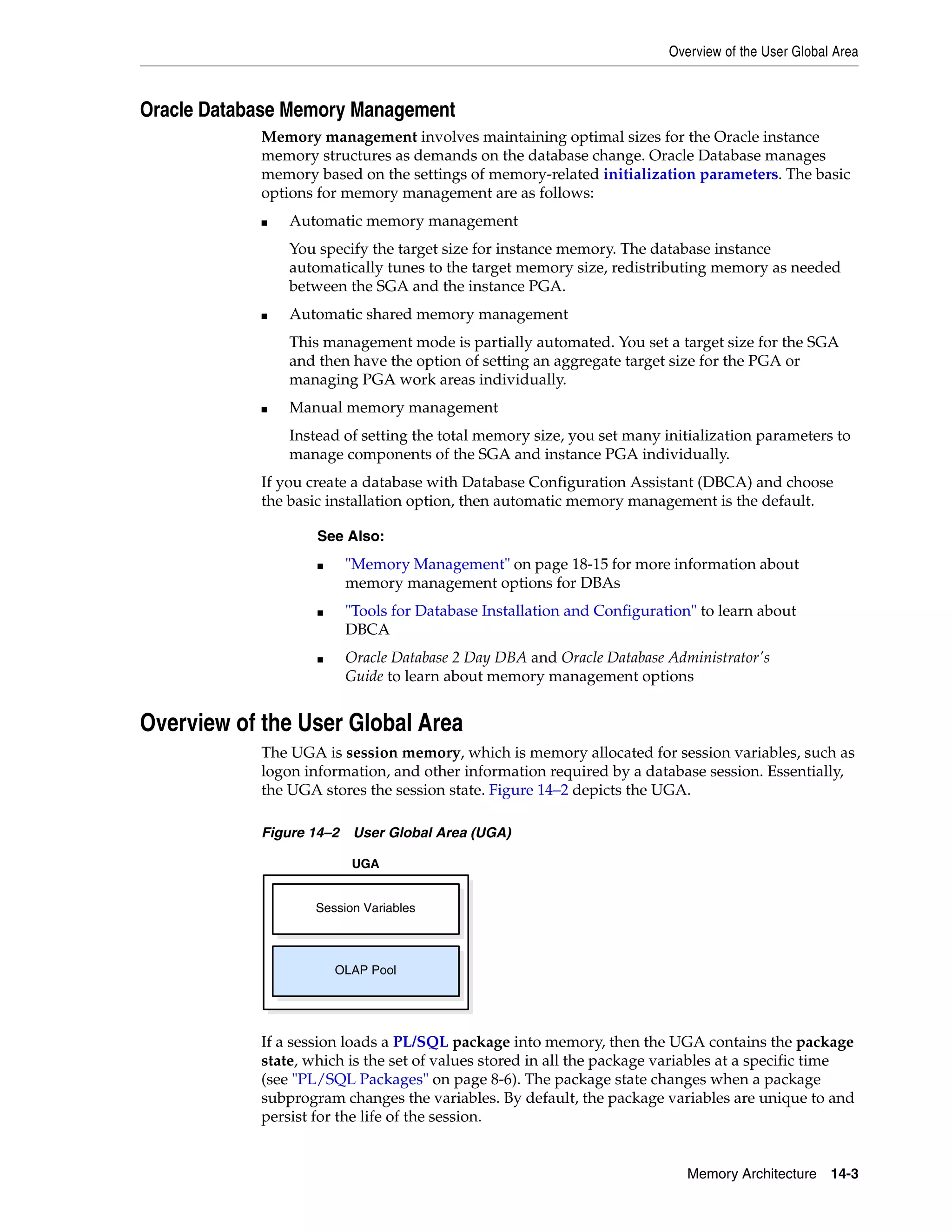 Overview of the User Global Area Memory Architecture 14-3 Oracle Database Memory Management Memory management involves maintaining optimal sizes for the Oracle instance memory structures as demands on the database change. Oracle Database manages memory based on the settings of memory-related initialization parameters. The basic options for memory management are as follows: ■ Automatic memory management You specify the target size for instance memory. The database instance automatically tunes to the target memory size, redistributing memory as needed between the SGA and the instance PGA. ■ Automatic shared memory management This management mode is partially automated. You set a target size for the SGA and then have the option of setting an aggregate target size for the PGA or managing PGA work areas individually. ■ Manual memory management Instead of setting the total memory size, you set many initialization parameters to manage components of the SGA and instance PGA individually. If you create a database with Database Configuration Assistant (DBCA) and choose the basic installation option, then automatic memory management is the default. Overview of the User Global Area The UGA is session memory, which is memory allocated for session variables, such as logon information, and other information required by a database session. Essentially, the UGA stores the session state. Figure 14–2 depicts the UGA. Figure 14–2 User Global Area (UGA) If a session loads a PL/SQL package into memory, then the UGA contains the package state, which is the set of values stored in all the package variables at a specific time (see "PL/SQL Packages" on page 8-6). The package state changes when a package subprogram changes the variables. By default, the package variables are unique to and persist for the life of the session. See Also: ■ "Memory Management" on page 18-15 for more information about memory management options for DBAs ■ "Tools for Database Installation and Configuration" to learn about DBCA ■ Oracle Database 2 Day DBA and Oracle Database Administrator's Guide to learn about memory management options Session Variables UGA OLAP Pool 