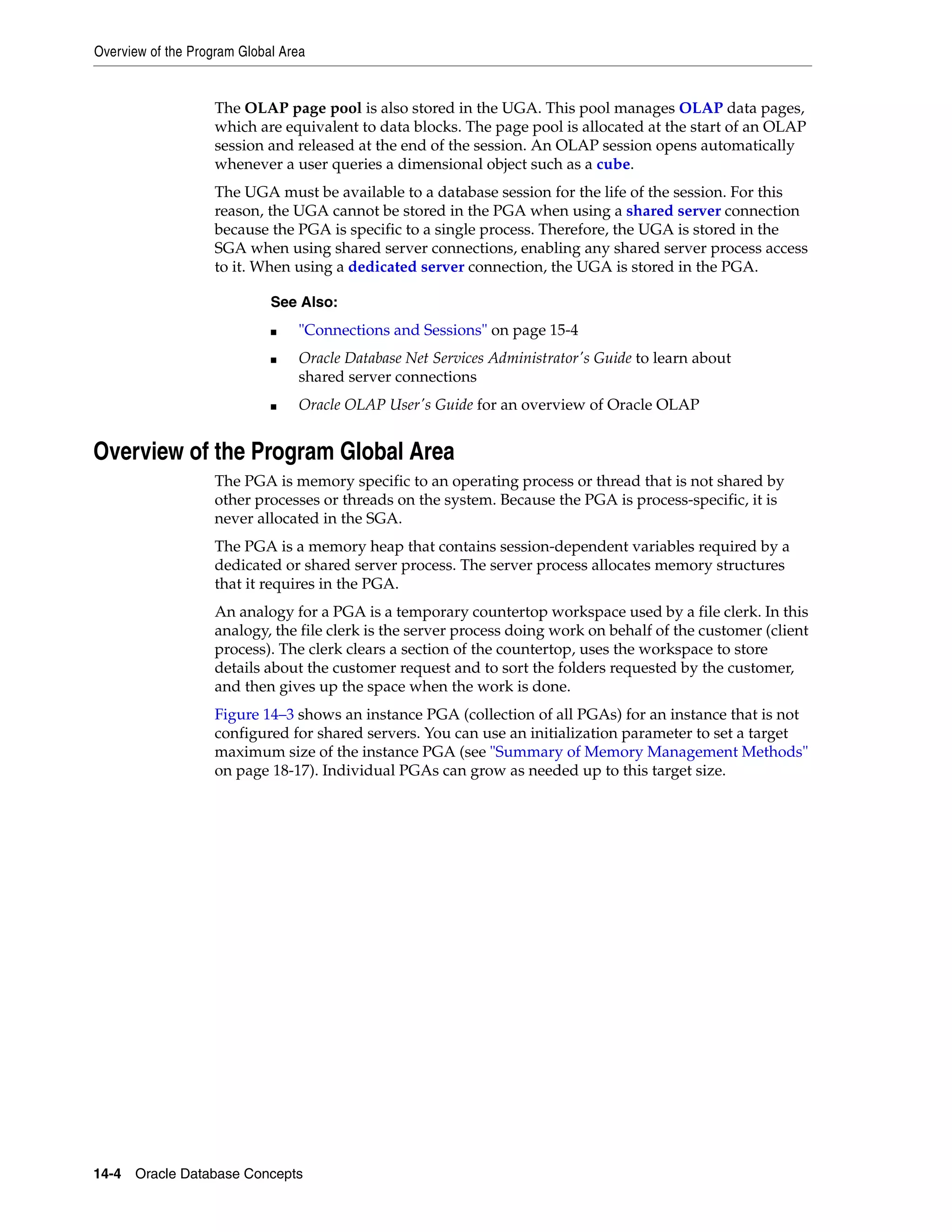 Overview of the Program Global Area 14-4 Oracle Database Concepts The OLAP page pool is also stored in the UGA. This pool manages OLAP data pages, which are equivalent to data blocks. The page pool is allocated at the start of an OLAP session and released at the end of the session. An OLAP session opens automatically whenever a user queries a dimensional object such as a cube. The UGA must be available to a database session for the life of the session. For this reason, the UGA cannot be stored in the PGA when using a shared server connection because the PGA is specific to a single process. Therefore, the UGA is stored in the SGA when using shared server connections, enabling any shared server process access to it. When using a dedicated server connection, the UGA is stored in the PGA. Overview of the Program Global Area The PGA is memory specific to an operating process or thread that is not shared by other processes or threads on the system. Because the PGA is process-specific, it is never allocated in the SGA. The PGA is a memory heap that contains session-dependent variables required by a dedicated or shared server process. The server process allocates memory structures that it requires in the PGA. An analogy for a PGA is a temporary countertop workspace used by a file clerk. In this analogy, the file clerk is the server process doing work on behalf of the customer (client process). The clerk clears a section of the countertop, uses the workspace to store details about the customer request and to sort the folders requested by the customer, and then gives up the space when the work is done. Figure 14–3 shows an instance PGA (collection of all PGAs) for an instance that is not configured for shared servers. You can use an initialization parameter to set a target maximum size of the instance PGA (see "Summary of Memory Management Methods" on page 18-17). Individual PGAs can grow as needed up to this target size. See Also: ■ "Connections and Sessions" on page 15-4 ■ Oracle Database Net Services Administrator's Guide to learn about shared server connections ■ Oracle OLAP User's Guide for an overview of Oracle OLAP 