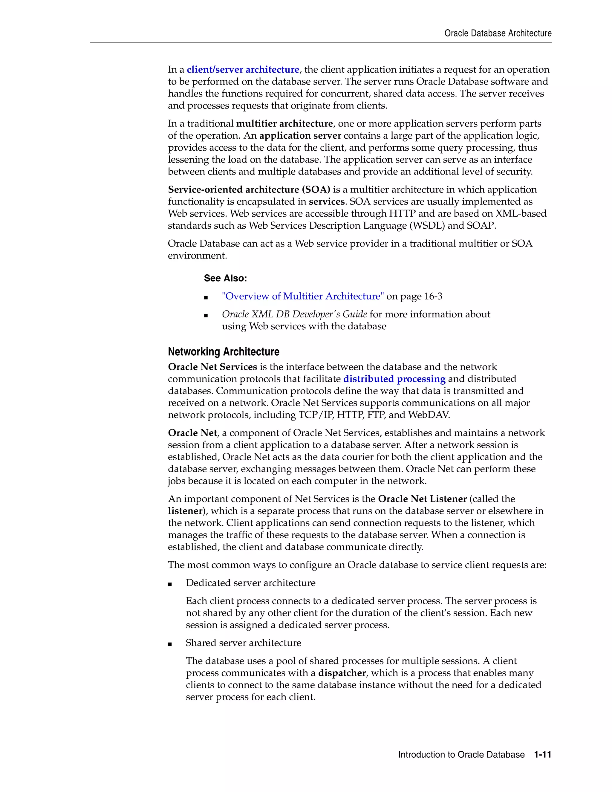 Oracle Database Architecture Introduction to Oracle Database 1-11 In a client/server architecture, the client application initiates a request for an operation to be performed on the database server. The server runs Oracle Database software and handles the functions required for concurrent, shared data access. The server receives and processes requests that originate from clients. In a traditional multitier architecture, one or more application servers perform parts of the operation. An application server contains a large part of the application logic, provides access to the data for the client, and performs some query processing, thus lessening the load on the database. The application server can serve as an interface between clients and multiple databases and provide an additional level of security. Service-oriented architecture (SOA) is a multitier architecture in which application functionality is encapsulated in services. SOA services are usually implemented as Web services. Web services are accessible through HTTP and are based on XML-based standards such as Web Services Description Language (WSDL) and SOAP. Oracle Database can act as a Web service provider in a traditional multitier or SOA environment. Networking Architecture Oracle Net Services is the interface between the database and the network communication protocols that facilitate distributed processing and distributed databases. Communication protocols define the way that data is transmitted and received on a network. Oracle Net Services supports communications on all major network protocols, including TCP/IP, HTTP, FTP, and WebDAV. Oracle Net, a component of Oracle Net Services, establishes and maintains a network session from a client application to a database server. After a network session is established, Oracle Net acts as the data courier for both the client application and the database server, exchanging messages between them. Oracle Net can perform these jobs because it is located on each computer in the network. An important component of Net Services is the Oracle Net Listener (called the listener), which is a separate process that runs on the database server or elsewhere in the network. Client applications can send connection requests to the listener, which manages the traffic of these requests to the database server. When a connection is established, the client and database communicate directly. The most common ways to configure an Oracle database to service client requests are: ■ Dedicated server architecture Each client process connects to a dedicated server process. The server process is not shared by any other client for the duration of the client's session. Each new session is assigned a dedicated server process. ■ Shared server architecture The database uses a pool of shared processes for multiple sessions. A client process communicates with a dispatcher, which is a process that enables many clients to connect to the same database instance without the need for a dedicated server process for each client. See Also: ■ "Overview of Multitier Architecture" on page 16-3 ■ Oracle XML DB Developer's Guide for more information about using Web services with the database 