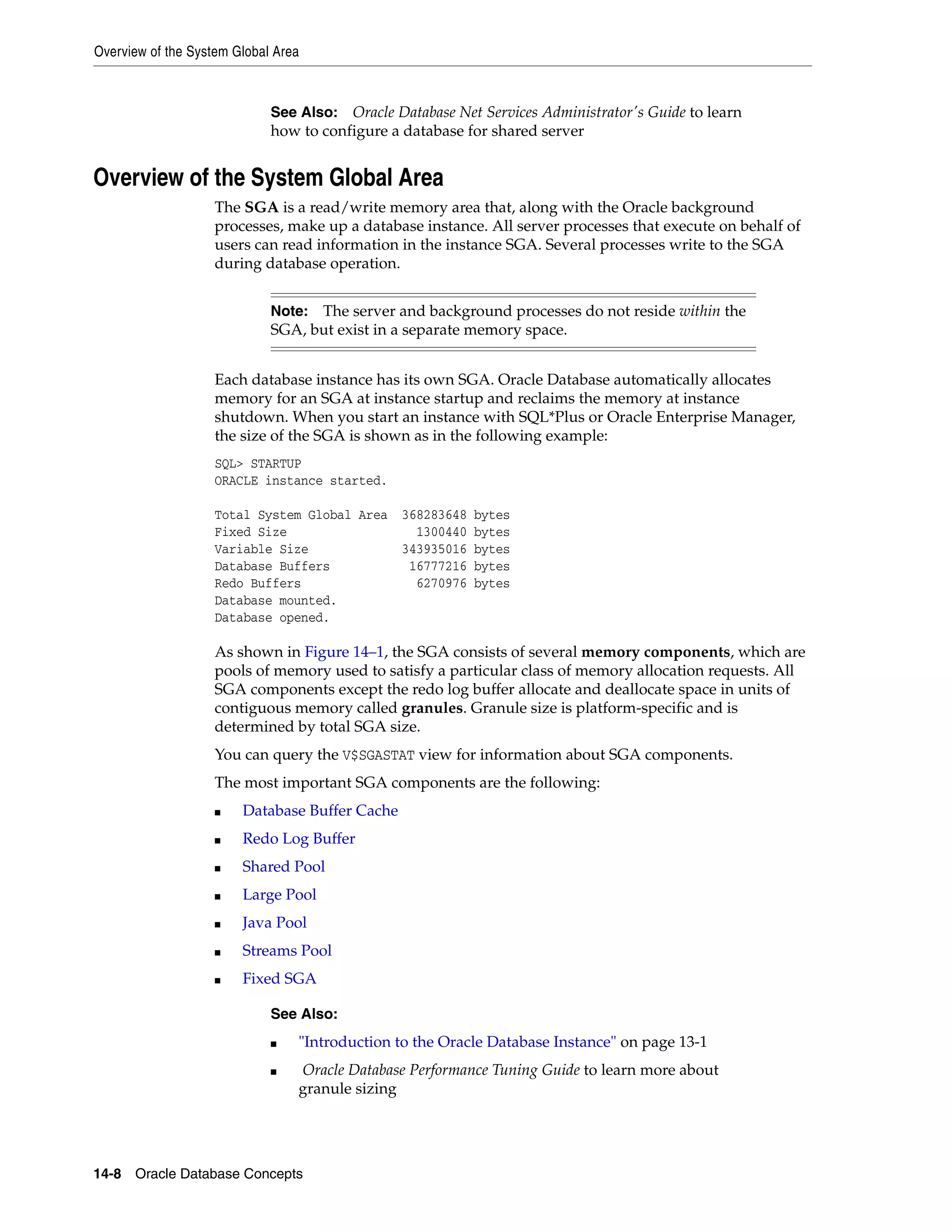 Overview of the System Global Area 14-8 Oracle Database Concepts Overview of the System Global Area The SGA is a read/write memory area that, along with the Oracle background processes, make up a database instance. All server processes that execute on behalf of users can read information in the instance SGA. Several processes write to the SGA during database operation. Each database instance has its own SGA. Oracle Database automatically allocates memory for an SGA at instance startup and reclaims the memory at instance shutdown. When you start an instance with SQL*Plus or Oracle Enterprise Manager, the size of the SGA is shown as in the following example: SQL> STARTUP ORACLE instance started. Total System Global Area 368283648 bytes Fixed Size 1300440 bytes Variable Size 343935016 bytes Database Buffers 16777216 bytes Redo Buffers 6270976 bytes Database mounted. Database opened. As shown in Figure 14–1, the SGA consists of several memory components, which are pools of memory used to satisfy a particular class of memory allocation requests. All SGA components except the redo log buffer allocate and deallocate space in units of contiguous memory called granules. Granule size is platform-specific and is determined by total SGA size. You can query the V$SGASTAT view for information about SGA components. The most important SGA components are the following: ■ Database Buffer Cache ■ Redo Log Buffer ■ Shared Pool ■ Large Pool ■ Java Pool ■ Streams Pool ■ Fixed SGA See Also: Oracle Database Net Services Administrator's Guide to learn how to configure a database for shared server Note: The server and background processes do not reside within the SGA, but exist in a separate memory space. See Also: ■ "Introduction to the Oracle Database Instance" on page 13-1 ■ Oracle Database Performance Tuning Guide to learn more about granule sizing 