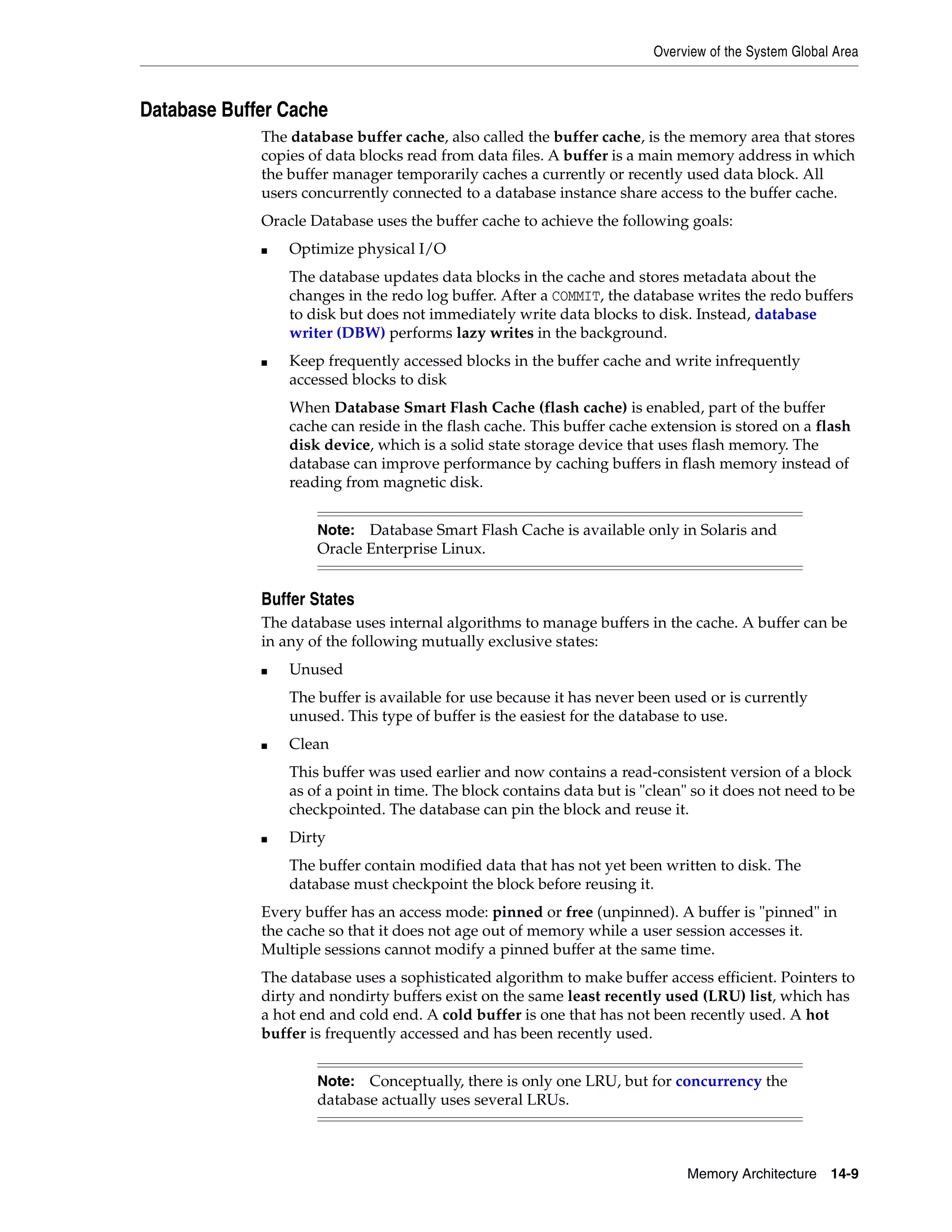 Overview of the System Global Area Memory Architecture 14-9 Database Buffer Cache The database buffer cache, also called the buffer cache, is the memory area that stores copies of data blocks read from data files. A buffer is a main memory address in which the buffer manager temporarily caches a currently or recently used data block. All users concurrently connected to a database instance share access to the buffer cache. Oracle Database uses the buffer cache to achieve the following goals: ■ Optimize physical I/O The database updates data blocks in the cache and stores metadata about the changes in the redo log buffer. After a COMMIT, the database writes the redo buffers to disk but does not immediately write data blocks to disk. Instead, database writer (DBW) performs lazy writes in the background. ■ Keep frequently accessed blocks in the buffer cache and write infrequently accessed blocks to disk When Database Smart Flash Cache (flash cache) is enabled, part of the buffer cache can reside in the flash cache. This buffer cache extension is stored on a flash disk device, which is a solid state storage device that uses flash memory. The database can improve performance by caching buffers in flash memory instead of reading from magnetic disk. Buffer States The database uses internal algorithms to manage buffers in the cache. A buffer can be in any of the following mutually exclusive states: ■ Unused The buffer is available for use because it has never been used or is currently unused. This type of buffer is the easiest for the database to use. ■ Clean This buffer was used earlier and now contains a read-consistent version of a block as of a point in time. The block contains data but is "clean" so it does not need to be checkpointed. The database can pin the block and reuse it. ■ Dirty The buffer contain modified data that has not yet been written to disk. The database must checkpoint the block before reusing it. Every buffer has an access mode: pinned or free (unpinned). A buffer is "pinned" in the cache so that it does not age out of memory while a user session accesses it. Multiple sessions cannot modify a pinned buffer at the same time. The database uses a sophisticated algorithm to make buffer access efficient. Pointers to dirty and nondirty buffers exist on the same least recently used (LRU) list, which has a hot end and cold end. A cold buffer is one that has not been recently used. A hot buffer is frequently accessed and has been recently used. Note: Database Smart Flash Cache is available only in Solaris and Oracle Enterprise Linux. Note: Conceptually, there is only one LRU, but for concurrency the database actually uses several LRUs. 