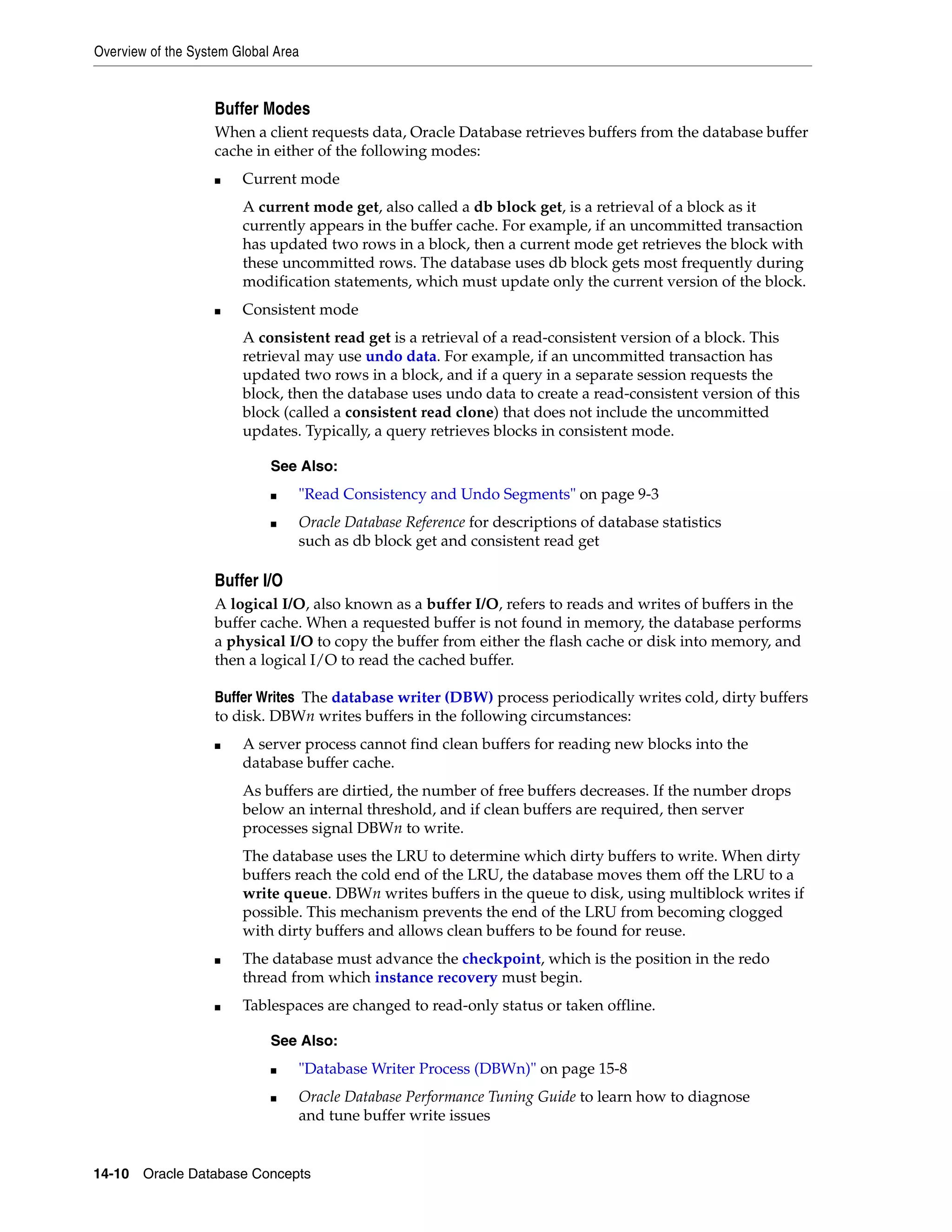 Overview of the System Global Area 14-10 Oracle Database Concepts Buffer Modes When a client requests data, Oracle Database retrieves buffers from the database buffer cache in either of the following modes: ■ Current mode A current mode get, also called a db block get, is a retrieval of a block as it currently appears in the buffer cache. For example, if an uncommitted transaction has updated two rows in a block, then a current mode get retrieves the block with these uncommitted rows. The database uses db block gets most frequently during modification statements, which must update only the current version of the block. ■ Consistent mode A consistent read get is a retrieval of a read-consistent version of a block. This retrieval may use undo data. For example, if an uncommitted transaction has updated two rows in a block, and if a query in a separate session requests the block, then the database uses undo data to create a read-consistent version of this block (called a consistent read clone) that does not include the uncommitted updates. Typically, a query retrieves blocks in consistent mode. Buffer I/O A logical I/O, also known as a buffer I/O, refers to reads and writes of buffers in the buffer cache. When a requested buffer is not found in memory, the database performs a physical I/O to copy the buffer from either the flash cache or disk into memory, and then a logical I/O to read the cached buffer. Buffer Writes The database writer (DBW) process periodically writes cold, dirty buffers to disk. DBWn writes buffers in the following circumstances: ■ A server process cannot find clean buffers for reading new blocks into the database buffer cache. As buffers are dirtied, the number of free buffers decreases. If the number drops below an internal threshold, and if clean buffers are required, then server processes signal DBWn to write. The database uses the LRU to determine which dirty buffers to write. When dirty buffers reach the cold end of the LRU, the database moves them off the LRU to a write queue. DBWn writes buffers in the queue to disk, using multiblock writes if possible. This mechanism prevents the end of the LRU from becoming clogged with dirty buffers and allows clean buffers to be found for reuse. ■ The database must advance the checkpoint, which is the position in the redo thread from which instance recovery must begin. ■ Tablespaces are changed to read-only status or taken offline. See Also: ■ "Read Consistency and Undo Segments" on page 9-3 ■ Oracle Database Reference for descriptions of database statistics such as db block get and consistent read get See Also: ■ "Database Writer Process (DBWn)" on page 15-8 ■ Oracle Database Performance Tuning Guide to learn how to diagnose and tune buffer write issues 