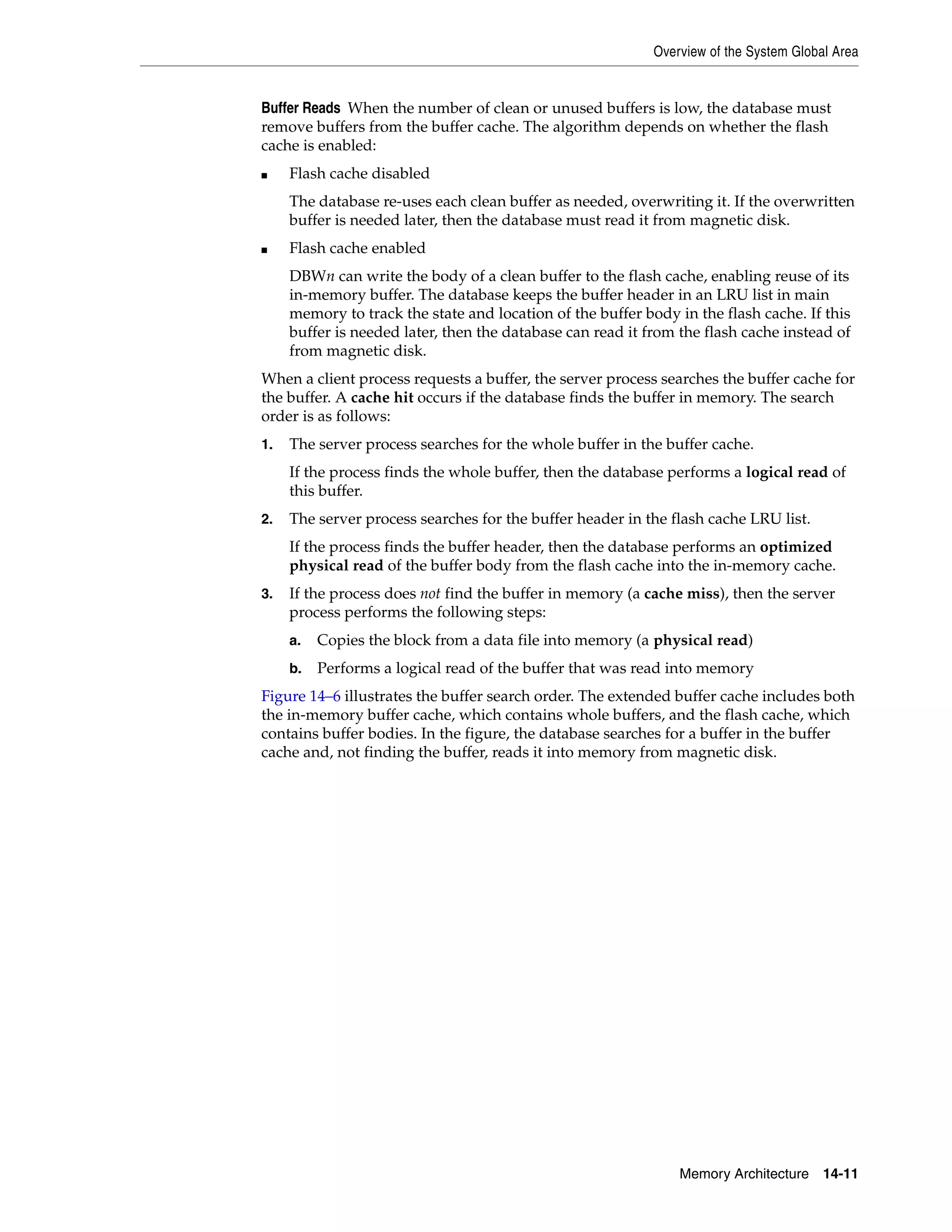 Overview of the System Global Area Memory Architecture 14-11 Buffer Reads When the number of clean or unused buffers is low, the database must remove buffers from the buffer cache. The algorithm depends on whether the flash cache is enabled: ■ Flash cache disabled The database re-uses each clean buffer as needed, overwriting it. If the overwritten buffer is needed later, then the database must read it from magnetic disk. ■ Flash cache enabled DBWn can write the body of a clean buffer to the flash cache, enabling reuse of its in-memory buffer. The database keeps the buffer header in an LRU list in main memory to track the state and location of the buffer body in the flash cache. If this buffer is needed later, then the database can read it from the flash cache instead of from magnetic disk. When a client process requests a buffer, the server process searches the buffer cache for the buffer. A cache hit occurs if the database finds the buffer in memory. The search order is as follows: 1. The server process searches for the whole buffer in the buffer cache. If the process finds the whole buffer, then the database performs a logical read of this buffer. 2. The server process searches for the buffer header in the flash cache LRU list. If the process finds the buffer header, then the database performs an optimized physical read of the buffer body from the flash cache into the in-memory cache. 3. If the process does not find the buffer in memory (a cache miss), then the server process performs the following steps: a. Copies the block from a data file into memory (a physical read) b. Performs a logical read of the buffer that was read into memory Figure 14–6 illustrates the buffer search order. The extended buffer cache includes both the in-memory buffer cache, which contains whole buffers, and the flash cache, which contains buffer bodies. In the figure, the database searches for a buffer in the buffer cache and, not finding the buffer, reads it into memory from magnetic disk. 